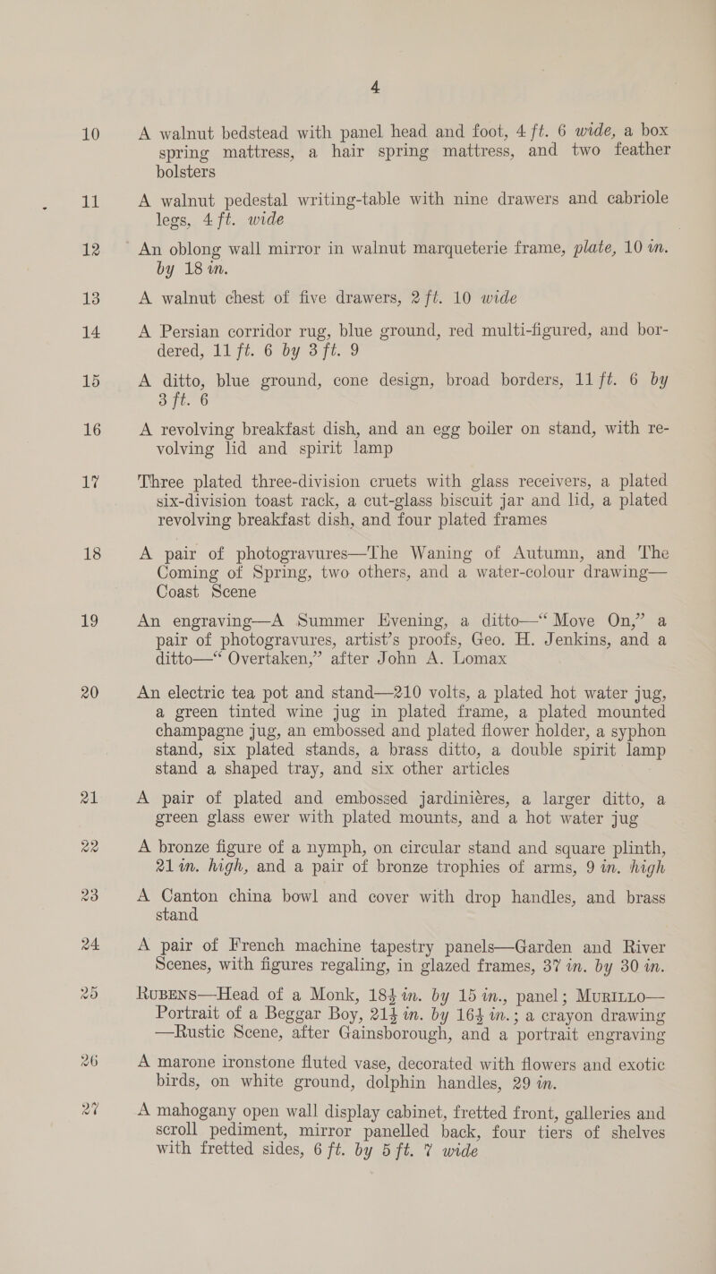10 11 12 13 14 15 16 Ve 18 Ie 20 4 A walnut bedstead with panel head and foot, 4 ft. 6 wide, a box spring mattress, a hair spring mattress, and two feather bolsters A walnut pedestal writing-table with nine drawers and cabriole legs, 4ft. wide An oblong wall mirror in walnut marqueterie frame, plate, 10 wm. by 18 in. A walnut chest of five drawers, 2 ft. 10 wide A Persian corridor rug, blue ground, red multi-figured, and bor- dered, 11 ft. 6 by 3ft. 9 A ditto, blue ground, cone design, broad borders, 11 ft. 6 by 2 A revolving breakfast dish, and an egg boiler on stand, with re- volving lid and spirit lamp Three plated three-division cruets with glass receivers, a plated six-division toast rack, a cut-glass biscuit jar and lid, a plated revolving breakfast dish, and four plated frames A pair of photogravures—The Waning of Autumn, and The Coming of Spring, two others, and a water-colour drawing— Coast Scene An engraving—A Summer Evening, a ditto—‘ Move On,” a pair of photogravures, artist’s proofs, Geo. H. Jenkins, and a ditto—‘ Overtaken,”’ after John A. Lomax An electric tea pot and stand—210 volts, a plated hot water jug, a green tinted wine jug in plated frame, a plated mounted champagne jug, an embossed and plated flower holder, a syphon stand, six plated stands, a brass ditto, a double spirit lam stand a shaped tray, and six other articles : A pair of plated and embossed jardiniéres, a larger ditto, a green glass ewer with plated mounts, and a hot water jug A bronze figure of a nymph, on circular stand and square plinth, 21im. high, and a pair of bronze trophies of arms, 9 in. high A ene china bowl and cover with drop handles, and brass stan A pair of French machine tapestry panels—Garden and River Scenes, with figures regaling, in glazed frames, 37 in. by 30 in. Rupens—Head of a Monk, 184m. by 15 in., panel; Murinto— Portrait of a Beggar Boy, 214 in. by 164 in.; a crayon drawing —Rustic Scene, after Gainsborough, and a portrait engraving A marone ironstone fluted vase, decorated with flowers and exotic birds, on white ground, dolphin handles, 29 in. A mahogany open wall display cabinet, fretted front, galleries and scroll pediment, mirror panelled back, four tiers of shelves