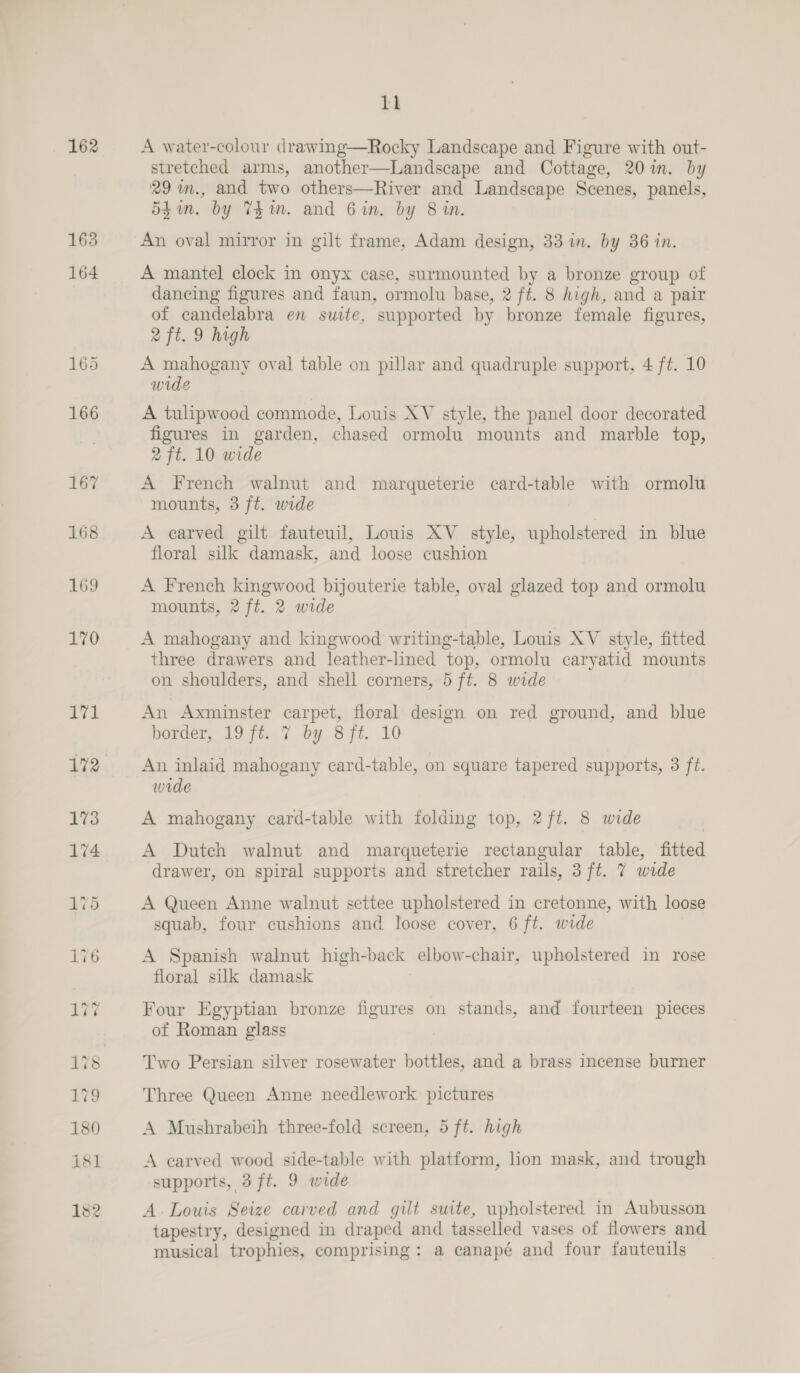 166 11 stretched arms, another—Landscape and Cottage, 20 im. by 29 m., and two others—River and Landscape Scenes, panels, Shin. by Thm. and Gin. by 8 in. An oval mirror in gilt frame, Adam design, 33 in. by 36 in. A mantel clock in onyx case, surmounted by a bronze group of dancing figures and faun, ormolu base, 2 ft. 8 high, and a pair of candelabra en swite, supported by bronze female figures, 2 ft. 9 high A mahogany oval table on pillar and quadruple support, 4 ft. 10 wide A tulipwood commode, Louis XV style, the panel door decorated figures in garden, chased ormolu mounts and marble top, 2 ft. 10 wide A French walnut and marqueterie card-table with ormolu mounts, 3 ft. wide A carved gilt fauteuil, Louis XV _ style, upholstered in blue floral silk damask, and loose cushion A French kingwood bijouterie table, oval glazed top and ormolu mounts, 2 ft. 2 wide A mahogany and kingwood writing-table, Louis XV style, fitted three drawers and leather-lined top, ormolu caryatid mounts on shoulders, and shell corners, 5 ft. 8 wide An Axminster carpet, floral design on red ground, and blue border, 19 ft. 7 by 8ft. 10 An inlaid mahogany card-table, on square tapered supports, 3 ft. wide A mahogany card-table with folding top, 2ft. 8 wide A Dutch walnut and marqueterie rectangular table, fitted drawer, on spiral supports and stretcher rails, 3 ft. 7 wide A Queen Anne walnut settee upholstered in cretonne, with loose squab, four cushions and loose cover, 6 ft. wide A Spanish walnut high-back elbow-chair, upholstered in rose floral silk damask Four Egyptian bronze figures on stands, and fourteen pieces of Roman glass Two Persian silver rosewater bottles, and a brass incense burner Three Queen Anne needlework pictures A Mushrabeih three-fold screen, 5 ft. high A carved wood side-table with platform, lion mask, and trough supports, 3ft. 9 wide A Louis Seize carved and gilt suite, upholstered in Aubusson tapestry, designed in draped and tasselled vases of flowers and musical trophies, comprising: a canapé and four fauteuils