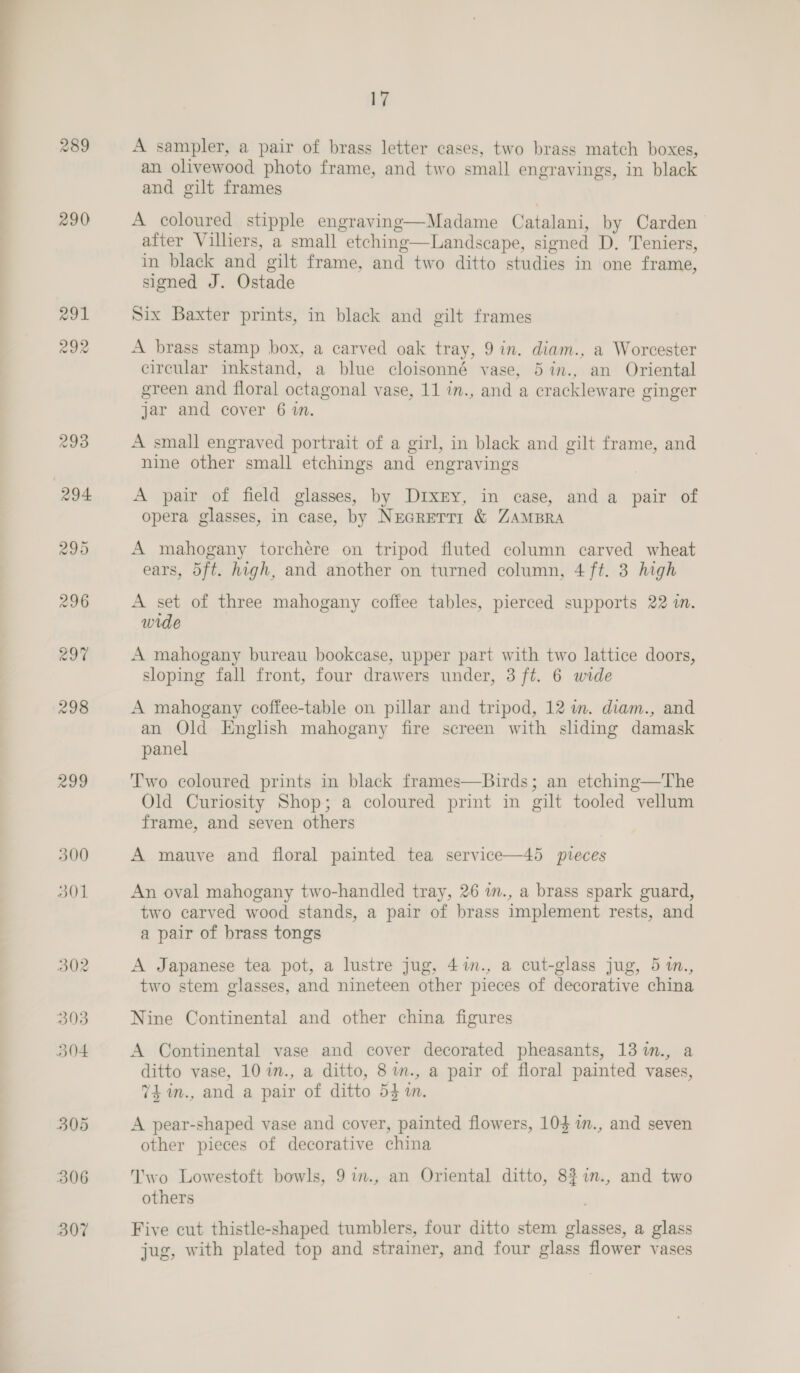 290 291 292 299 306 307 17 A sampler, a pair of brass letter cases, two brass match boxes, an olivewood photo frame, and two small engravings, in black and gilt frames A coloured stipple engraving—Madame Catalani, by Carden after Villiers, a small etching—Landscape, signed D. Teniers, in black and gilt frame, and two ditto studies in one frame, signed J. Ostade Six Baxter prints, in black and gilt frames A brass stamp box, a carved oak tray, 9 in. diam., a Worcester circular inkstand, a blue cloisonné vase, 5 in., an Oriental green and floral octagonal vase, 11 im., and a crackleware ginger jar and cover 6 wm. A small engraved portrait of a girl, in black and gilt frame, and nine other small etchings and engravings A pair of field glasses, by DrxEy, in case, and a pair of opera glasses, in case, by NecrReTTr &amp; ZAMBRA A mahogany torchére on tripod fluted column carved wheat ears, 5ft. high, and another on turned column, 4 ft. 3 high A set of three mahogany coffee tables, pierced supports 22 in. wide A mahogany bureau bookcase, upper part with two lattice doors, sloping fall front, four drawers under, 3 ft. 6 wide A mahogany coffee-table on pillar and tripod, 12 im. diam., and an Old English mahogany fire screen with sliding damask panel Two coloured prints in black frames—Birds; an etching—The Old Curiosity Shop; a coloured print in gilt tooled vellum frame, and seven others A mauve and floral painted tea service—45 pieces An oval mahogany two-handled tray, 26 in., a brass spark guard, two carved wood stands, a pair of brass implement rests, and a pair of brass tongs A Japanese tea pot, a lustre jug, 41m., a cut-glass jug, 5 m., two stem glasses, and nineteen other pieces of decorative china Nine Continental and other china figures A Continental vase and cover decorated pheasants, 13 %n., a ditto vase, 10 im., a ditto, 8 m., a pair of floral painted vases, 74 m., and a pair of ditto 54m. A pear-shaped vase and cover, painted flowers, 104 im., and seven other pieces of decorative china Iwo Lowestoft bowls, 9im., an Oriental ditto, 83 in., and two others Five cut thistle-shaped tumblers, four ditto stem glasses, a glass jug, with plated top and strainer, and four glass flower vases