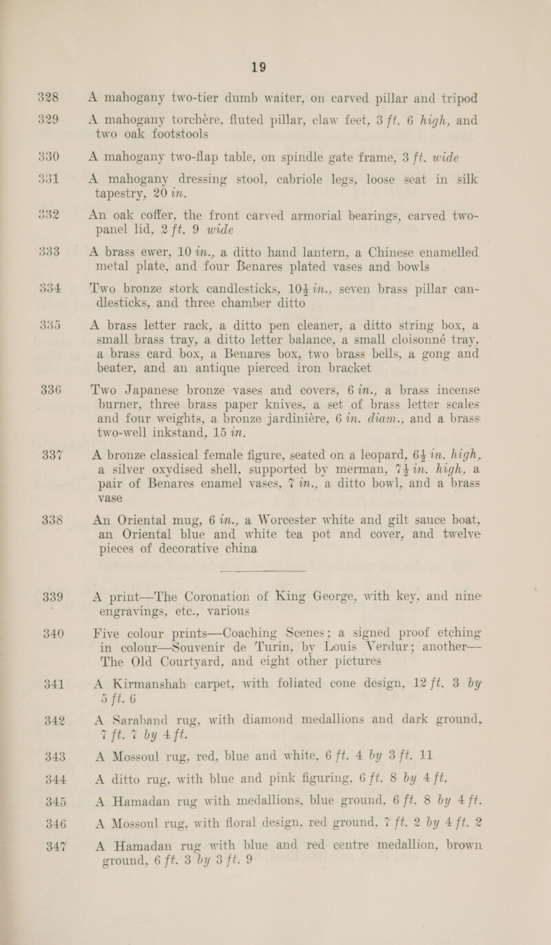 336 339 340 19 A mahogany two-tier dumb waiter, on carved pillar and tripod A mahogany torchére, fluted pillar, claw feet, 3 ft. 6 high, and two oak footstools A mahogany two-flap table, on spindle gate frame, 3 ft. wide A mahogany dressing stool, cabriole legs, loose seat in silk tapestry, 2070. An oak coffer, the front carved armorial bearings, carved two- panel lid, 2 ft. 9 wide A brass ewer, 10 im., a ditto hand lantern, a Chinese enamelled metal plate, and four Benares plated vases and bowls T'wo bronze stork candlesticks, 104 %in., seven brass pillar can- dlesticks, and three chamber ditto | A brass letter rack, a ditto pen cleaner, a ditto string box, a small brass tray, a ditto letter balance, a small cloisonné tray, © a brass card box, a Benares box, two brass bells, a gong and beater, and an antique pierced iron bracket Two Japanese bronze vases and covers, 6in., a brass incense burner, three brass paper knives, a set of brass letter scales and four weights, a bronze jardiniére, 6 in. diam., and a brass two-well inkstand, 15 in. A bronze classical female figure, seated on a leopard, 64 in. high, a silver oxydised shell, supported by merman, 7$in. high, a pair of Benares enamel vases, 7 im., a ditto bowl, and a brass vase An Oriental mug, 6 wm., a Worcester white and gilt sauce boat, an Oriental blue and white tea pot and cover, and twelve pieces of decorative china  A print—The Coronation of King George, with key, and nine engravings, etc., various Five colour prints—Coaching Scenes; a signed proof etching in colour—Souvenir de Turin, by Louis Verdur; another— The Old Courtyard, and eight other pictures A Kirmanshah carpet, with foliated cone design, 12 ft. 3 by 5 ft. 6 A Saraband rug, with diamond medallions and dark ground, @ ft. %, by 4ft. A Mossoul rug, red, blue and white, 6 ft. 4 by 3 ft. 11 A ditto rug, with blue and pink figuring, 6 ft. 8 by 4 ff. A Hamadan rug with medallions, blue ground, 6 ft. 8 by 4 ft. A Mossoul rug, with floral design, red ground, 7 ft. 2 by 4 ft. 2 A Hamadan rug with blue and red centre medallion, brown