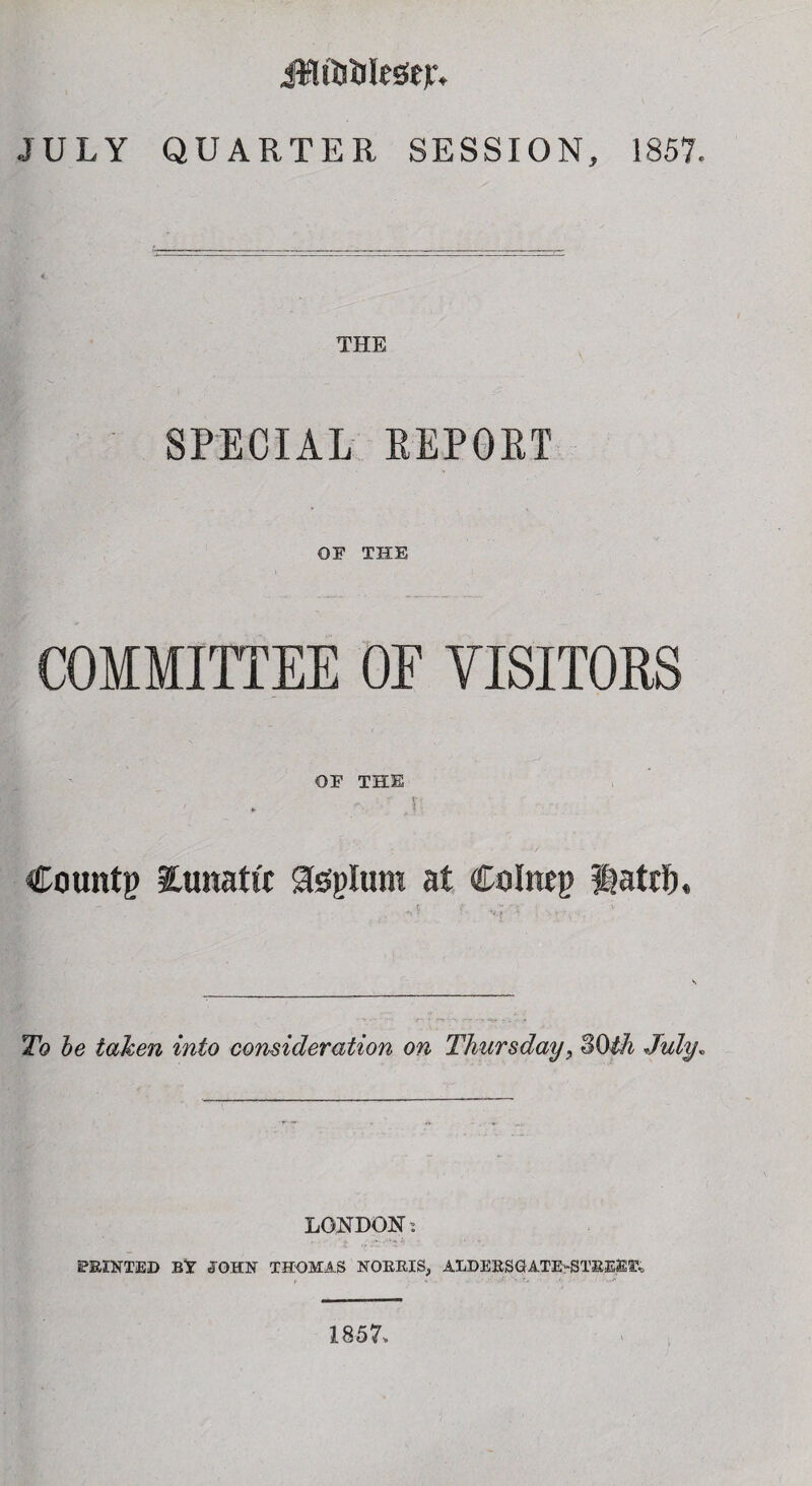 JULY QUARTER SESSION, 1857. THE SPECIAL REPORT OF THE COMMITTEE OE VISITORS OF THE f t-, » '■ J Countp lunattt Steplum at Coimp Hatrf). To be taken into consideration on Thursday, SOth July. LONDON: SPRINTED BY JOHN THOMAS NORRIS, ALDERSGATE-STEEEIX 1857,