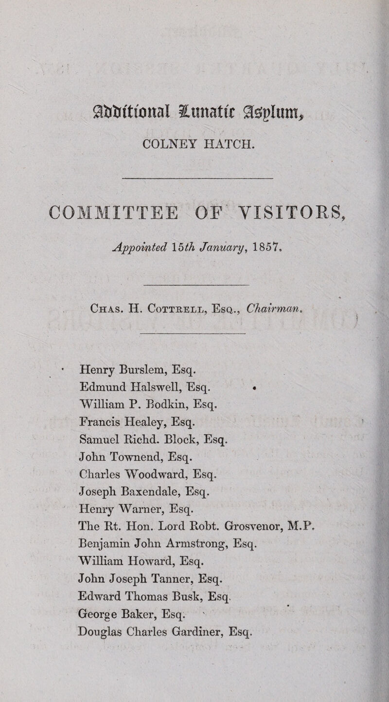 a&Wttonal ionatt't Stepltun, COLNEY HATCH. COMMITTEE OF VISITORS Appointed 15th January, 1857, Chas. H. Cottrell, Esq., Chairman. Henry Burslem, Esq. Edmund Halswell, Esq. • William P. Bodkin, Esq. Francis Healey, Esq. Samuel Bichd. Block, Esq. John Townend, Esq. Charles Woodward, Esq. Joseph Baxendale, Esq. Henry Warner, Esq. The Et. Hon. Lord Eobt. Grosvenor, M.P. Benjamin John Armstrong, Esq. William Howard, Esq. John Joseph Tanner, Esq. Edward Thomas Busk, Esq. George Baker, Esq. Douglas Charles Gardiner, Esq.