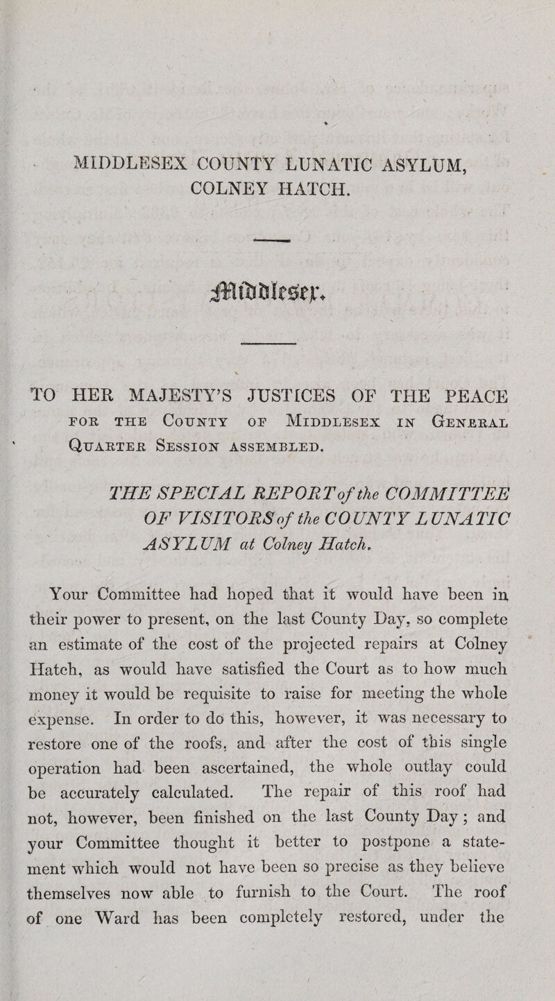 MIDDLESEX COUNTY LUNATIC ASYLUM, COLNEY HATCH. iKltUfclfsejr, TO HER MAJESTY’S JUSTICES OF THE PEACE for the County of Middlesex in General Quarter Session assembled. THE SPECIAL REPORT of the COMMITTEE OF VISITORS of the COUNTY LUNATIC ASYLUM at Colney Hatch, Your Committee had hoped that it would have been in their power to present, on the last County Day, so complete an estimate of the cost of the projected repairs at Colney Hatch, as would have satisfied the Court as to how much money it would be requisite to raise for meeting the whole expense. In order to do this, however, it was necessary to restore one of the roofs, and after the cost of this single operation had been ascertained, the whole outlay could be accurately calculated. The repair of this roof had not, however, been finished on the last County Day; and your Committee thought it better to postpone a state¬ ment which would not have been so precise as they believe themselves now able to furnish to the Court. The roof of one Ward has been completely restored, under the