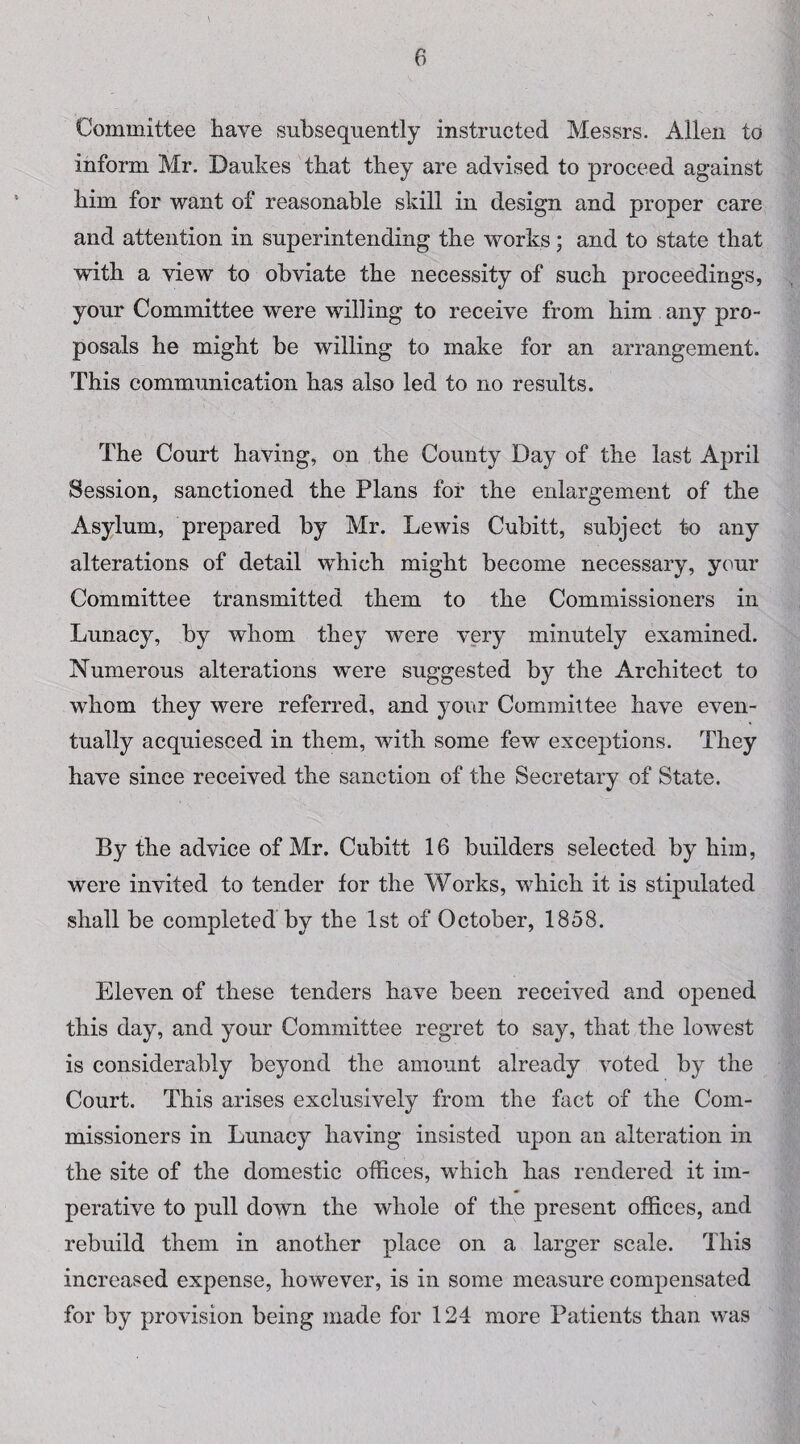 Committee have subsequently instructed Messrs. Allen to inform Mr. Daukes that they are advised to proceed against him for want of reasonable skill in design and proper care and attention in superintending the works; and to state that with a view to obviate the necessity of such proceedings, your Committee were will ing to receive from him any pro¬ posals he might be willing to make for an arrangement. This communication has also led to no results. The Court having, on the County Day of the last April Session, sanctioned the Plans for the enlargement of the Asylum, prepared by Mr. Lewis Cubitt, subject to any alterations of detail which might become necessary, your Committee transmitted them to the Commissioners in Lunacy, by whom they were very minutely examined. Numerous alterations were suggested by the Architect to whom they were referred, and your Committee have even¬ tually acquiesced in them, with some few exceptions. They have since received the sanction of the Secretary of State. By the advice of Mr. Cubitt 16 builders selected by him, were invited to tender for the Works, which it is stipulated shall be completed by the 1st of October, 1858. Eleven of these tenders have been received and opened this day, and your Committee regret to say, that the lowest is considerably beyond the amount already voted by the Court. This arises exclusively from the fact of the Com¬ missioners in Lunacy having insisted upon an alteration in the site of the domestic offices, which has rendered it im¬ perative to pull down the whole of the present offices, and rebuild them in another place on a larger scale. This increased expense, however, is in some measure compensated for by provision being made for 124 more Patients than was