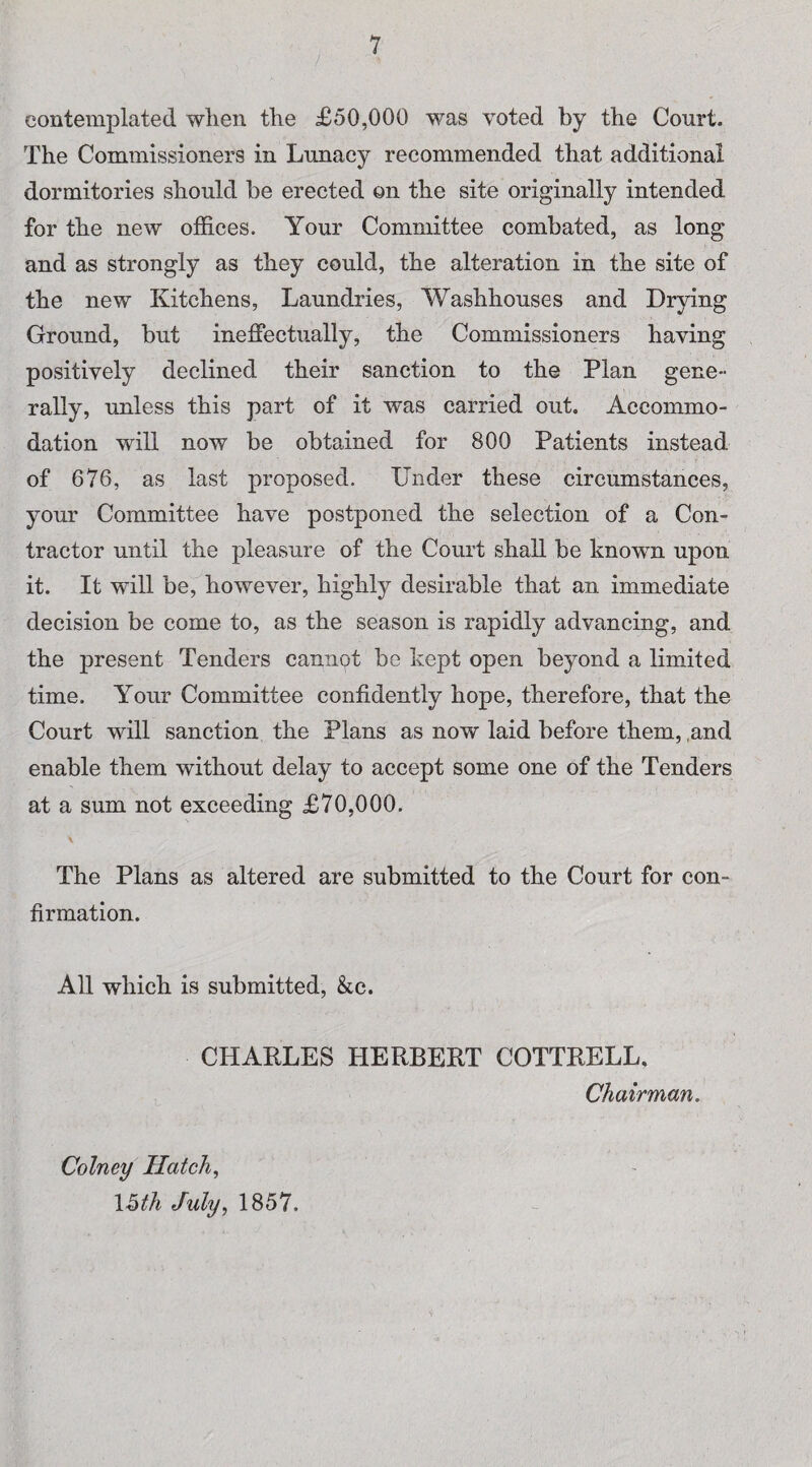 / contemplated when the £50,000 was voted by the Court. The Commissioners in Lunacy recommended that additional dormitories should be erected on the site originally intended for the new offices. Your Committee combated, as long and as strongly as they could, the alteration in the site of the new Kitchens, Laundries, Washhouses and Drying Ground, but ineffectually, the Commissioners having positively declined their sanction to the Plan gene¬ rally, unless this part of it was carried out. Accommo¬ dation will now be obtained for 800 Patients instead of 676, as last proposed. Under these circumstances, your Committee have postponed the selection of a Con¬ tractor until the pleasure of the Court shall be known upon it. It will be, however, highly desirable that an immediate decision be come to, as the season is rapidly advancing, and the present Tenders cannot be kept open beyond a limited time. Your Committee confidently hope, therefore, that the Court will sanction the Plans as now laid before them, and enable them without delay to accept some one of the Tenders at a sum not exceeding £70,000. \ The Plans as altered are submitted to the Court for con¬ firmation. All which is submitted, &c. CHARLES HERBERT COTTRELL. Chairman. Colney Hatch, 15th July, 1857.