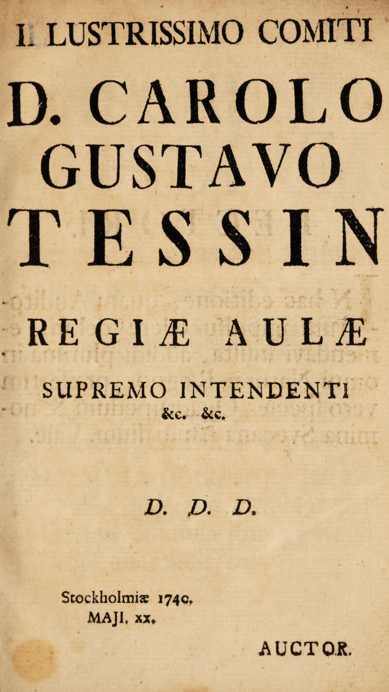 I L LUSTRISSIMO COMITI D. CAROLO GUSTAVO TESSIN v 1 . •* * ' • ' ^ \ . .•* » • ■ , , * f V'. . , * H i , ‘ J ^ ' v* * - V • REGINE AULiE , * \ •• N * * \ • - ' « . SUPREMO INTENDENTI &e. &c. - *•/'**' • • '• « ■ , n ; • , / A «D. D. Stockholmia: 1740, MAJI, xx* AUCTOR.