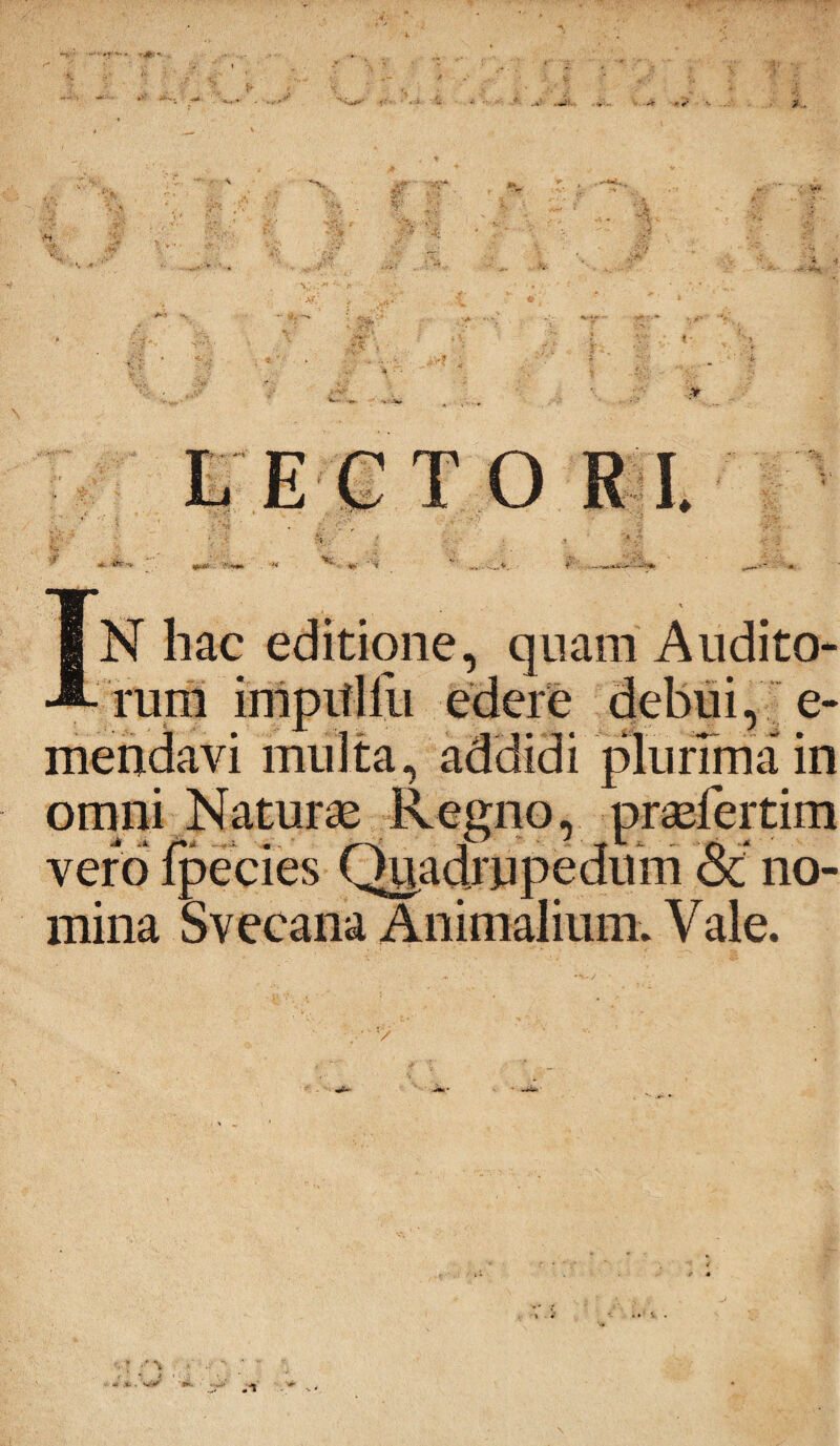 LEGTORI 1\ N hac editione, quam Audito* rum impitliii edere debui, e* mendavi multa, addidi plurima* in omni Naturae Regno, praefertim vero fpecies Quadrupedum Sc no¬ mina Svecana Animalium. Vale.