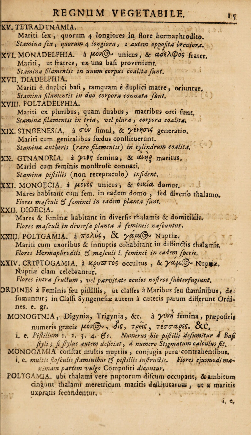 REGNUM VEGETABIT-E. if XV. TETRADTNAMIA. ”  Mariti fex , quorum 4 longiores in flore hermaphrodito. Stamina fex, quorum 4 longiora, 2 autem oppofita breviora. XVI. MONADELPHIA. k pov®* unicus, & ciJsACpog frater. Mariti, ut fratres, ex una bafl proveniunt. Stamina filamentis in unum corpus coalita funt. 'XVII. DIADELPHIA. Mariti e duplici bafl, tamquam e duplici matre, oriuntur. Stamina filamentis in duo corpora connata fitnt, XVIII. POLTADELPHIA. Mariti ex pluribus, quam duabus , matribus orti funt. Stamina filamentis in tria, vel plura , corpora coalita» XIX. STNGENES1A. k <rvv flmui, & yevfftng generatio. Mariti cum genitalibus foedus conftituerunt. Stamina antheris (raro filamentis) in cylindrum coalita, XX. GTNAMDRIA. k yWl femina, & maritus. Mariti cum feminis monftrofe connati. Stamina piftillis (non receptaculo) infident, IXXI. MONOECI A. k povbg unicus, Sc otKiei domus. Mares habitant cum fem. in eadem domo , fed diverfo thalamo. Flores mafculi tfi feminei in eadem planta funt, XXII. DIOEC1A. , Mares & feminae habitant in diverfis thalamis Sc domiciliis. Flores mafculi in diverfa planta d femineis nafcuntur• XXIII. POLTGAMIA. a 7T0\l>g, & yctp{&> Nuptiae. Mariti cum uxoribus & innuptis cohabitant in diftincftis thalamis. Flores Hermaphroditi tfi mafculi l. feminei in eadem fpecie. XXIV. CRTPTOGAMfA. k K^HXTTog occultus , & ydpo(&> Nup*ar. Nuptiae clam celebrantur. Flores intra frullum , vel parvitate oculos noflros fubter fugiunt, ORDINES k Feminis feu piftillis, ut claftes & Maribus feu flaminibus, de- fuaiuntur; inClafti Syngenefiae autem k caceris parum differunt Ordi¬ nes. e. gr. , MONOGTNIA, Digynia, Trigynia, &c. a yOvtf femina, praepofitis numeris graecis flov@*, Jig, T^etg ? Tt<r<ret(>zg. &C* i, e. Fifiillum 1. 2. 3. 4. $V. Numerus hic pifi illi defumitur A Bafi fiylifi fiylus autem deficiat, d numero Stigmatum calculus fit, MONOGAMIA conftat multis nuptiis , conjugia pura contrahentibus, i. e. multis fiofculis flaminibus {fi pi fi illis infiruftis. Flores ejusmodi ma¬ ximam partem vulgo Compofiti dicuntur. ! POLTGAMIA. ubi thalami vere nuptorum difcum occupant, &ambicum cingunt thalami meretricum maritis daftituuruu», ut a maritis uxoratis fecundentur. , .
