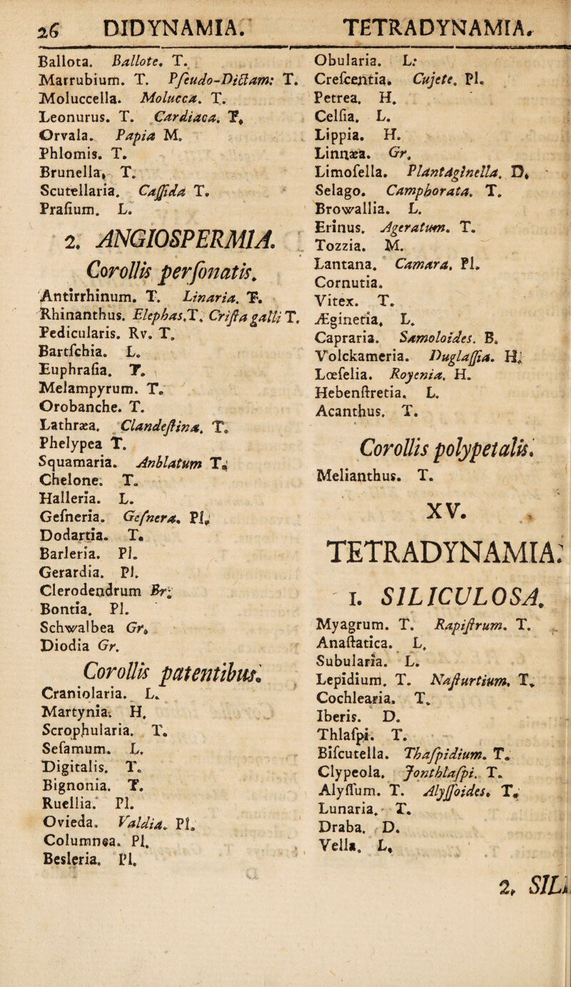 Ballota. Ballote. T. Marrubium. T. Pfeudo-Dictam: Molucceila. Molucca. T. Leonurus. T. Cardiaca. T# Orvala. Papia M. Phlomis. T. Brunella, T. Scutellaria. CaJJida T. Prafium. L. 2. ANGIOSPERMIA. % Corollis perfonatis. Antirrhinum. T. Linaria. T. Rhinanthus. Elephas.T. CrifiagalU Pedicularis. Rv. T. Bartfchia. L. Euphrafia. T. Melampyrum. Te Orobanche. T. Lathraea. Clandeflina. T. Phelypea T. Squamaria. Anblatum T* Chelone. T. Halleria. L. Gefneria. Gcfncra. PI; Dodartia. T. Barleria. PL Gerardia. Pl. Clerodendrum Br; Bontia. Pl. Schwalbea Gr» Diodia Gr. Corollis patentibus. Craniolaria. L. Martynia. H, Scropjhularia. T. Sefamum. L, Digitalis. T,, Bignonia. T. Ruellia. Pl. Ovieda. Valdia. PL Columnea. Pl. Besleria, Pl. Obularia. L: . Crefcentia. Cujcte. Pl. Petrea. H. Celfia. L. Lippia. H. Linnxa. Gr. Limofella. Piantdglntlla. D* Selago. Camphorata. T. Browallia. L. Erinus. Ageratvm. T. Tozzia. M. Lantana. Camara, PL Cornutia. Vitex. T. \ ./Egineda. L. Capraria. Samoloides. B. Volckameria. DugLajfia. H* Loefelia. Royenia, H. Hebenftretia, L. Acanthus. T. Corollis polypetalis, Melianthus. T. XV. TETRADYNAMIA: i. S1LICUL0SA. Myagrum. T. Rapifirum. T. Anaftatica. L, Subularia. L. Lepidium. T. Najhirtium. T* Cochlearia. T. Iberis. D. Thlafpi. T. Bifcutella. Thafpidium. T. Clypeola, Jonthlafpi. T. Alyffum. T. Alyjfoides♦ T# Lunaria. T. Draba, D. Vella. L, . , 2, SIL,.