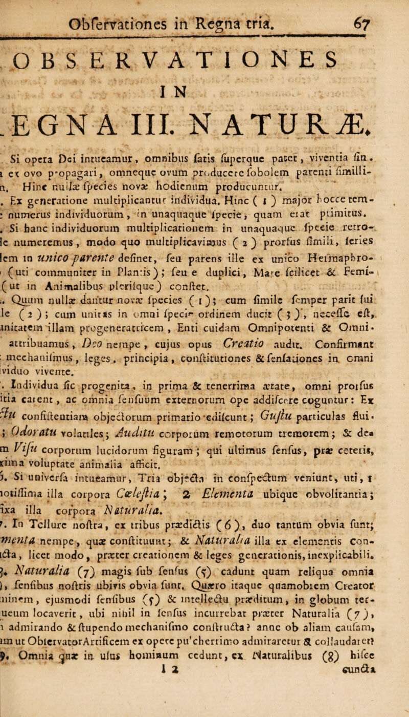 .. ■ --;— ■ - 1 ■ OBSERVATIONES I N EGNA III. NATURA Si opera Dei intueamur» omnibus /aris fuperque patet, viventia {ia. i et ovo p'opagari, omneque ovum producere fobolem parenti limilli- n, Hinc nui/x fpecies nova: bodienum producuntur. , Ex generatione multiplicantur individua. Hinc ( i ) major hoccetcm- ; numerus individuorum, ;n unaquaque Specie, quam eiat primitus. . Si hanc individuorum multiplicationem in unaquaque fpeeie retro» !c numeremus, modo quo multiplicavimus (2) prorfus flmili, leries lem in unico parente delinet, feu parens ille ex unico Heirnapbro- > (uti communiter in Plantis),* feu e duplici, Mare fcilicet & Femi» (ut in Animalibus plerilque) conftet. .. Quum nullx dantur nova: fpecies ( I ); cum fimile femper parit (ai le ( 2 ) ; cum unitas in omni fpeci'* ordinem ducit ( ; ) , neceffc. eil, mitatem illam ptogeneratricero , Enti cuidam Omnipotenti & Omni» attribuamus, Deo nempe , cujus opus Creatio audit. Confirmant : meehanilmus, leges, principia, conftitutiones &fcnfationcs in. erani viduo vivente. . Individua fic progenita, in prima & tenerrima xtate, omni protfus itia caient, ac omnia fenfuum externorum ope addi/cere coguntur: Ex ttu confiiteutiara objeeiorum primario-edilcunt; Gujlu particulas flui» ; Odoratu volatiles; Auditu corporum remotorum tremorem; & de* m Vijti corporum lucidorum figuram; qui ultimus fenfus, pra? ceteris, rima voluptate animaiia afficit. ). Si univerfa intueamur, Tria objrcbi in confpe&um veniunt, uti,t ictiffima illa corpora Ceelejlid \ 2 Elementa ubique obvolitantia; ixa illa corpora Naturalia. t. In Tellure noftra, ex tribus prxdiclis (6), duo tantum obvia funt; menta nempe, qua? conftituunt; & Ndtural/a illa ex elementis con¬ ica, licet modo, prarter creationem & leges generationis,inexplicabili. Naturalia (7) magis fub fenfus (p') cadunt quam reliqua omnia ), fenfibus noftris ubivis obvia funr, Quxro itaque quamobiem Creator minem, ejusmodi fenfibus (f) & intelledu prarditum, in globum ter- ueum locaverit, ubi nihil in Icnfus incurrebat prxeer Naturalia (7), 1 admirando &ftupendo mechanifmo conflruda? anne ob aliam caufsm* im ut OblervatorArtificcm ex opere pu'cherrinno admiraretur Si collaudaret? Omnia qnar in ulus homiaum cedunt, cx Naturalibus (g) hifee 1 2 eunda