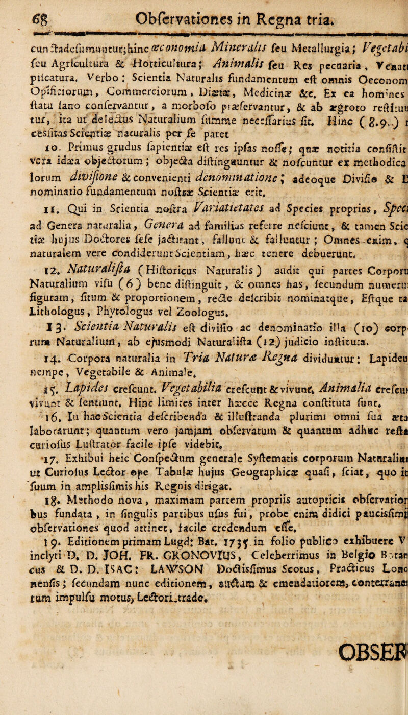 cunftadefumuutur;hinc oeconomia Mineralis feu Metallurgia ,* Veget abi feu Agricultura & Horticultura; Animalis feu Res pecuaria, Venati plicatura. Verbo: Scientia Naturalis fundamentum eft omnis Oeconom Opificiorum, Commerciorum, Distas, Medicina? fce. Ex ca hommes (latu lano confervantur, a morbofo pra?fervantur, & ab sgroto reftiruu tur, ita ut deleitus Naturalium fumme neccffarius fit. Hinc ( g.9,.) 1 cesiitas Scientiae nacuraiis per fe patet i o. Primus grudus fapientias eft res ipfas nofie; qnat notitia confiftit VCta idaea objectorum; obje&a diftingauntur & nofcuntur ex metliodica lorum divifione & convenienti denominatione > adeoque Divifio & L nominatio fundamentum noftrac Scientis erit, ir. Qui in Scientia aioftra Vdridtietates ad Species proprias, Speci ad Genera naturalia, Genera ad familias refeirc nefeiunt, 6c tamen Scic tite hujus Do&cres fefc jadtiranc, fallunt & falluntur ; Omnes-enim» (5 naturalem vere condiderunt Scientiam, ha?c tenere debuerunt. 12. Naturalifta (Hiftoricus Naturalis) audit qui partes Corporu Naturalium vifu (6) bene diftinguit, Sc omnes fias, fecundum nuoaeru: figuram, fitum & proportionem, re&e dclcribic nominatque, Eftque ta Lithologus , Phytologus vel Zoologus, 13- Scientia Naturalis eft divifio ac denominatio ilia (10) eorp' rura Naturalium, ab ejusmodi Naturalifta (12) judicio inftituia. 14. Corpora naturalia in Tria Naturae Regna dividuntur: Lapideu nempe, Vegetabile & Animale, 1 Lapides crefcunt. Vegetabilia crefcunt & vivunt. Animalia crefem vivirct & fenuunt. Hinc limites inter hrcce Regna eonftituta funt, 16. In hac Scientia deferibeada & illuftranda plurimi omni fua a?ta laborarunt; quantum vero jamjam obfervatum & quantum adhuc rcfti curi olfis Luftrator facile ipfe videbir, •17, Exhibui heic Confpe&um generale Syftematis corporum Natnraliai ut Curiolus Le&or ©pe Tabula? hujus Geographica; quafi, fciat, quo it fuum in amplisfimis his P^egnis dirigat. ig. Methodo nova, maximam partem propriis autoptici* obfervatior bus fundata , in finguiis partibus ufus fui, probe enim didici paucisfimii obfervationes quod attinet, facile credendum efte, 19. Editionem primam Lugd: Bat, 173j in folio publica exhibuere V inclyti D, D. JOH, FK. GRONOVlUS, Celeberrimus in Belgio B .tar cus & D. D. ISAC: LaVsON Dodfisfimus Scotus, Pracficus Loac nenfis3 fecundam nunc editionem, alidUra Sc emendatiorem, conterrane rum impulfu motus> Ledlori.trade, OBSEF