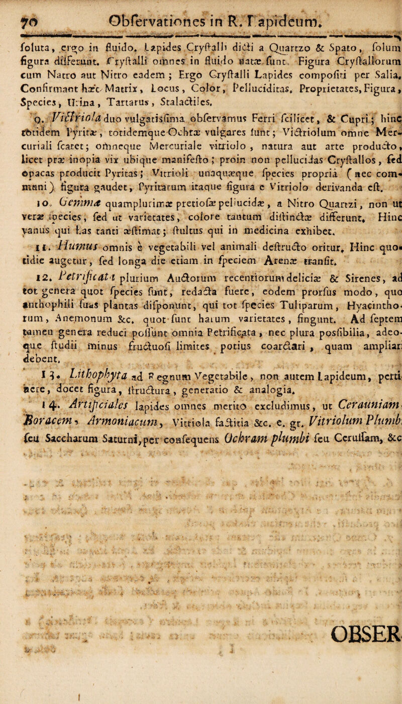 ■ 1(1 ' »— ' .. m .*.— .. i— ... i i .i. —— <———— lbluta, ergo in fluido. Lapides Cryftalli didi a Quartzo &: Spato, folum figura differunt. fryftalli' omnes in fluido natas funt, Figura Cryflallorum cum Natro aut Nitro eadem ; Ergo Gryflalli Lapides compoiiti per Salia, Confirmant ha?'c-Matrix, Locus, Color, Pelluciditas» Proprietates,Figura, Species, IJiiua, Tartarus, StalacHlcs. q. ViBriola duo vulgatisflma obfervamus Ferri fcilicet, & Cupri; hinc tbticiem Pyrita?, cotidemque Ochrx vulgares Itfnr; Viclriolum omne Mer¬ curiali fcatet; ofrmeque Mercuriale v-itriolo , natura aut arte producto, licet pra? inopia vix ubique manifefto; proin non pellucidas Cryftallos, fed opacas producit Pyritas; Vitrioli unaquaeque fpecies propria (nec com* mcini) figura gaudet, Pyntarum itaque figura c Vitriolo derivanda cft. jo» (jcmmd quamplurima? pretiofa? peliucida?, a Nitro Quartzi, non ut vera? ipecies, fed ut varietates, colore tantum diitindfoe differunt. Hinc vanus qui has tanti aeftirriat; flultus qui in medicina exhibet. H. Humus omnis e vegetabili vel animali deftrucLo oritur. Hinc quo¬ tidie augetur, fed longa die etiam in fpeciem Arena? tranfir. 12, tcty'ijicdi‘1 plurium Au&orum recentiorum delicia? & Sirenes, ad tot genera quot fpecies funt, redada fuere, eodem prorfus modo, quo anthophili fua$ plantas difponunt, qui tot fpecies Tuliparum, Hyacintho¬ rum, Anemoniiiti &c, quot func harum varietates, fingunt. Ad feptem tamen genera reduci poliunt omnia Petrific^ta, nec plura posfibilia, adeo- que ftudii minus fruduofi limites potius coarciari , quam ampliari debent. 13« Lithophyta nd egnimi Vegetabile > non autem Lapideum, perti acre, docet figura, flrudura > generatio & analogia. * 4- Artificiales lapides omnes merito excludimus, ut Cerauniam Boracem, Armoniactim, Vitriola faditia &c. e. er. Vitriolum Plunib, feu Saccharum Saturni, per coafequens Ochram plumbi feu Ccruilam, &c OBSER I