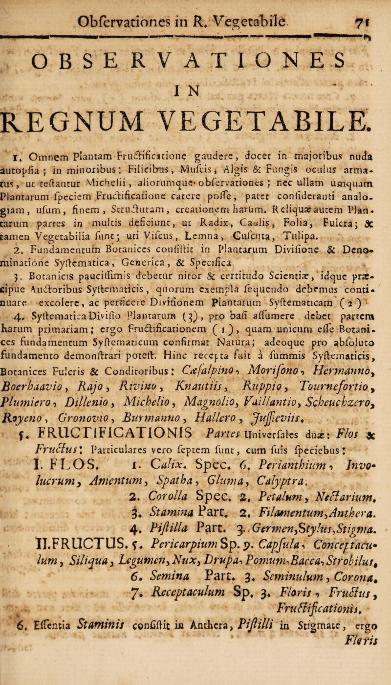 ... ——...... ■■ ^ OBSERVATIONES IN ' REGNUM VEGETABILE. i 1. Omnem Plantam Frudificstione gaudere, docet in majoribus nuda autopfia ; in minoribus; Filicifcms, Mufcis, Algis & Fungis oculus arma¬ tus, ut teftantur Michelii, aliorumque* obfervationes ; nec ullam umquam Plantarum fpcciem Frudificauone carere polTe, patet confideranti analo¬ giam, ufum, finem, Struduram, creationem harum. Relicuae-autem Plan¬ carum parces in multis deficiunt, ut Radix, Caulis, Folia, Fulcra; 3C tamen Vegetabilia fune; udVifctis, Lemna, Cufcuta, Tulipa. 2. Fundamentum Botauices confiftic in Plantarum Divifione & Deno¬ minatione Syftcmadca, Genetica, & Specifica 3. Botanicis pauci (fimis debetur nitor Sc certitudo Scicnti.r, idque pne- cipue Audoribus Syftematicis , quorum exempla fequendo debemus conti¬ nuare excolere, ac perficere Divifionem Plantarum Syftematicam (2 ) 4. Syftematiea Divifio Plantarum (pj , pro bali aifumere debet partem harum primariam; ergo frudificacionem (1), quam unicum ede Botani- ces fundamentum Syftematicum confirmat Natura; adeoque pro abfoluto fundamento demonftrari poteft. Hinc recepta fuit a fummis Syftematicis, Botanices Fulcris & Conditoribus : Cafalpino, Morifono•> Hermanno, Boerhaavio, Rajo , Rivino, Knantiis, Ruppio, Tourncfortio, Plumiero 0 Dillenio, Michelio, Magnolio, Vaillantio, Scheuchzcro, Roycno , Gronovio, Buy manno, Hallero , Jujjicviis♦ f. FRUCTIFICATIONIS Partes llniverfales dux: Flos x Fructus t Particulares vero feptem funt, cum fuis fpeciebus : I. FLOS. i- Calix. Spec. 6. Perianthium •> Invo¬ lucrum, Amentum, Spatha, Gluma, Culyptra. 2. Corolla Spec. 2. Petalum, Nectar i um* 3. Stamina Pare, 2» Filamentum, Animer a. 4. Piflilla Part. 3- • Germen Stylus,Stigma. • II.FRUCTUS. *. Pcricarpium Sp. 9. Capfuta ■> Conceptacu¬ lum , Siliqua 3 Legumen, Nux, Drupa«, PomunuBacca, Strobilus# 6- Semina Part. 3. Scminulum, Corona« 7. Receptaculum Sp. 3. F/om, FruElus, Frufiificatioyjis. 6. EfTcntia Staminis confiftit in Anchcra, Pijlilli in Stigmate, ergo Fleris