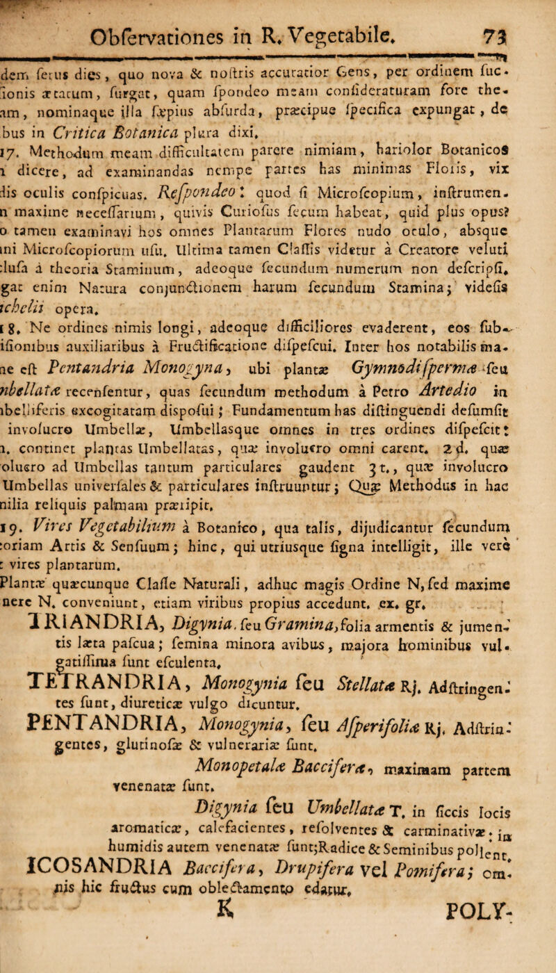 i ’ '- _■ 1 dem ferus dies, quo nova & noltris accuratior Gens, per ordinem fuc- Ionis 3rcacum, furgat, quam fpondeo meam conhderaturam fore the« am, nominaque illa fjepius abfurda, pra:cipue Ipecifica expungat, dc bus in Critica Botanica plura dixi, 17. Methodum meam difficultatem parere nimiam, bariolor BotanicoS 1 dicere, ad examinandas nempe partes has minimas Floris, vix iis oculis confpicuas. Rjgfpondco! quod fi Microfcopium, inftrumen. n maxime neccflarium, quivis Curiofus fecum habeat, quid plus opus? 0 tamen examinavi hos omnes Plantarum Flores nudo oculo, absque mi Microfcopiorutn ufu, llltima tamen Claflis videtur a Creatore veluti :lufa d theoria Staminum, adeoque fecundum numerum non defcripfl, gat enim Natura conjunctionem harum fecundum Stamina$ videffs ichclu opera, [ 8, Ne ordines nimis longi, adeoque difficiliores evaderent, eos fub— ifiombus auxiliaribus a Fructificatione difpefcui, Inter hos notabilis ma. ne cft Pcntandria Monogyna, ubi plantae Gymmdifperms feu nbellaia recenfentur, quas fecundum methodum a Petro Artcdio in lbeljiferis excogitatam dispofui; Fundamentum has diftinguendi defumfit involucro Umbella:, Umbcllasque omnes in tres ordines difpefcit! 1. continet plantas Umbellatas, qua; involucro omni carent. 2 d, quae olusro ad Umbellas tantum particulares gaudent ^t,, qua? involucro Umbellas univerlales & particulares inflruupturj Qua: Methodus in hac nilia reliquis palmam prxiipit, 19, Vires Vegetabilium a Botanico, qua talis, dijudicantur fecundum :oriam Artis & Senfuum; hinc, qui utriusque figna intelligit, ille vere 1 vires plantarum. Planta? quacunque Clafle Naturali, adhuc magis Ordine N,fed maxime nere N, conveniunt, etiam viribus propius accedunt, ex. gr. IRI ANDRIA) Digynia. feu Gramina) folia armentis & jumenf tis laeta pafcua; femina minora avibus, majora hominibus vul« gatiffirua funt efculenta. TETRANDRIA > Monogynia feu Stellata Rj. AdftringenJ tes funt, diuretica: vulgo dicuntur, PENTANDRIA) Monogynia, leu AfperifolU Rj, Adflria-* gentes, glutinofa? & vulneraria: fiint. Monopetala B acci fer et •> maximam partem venenata? funt. Dieynia feu Umbellata T. in focis locis aromatica;, calefacientes , refolventes & carminativae. humidisautem venenat» funtjRadice&Seminibuspolie*nt ICOSANDRIA Baccifera, Drupifera vel Pomifera', Cm* iiis hic fru&us cum obleftamcntp edatux. - 1 K POLY-