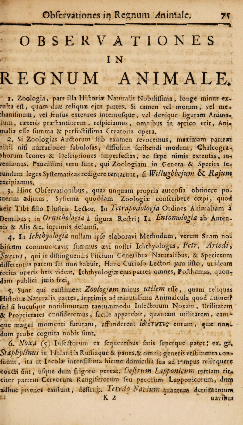 Obfcrvationes in Regnum ^nirrtalc, 7T .... - -■ ■* ■ .——.ii : OBSERVATIONES I N REGNUM ANIMALE* I* Zoologia, pars illa Hiftoria! Naturalis Nobilifiima, longe minus ex¬ culta efi:, quam dux reliquas ejus partes. Si tamen vel motum, vel me* thanifrnum, vel fenilis externos intcrnofque, vel denique figuram Anima* ium, casteias prxftantiorem , refpiciainus, omnibus in aprico erit, Ani» malia cfie fumma &: perfediflima Creatoris opera. 2. Si Zoolcgias Aurorum lub examen revocemus, maximam partem nihil nifi narrationes fabulofas, diffufum feribendi modum, Chalcogra* jhorum Icones & Defciptiones imperfGdas, ac fxpc nimis extenfas, in- veniamus. Paucillimi vero funt, qui Zooloeiam in Genera & Species Ic- :undum leges Syfiematicas redigere tentarunt, fi VJlllughbcjum & Rajum txcipiamus. 3. Hinc Obfervationibus, quas unquam propria autopfia obtinere po¬ tuerim adjutus, Syfrema quoddam Zoologix confcribere coepi, quod keic Tibi fifto I lufiris Lcdor. In 7 ctrapoaologia Ordines Animalium a Dentibus; in Oniithobgia a figura Roftrij Ia EtltOTHulogid ab Anten¬ nis & Alis &c. inprimis defumfi. 4* In Ichtbyologia nullam ipfe elaboravi Methodum, verum Suam no- bilcflm communicavit fummus cevi nofiri Iclithyologus, PetV* Artcdly Succus, qui in diftinguenJ:s Pifcium Genejibus Naturalibus, & Specierum differentiis parem fui non habuit. Hanc Curiofo Ledori jam lifio, ut ideam totius operis heie videat* Ichthyologias eius partes omnes, Pofihumas, quon¬ dam publici juiis fecq, 5;. Sunt qui exifiiment Zoologiam minus Utilem effe, quam reliquas Hiftorix Naturalis partes, ip.primis ad minutifiima Animalcula quod attinet^ fed fi hucufque noriffimorum tantummodo Infedorum Noxam, Utilitatem & Proprietates confideremus, facile apparebit, quantam utilitatem, eam* que magni momenti futuram, affunderent i&cTUTig eorum, qua: non, dum probe cognita nobis funt. 6. NoXd (5) Infedorum ex fequcnttbus latis fuperque patet J eX* gr. Staphyliuus in Finlandia Ruiliaque & pancs,& omnis generis vfcffi menta con* fumit, ita ut Incola* intcnllllima hieme domicilia fua ad tempus relinquere coadi fint, nfquc dum frigore pereat, (jcjlrutn Ldpponicum tertiam cir» citer partem Cerve rura Rangjferorum feu pecorum Lapponicorum, dum adhuc juvene* exifiunt, defirui;. Tenedo Ndivum quantum detrimentum