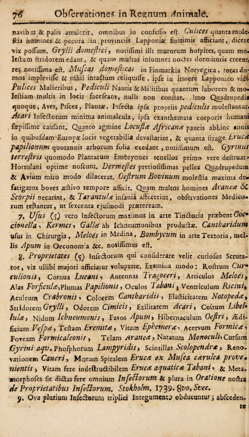 navib as & palis attulerit, omnibus in confcflo eft. Culices quantamole« &ia homines & pecora <ia provinciis Lapponix finitimis afficiant, dicere vix poffum, Grylli doincjlici> notiilimi illi murorum holpites, quam mo¬ le fi um firidorem edant, & quam muicas inlomnes noctes dormituris creenti res notiiTuna eft, JMufc&s domefticas in Finmarkia Norvegica, totasdo- mos implevilfe fi: nihil inta&um reiiquifie , ipfe in itinere Lapponico vidi- Pulices Mulieribus, Pediculi Nautis & Militibus quantum laborem &mo« leftiam multis in locis facefcant, nulli non confiat. Imo Quadrupedia fjuoque, Aves, Pifces, Planta;, Infecla ipfa propriis pediculis molefiantur- Ac ari Infeelorum minima animalcula, ipfa exanthemata corporis humani v fxpiffime caufant. Quanto agmine Locufta Africana paucis abhinc annis in quibufdam Europx locis vegetabilia devaftarint, & quanta ftrage Eruca papilionum quotannis arborum folia exedant , nothfimum eft. Gyrinus terreftris quomodo Plantarum Embryones tenellos primo vere deftruat* Hortulani optime nofcunt. Dcrmcftes pretiofiffimas pelles Quadrupedum & Avium miro modo dilacerat. Oejlruni Bovinum moleftia maxima de* fatigatos boves aeftivo tempore afficit. Quam multos homines Aranea 6c Scorpii necarint, & Tarantula infania affecerint, obfervationes Medico* rum teftamur, ut fexcenta ejufmodi prseteream. 7, Uftu (5) vero Infe&orum maximos in arte Tin&oria prxbent Cocm cionelta ■> Kcrmcs ? Galla ab Ichneumonibus pradudlx. Cantharidum ufus in Chirurgia, Meloes Medrna, Bombycum in arte Textoria, mel¬ lis Apum in Oeconomia &c, n diffinitis eft. g. Proprietates (5) Inie&orum qui confiderare velit curiofus Scruta¬ tor, vix ullibi majori afficiatur voluptate. Examina modo: Roftrum Curm culionis, Cornua Luctui 1 Antennas Trasoceri, Articulos Meloes, Alas Forficula,Plumas Papilionis, Oculos Fabam ^ Ventriculum Ricini\ Aculeum Crabronis•> Colorem Cantharidis , Elafticitatem Notopeda, Stridorem Grylli y Odorem Cimicis, Exilitatem Ac ari > Coitum Libel* lula y Nidum Ichneumonis, Favos Apuw> Hibernaculum Oejlri, iEdi- fkium Vefpa, Teftam Eremita, Vitam Ep verner a, Acervum Formicat Foveam Formicaleonis , Telam Mane# > Natatum MonoculhCurfum Gyrini aqv. Phofphorum Lampyridisy Scintillas Scolopendnf, Reno¬ vationem Cancri y Motum Spiralem Eruca ex Mufca cavulea prove* mentis > Vitam fere indeftru&ibilem Eruca aquatica Tabani •» & Meta. Kiorphofes fic dictas fere omnium InfeHorutn & plura in Oratione noftra de Proprietatibus Infeciorum. Stokhohn, Svec. Ova plurium Infeelorum triplici Integumenta obducuntur; abfceden- , te