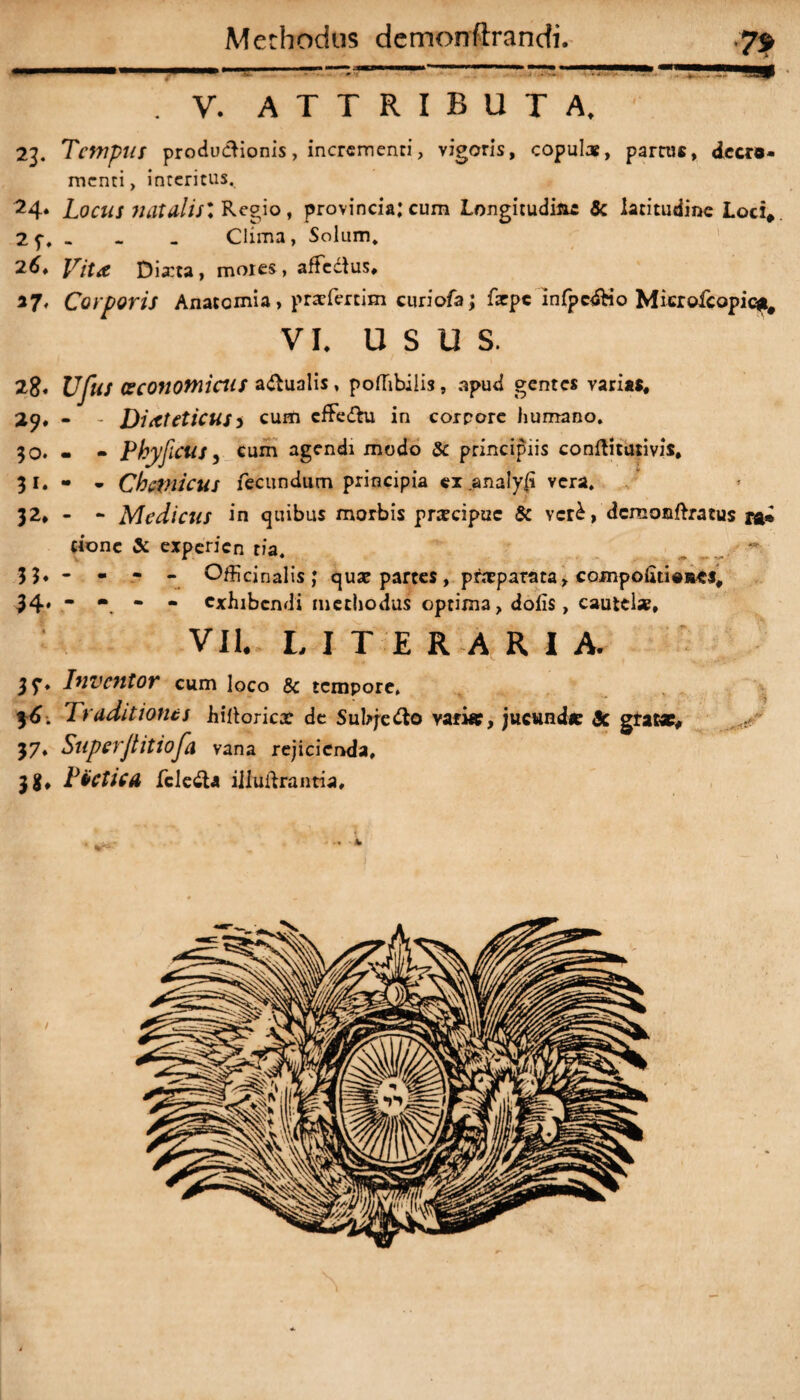 V. ATTRIBUTA, 23. Tempus produdionis, incrementi > vigoris, copulat, partus, decre¬ menti, interitus, 24* Locus natdlisl Regio, provincia:cum Longitudine & latitudine Loci*. 2 f. - - - Clima, Solum, 26. F/'r<e Dia:ta, motes, affedus, 37, Corporis Anatomia, prtefertim curiofa; farpe infpcdio Microfcopic*# VI. usu s. 28« Ufus oeconomicus adualis, pofhbiiis, apud gentes varias, 29* - - Dieteticus > cum cffedu in corpore humano, 30. - - Phy ficus, cum agendi modo & principiis conftitutivis, 31. « - Chtfnicus fecundum principia ex analy(i vera. 32. - - Medicus in quibus morbis prateipue & vcr£, dcreonftratus ra» cionc & experien tia, 3 ?• - - - - Officinalis; quat parces, pntparata, compoluieees, 34. - - - - exhibendi methodus optima, dolis, cautelae, VII. LITERARIA. Inventor cum loco & tempore» f6. Traditiones hillorica? de Subjedo varia?, jucund* <3c gratae, 37, Superjtitiofia vana rejicienda, 3 g, PtCtlCA feleda iiluibrantia.