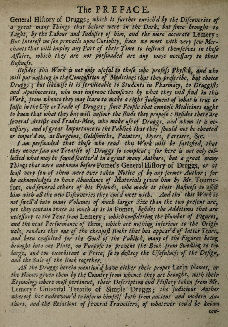 General Hlflory of Drüggs ; which is further enrich'd hy the Difeoveries of a'great many Things that before were in the Dark^ hutfince brought to Lights by the Labour and Indufry of him^ and the more accurate Lemery v But Intere^ we fee prevails upon Curiofity^ fince we meet with very few Mer^ chants that will imploy any part of their Time to infirubl thwfelves in thefe Affairs^ which they are not perfwaded are any ways neceffary to their Bufinefs. Be fide s this Work is not only ufeful to thofe who profefs Phyfick^ and who will put nothing in the Compofition of Medicines that they preferihe^ hut choice Druggs ; but likewife it is ferviceable to Students in Pharmacy^ to Druggifis and Apothecaries^ who may improve them/eves by what they will find in this Worky from whence they may learn to make a right Judgment of what is true or falje in the Ufe or Trade of Druggs ; fince People that compofe Medicines ought to know that what they buy will anfwer the Ends they propofe : Befides there are feveral Artifts and Trades^Men^ who make ufe of Druggs^ and whom it is ne^ . cefiary^ and of great Importance to the Pultick that they fhould not he cheated or impos'd on, as Surgeons^ Goldfmiths^ Painters^ Dyers^ Farriers^ &c. I am perfwaded that thofe who read this Work will be fatisfied^ that they never faw one Treatife of Druggs fo compte at • for here is not only col^^ ' lelled what may be found feat ter d in a great many Authors^ but a great many Things that were unknown beforeVomtt's General Hiftary of Druggs, or at le aft very few of them were ever taken Hot ice of hy any former Author ; for he acknowledges to have Abundance of Materials given him by Mr, Tpurne- fort, andfever al others of his Friends^ who made it their Bufinefs to ajjift him with aU the new Difeoveries they coud meet with. And thd this Work is not fwelfd into many Volumes of much larger Size than the two prefent are^ yet they contain twice as much as is in Pomet, befides the Additions that are neceffary to the Text from Lemery 5 which confidering the Humber of Figures^ and the neat Performance of them^ which are not hi fig inférieur to the Origin nals^ renders this one of the cheapefi Books that has appear'd of latter Tears^. and been confulted for the Good of the Publick^ many of the Figures being brought into one Plate^ on Purpofe to prevent the Book from Swelling to too iarge^ and too exorbitant a Price^ fo to deftroy the Ufefulnefs of the Defign^. and the Sale of the Book together. All the Druggs herein mention d have either their proper Latin Hames^ or the Names given them by the Country from whence they are brought y with their Etymology where mofi pertinent^ their Defeription and Hiftory taken from Mr, LemeryV Univerfal Treatife of Simple Druggs; the judicious Author whereof has endeavour d to inform himfelf both from ancient and modern Au* thorSj and the Relations of fever al Travellers^ of whatever coud be known con*