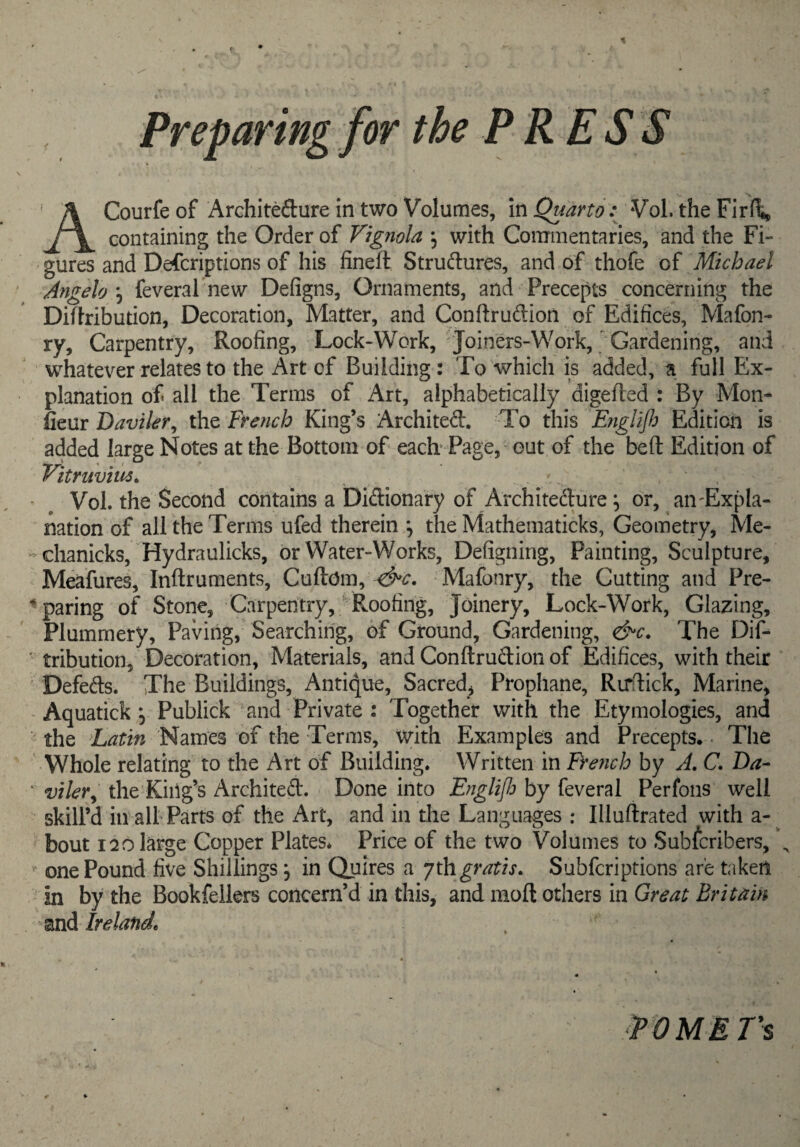 Preparing for the PRESS ACourfe of Architeflure in two Volumes, m Quarto: Vol. the Firllij containing the Order of Vignola ; with Conrinentaries, and the Fi¬ gures and Defcriptions of his fineft Structures, and of thofe of Michael Angelo:^ feveral new Defigns, Ornaments, and Precepts concerning the Diflribution, Decoration, Matter, and Conftruftion of Édifices, Mafon- ry. Carpentry, Roofing, Lock-Work, Joiners-Work, Gardening, and whatever relates to the Art of Building : To Avhich is added, ^ full Ex¬ planation of all the Terms of Art, alphabetically digefled : By Mon- Îîeur Daviler^ the French King’s Archited. To this Eiiglijh Edition is added large Notes at the Bottom of each Page, “ out of the beft Edition of Vitruviiis^ ■ ^ Vol. the Second contains a DiClionary of Architecture, or, aii'Expla- nation of all the Terms ufed therein the Mathematicks, Geometry, Me- * chanicks, Hydraulicks, or Water-Works, Defigning, Painting, Sculpture, Meafures, Inftruments, Cxx&.ôm^ Mafonry, the Cutting and Pre- ^ paring of Stone, Carpentry,' Roofing, Joinery, Lock-Work, Glazing, Flummery, Paving, Searching, of Ground, Gardening, &c. The Dif- ' tribution, Decoration, Materials, and ConftruClion of Edifices, with their Defects. The Buildings, Antique, Sacred, Prophane, Rirdick, Marine, - Aquatick 5 Publick and Private : Together with the Etymologies, and the Names of the Terms, with Examples and Precepts. - The Whole relating to the Art of Building. Written in French by A, C. Da- ‘ viler^ the'Kiiig’s Architect. Done into Englifi by feveral Perfons well skill’d in'all Parts of the Art, and in the Languages ; Illuflrated with a-^ bout 120 large Copper Plates* Price of the two Volumes to Subfcribers, \  one Pound five Shillings, in Quires a ythgratis, Subfcriptions are taken m by the Bookfellers concern’d in this, and moft others in Great Britain znà Irelande P OMETS