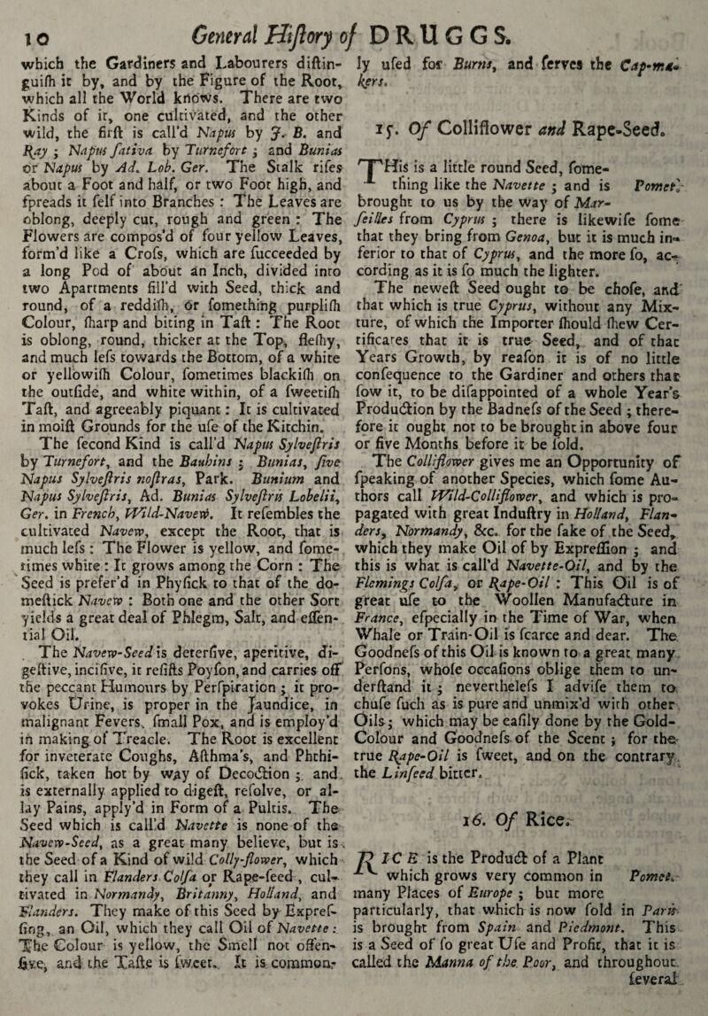 which the Gardiners and Labourers diftin- guifti it by, and by the Figure of the Root, which all the World knows. There are two Kinds of ir, one cultivated, and the other wild, the firft is call’d Napm by J. B, and Bay ; Napm fativa by Turnefort ÿ and Bum as or Napm by Ad. Lob, Ger. The Stalk rifes about a Foot and half, or two Foot high, and fpreads it felf into Branches : The Leaves are oblong, deeply cut, rough and green : The Flowers are compos’d of four yellow Leaves, form’d like a Crofs, which are fucceeded by a long Pod of about an Inch, divided into two Apartments fill’d with Seed, thick and round, of a reddilh, 6r fomething purplilh Colour, (harp and biting in Taft : The Root is oblong, round, thicker at the Top, flelhy, and much lefs towards the Bottom, of a white or yellowifli Colour, fometimes blackifii on the outfide, and white within, of a fweetilh Taft, and agreeably piquant : It is cultivated in moift Grounds for the ufe of the Kitchin. The fécond Kind is call’d Napm Sylveflris by Turneforf, and the Bauhins j Bunias, five Napus Sylveflris noflras. Park. Biinium and Napus Sylveflris^ Ad. Bunias Sylveflris Lobelii^ Ger, in French^ Wild-Navew, It refembles the cultivated Navew, except the Root, that is much lefs : The Flower is yellow, and fome¬ times white : It grows among the Corn : The Seed is prefer’d in Phyfick to that of the do- meftick Navevo : Both one and the other Sort yields a great deal of Phlegm, Salt, and eftèn- tial Oil. The Navevp-Seedls deterfive, aperitive, d”!- geftive, incifive, it refifts Poyfon,and carries off the peccant Humours by Perfplration ; it pro¬ vokes Üfine, is proper in the Jaundice, in malignant Fevers, final] Pox, and is employ’d in making of Treacle. The Root is excellent for inveterate Coughs, Afthma’s, and Phthi- fick, taken hot by way of DecodHon y and> is externally applied to digeft, refolve, or al¬ lay Pains, apply’d in Form of a Pultis. The Seed which is calfd Navette is none of the Navevo-Seed, as a great many believe, but is . the Seed of a Kind of wild Colly-flovoer, which they call in Flanders, Col/a op Rape-feed , cul¬ tivated in Normandy^ Britanny^ Holland^ and Flanders. They make of this Seed by Expref- fing, an Oil, which they call Oil of Navette : The Colour is yellow, the Smell not often- Evej and the Xafte is fw.cet,. It is. coramoa- ly ufed for Burns^ and ferves the kers. ly. Of ColHflower and Rape-Seedo '^His is a little round Seed, fome- thing like the Navette ; and is Fometl- brought to us by the way of Mar- feilles from Cyprus ; there is likewlfe fome that they bring from Genoa^ but it is much in¬ ferior to that of Cyprm^ and the more fo, ac^ cording as it is fo much the lighter. The neweft Seed ought to be chofe, and' that which is true Cyprus^ without any Mix¬ ture, of which the Importer fliould lhew Cer- tificares that it is true Seed, and of that Years Growth, by reafon it is of no little confequence to the Gardiner and others that fow it, to be difappointed of a whole Year’s Production by the Bad nefs of the Seed ; there¬ fore it ought nor to be brought in above four or five Months before it be fold. The Colliflower gives me an Opportunity of fpeaking of another Species, which fome Au¬ thors call iVild-Collifloxver^ and which is pro¬ pagated with great Induftry in Holland^ Flan¬ ders^ Normandy^ 8cc. for the fake of the Seed,^ which they make Oil of by Expreflion i and this is what is call’d Navette-Qil, and by the Flemings Colfay or Bape-Oil : This Oil is of great me to the Woollen Manufacture in Francej efpecially in the Time of War, when Whale or Train-Oil is fcarce and dear. The Goodnefs of this Oil is known to a great many . Perfons, whole oceafions oblige them to un- derftand it ; nevenhelefs I advife them to chufe fuch as is pure and unmix’d with other Oils; which may be eafily done by the Gold- Colour and Goodnefs- of the Scent ; for the^ true B^pe-Oil is fweet, and on the contrary , the bitter. 16. Of Rice. IC E is the Product of a Plant which grows very common in Fomei^ many Places of Europe ; but more particularly, that which is now fold in Farit' is brought from Spain and Piedmont, This>- is a Seed of fo great Ufe and Profit, that it is called the Manna of the. Poor, and throughout. feveral