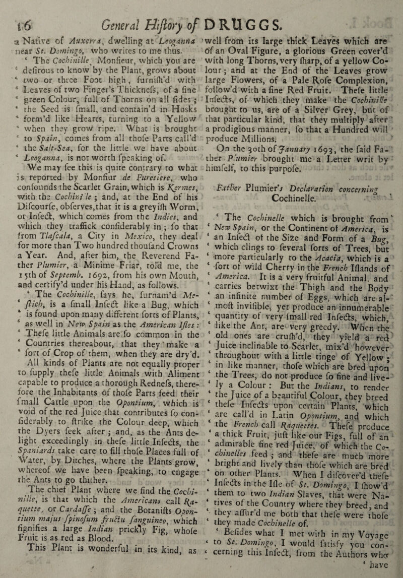 i'6 General tii(lo}y of D Rtl G G S. a Native of Auxcrra, dwelling at Leoganmt near St, Domingo, who writes to me thus. ‘ The Cochinille^ Monfieur, which you are defirous to know by the Plant, grows about two or three Foot high, furnifli’d with * Leaves of two Finger’s Thicknefs, of a fine “ green Colour, full of Thorns on all fides ; * the Seed is fmall, and contain’d in Husks * form’d like Hearts, turning to a Yellow when they grow ripe. What is brought * to Spain, comes from all thofe Parts call’d * the Salt-Sea, for the little we have about * Leoganna, is not worth fpeaking of. We may fee this is quite contrary to what is reported by Monfiur de Fiiretiere, who confounds the Scarlet Grain, which is Kermès, with the Cochinî'le ; and, at the End of his Difcourfe, obferves,that it is a greyilh Worm, or Infedl, which comes from the Indies, and ■which they traffick confiderably in ; fo that from Tiafcala, a City in Mexico, they deal for more than Two hundred thouland Crowns a Year. And, after him, the Reverend Fa¬ ther Plumier, a Minime Friar, told me, the 15th of Septemb, 1692, from his own Mouth, and certify’d under his Hand, as follows. ‘ The Cochinille, fays he, furnam’d Me- ‘ flicb, is a fmall In fed: like a Bug, which * is found upon many different forts of Plants, * as well in Nevo Spain as the American IJles : Thefe little Animals are.fo common in the Countries thereabout, that they'make a fort of Crop of them, when they are dry’d. All kinds of Plants are not equally proper to fupply thefe little Animals with Aliment capable to produce a thorough Rednefs, there¬ fore the Inhabitants of thofe Parts feed their fmall Cattle upon the Opontium, which is void of the red Juice that contributes fo con- fidcrably to ftnke the Colour deep, which the Dyers fcek after ; and, as the Ants de¬ light exceedingly in thefe little Infeds, the Spaniards take care to fill thofe Places full of Water, by Ditches, where the Plants grow, whereof we have been fpeaking, to engage the Ants to go thuher. The chief Plant where we find the Cochi¬ nille, is that which the Americans call I{a- qiiette, or Cardaffe ; and the Bocanifts Opon- tium majus fpinofum friiHu fanguineo, which fignifies a large Indian prickly Fig, whole Fruit is as red as Blood. This Plant is wonderful in its kind, as well from its large thick Leaves which are 6(an Oval Figure, a glorious Green cover’d with long Thorns, very lharp, of a yellow Co¬ lour; and at the End of the Leaves grow large Flowers, of a Pale Rofe Complexion, follow’d with a fine Red Fruit. Thefe little Infedts, of which they make the Cochinille brought to us, are of a Silver Grey, but of that particular kind, that they multiply after ’ a prodigious manner, fo that a Hundred will • produce Millions; On the 3och of January 1693, the faid Fa¬ ther plumier brought me a Letter writ by himfelf, to this purpofe. Father Plumier*/ Declaration conccYtiin'r Cochinelle. ' ‘ The Cochinelle which is brought from ' Nevo Spain, or the Continent of America, is an Infed ot the Size and Form of a Bug, which clings to feveral forts of Trees, but -more particularly to the Acacia, which is a fort of wild Cherry in the French Iflands of America. It is a very fruitful Animal, and carries betwixt the Thigh and the Body an infinite number of Eggs, which areal-' moft inviliblCj yet produce an innumerable quantity of very fmall red Infeds, which, like the Ant, are- very greedy. When the old ones are crulh’d, they yield a red Juice inclinable to.Scarier, mix’d , however throughout with a little tinge of Yellow ; in like manner, thofe which are bred upon the Trees, do not produce fo fine and live¬ ly a Colour : But the Indians, to render the Juice of a beautiful Colour, they breed thefe Infeds upon certain Plants, which are call d in Latin Opontium, and which the French call Papitettcs. Theie produce a thick Fruit, juft like our Figs, full of an admirable fine red Juice, of which the Co- chine lies feed ; and rhele are much more bright and lively than thofe which are bred on other Plants. When 1 difeover’d thefe Infeds in the Ifle of St. Domingo, I fhow’d them to two Indian Slaves, that were Na¬ tives of the Country where they breed, and they aftlir’d me both that thefe were thofe they made Cochinelle of. Befides what I met with in my Voyage to St. Domingo, I would fatisfy you con¬ cerning this Infed, from the Authors wh<y . ‘ have