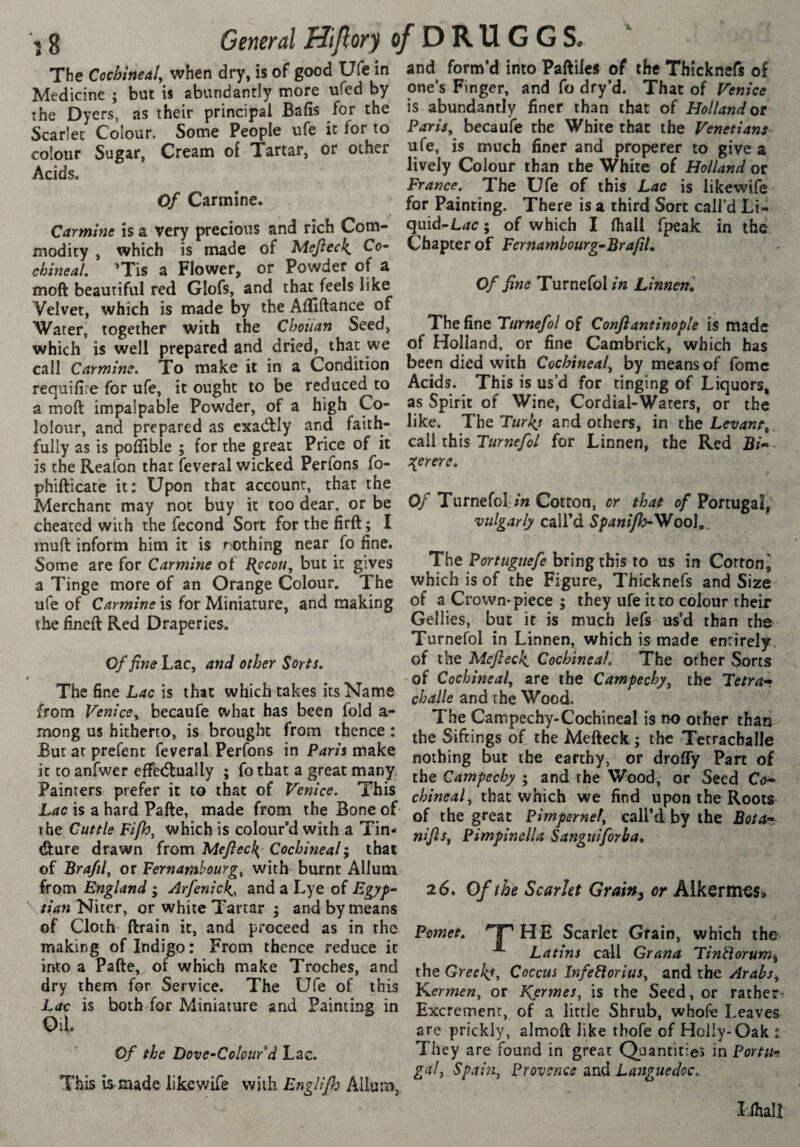 The Cochineal^ when dry, is of good Ufe in Medicine ; but is abundantly more ufed by îhe Dyers, as their principal Bafis for the Scarlet Colour. Some People ufe it for to colour Sugar, Creana of Tartar, or other Acids. Of Carmine. Carmins is a very precious and rich Com¬ modity , which is made of Mefteck. Co- chineal. ’Tis a Flower, or Powder of a moft beautiful red Glofs, and that feels like Velvet, which is made by the Alfiftance of Water, together with the Chouan Seed, which is well prepared and dried, that we call Carmine. To make it in a Condition requifire for ufe, it ought to be reduced to a moft impalpable Powder, of a high Co- lolour, and prepared as exadlly and faith¬ fully as is poflible ; for the great Price of it is the Reafon that feveral wicked Perfons fo- phifticate it; Upon that account, that the Merchant may not buy it too dear, or be cheated with the fécond Sort forthefirft; I muft inform him it is nothing near fo fine. Some are for Carmine of Kqcou, but it gives a Tinge more of an Orange Colour. The ufe of Carmine is for Miniature, and making the fineft Red Draperies. Of fine Lac, and other Sorts. 4 The fine Lac is that which takes its Name from Venice^ becaufe what has been fold a- mong us hitherto, is brought from thence : But at prefent feveral Perfons in Paris make it to anfwer effedlually ; fo that a great many Painters prefer it to that of Venice. This Lac is a hard Pafte, made from the Bone of the Cuttle Fife, which is colour’d with a Tin- (fture drawn (vom Meftecl{ Cochineal ; that of Brafif or Fernamhurg^ with burnt Allum from England ; Arfenick., and a Lye of Egyp^ ^ tian Niter, or white Tartar ; and by means of Cloth ftrain it, and proceed as in the making of Indigo : From thence reduce it into a Pafte, of which make Troches, and dry them for Service. The Ufe of this Lac is both for Miniature and Painting in Oil Of the Dove-Colour d Lae. This is-made likewife with EngUfj Allum, and form’d into Paftiles of the Thicknefs of one’s Finger, and fo dry’d. That of Venice is abundantly finer than that of Holland ot PariSy becaufe the White that the Venetians ufe, is much finer and properer to give a lively Colour than the White of Holland or France. The Ufe of this Lac is likewife for Painting. There is a third Sort call’d Li¬ quid-; of which I (hall fpeak in the Chapter of Fernambourg^BrafiU Of fine Turnefol in Linnenl The fine Turnefol of Conflantinople is made of Holland, or fine Cambrick, which has been died with Cochineal^ by means of fomc Acids. This is us’d for tinging of Liquors, as Spirit of Wine, Cordial-Waters, or the like. The Turks and others, in the Levant, call this Turnefol for Linnen, the Red B/-- s^erere. Of Turnefol. /» Cotton, or that of Portugal, vulgarly call’d Spanifh-\/oo]y^ The Portugttefe bring this to us in Corron^ which is of the Figure, Thicknefs and Size' of a Crown-piece ; they ufe it to colour their Gellies, but it is much lefs us’d than the Turnefol in Linnen, which is made entirely, of the Mefteck. Cochineal. The other Sorts of Cochineal, are the Campechy, the Tetra-r challe and the Wood. The Campechy-Cochineal is no other than the Siftings of the Mefteck ; the Tetracballe nothing but the earthy, or drofly Part of the Gampechy ; and the Wood, or Seed Co* chineal, that which we find upon the Roots of the great Pimpernel, call’d by the Boia* nijls, Pimpinella Sanguiforha» 26. Of the Scarlet Grainy or Alkerm^s» Pomet. 'T^HE Scarlet Grain, which the Latins call Grana Tintlorum^ the Greeks, Coccus Infebiorius, and the Arabs, Y^ermen, or Kermes, is the Seed, or ratherr Excrement, of a little Shrub, whofe Leaves are prickly, almoft like thofe of Holly-Oak : They are found in great Quantities in Portu¬ gal Spai}z, Provence and Languedoc. îihalî