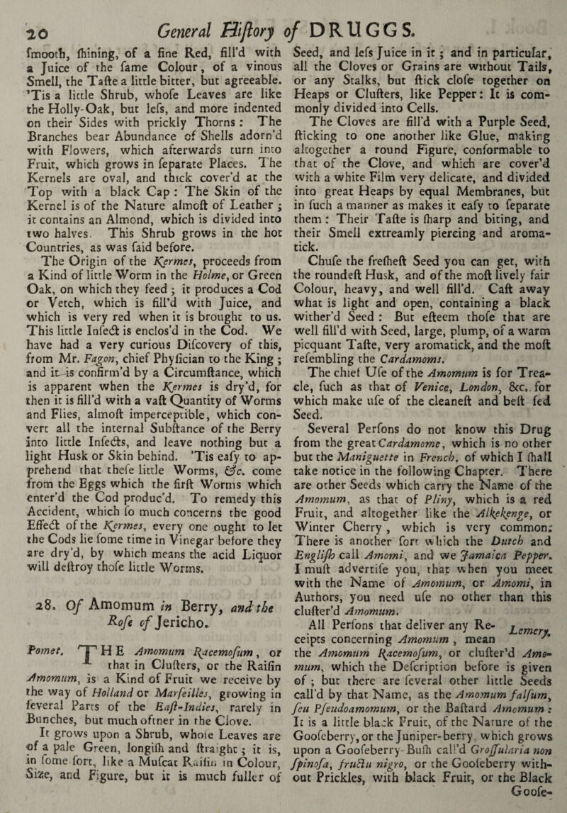 fmaotli, Ihinîng, of a fine Red, fill’d with a Juice of the fanrie Colour, of a vinous Smell, the Tafte a little bitter, but agreeable. ’Tis a little Shrub, whofe Leaves are like the Holly-Oak, but iefs, and more indented on their Sides with prickly Thorns : The Branches bear Abundance of Shells adorn’d with Flowers, which afterwards turn into Fruit, which grows in feparate Places. l‘he Kernels are oval, and thick cover’d at the Top with a black Cap : The Skin of the Kernel is of the Nature almoft of Leather ; it contains an Almond, which is divided into two halves. This Shrub grows in the hoc Countries, as was faid before. The Origin of the IÇermes^ proceeds from a Kind of little Worm in the Holme^ or Green Oak, on which they feed ; it produces a Cod or Vetch, which is fill’d with Juice, and which is very red when it is brought to us. This little Infedf is enclos’d in the Cod. We have had a very curious Difcovery of this, from Mr. chief Phyfician to the King ; and k-4s confirm’d by a Circumftance, which is apparent when the Kermes is dry’d, for then it is fill’d with a vaft Quantity of Worms and Flies, almoft imperceptible, which con¬ vert all the internal Subftance of the Berry into little Infedts, and leave nothing but a light Husk or Skin behind. ’Tis eafy to ap¬ prehend that thefe little Worms, come from the Eggs which the firft Worms which enter’d the Cod produc’d. To remedy this Accident, which fo much concerns the good Effedt of the tÇermes^ every one ought to let the Cods lie fome time in Vinegar before they are dry’d, by which means the acid Liquor will deftroy thofe little Worms. 28. Of Amomum in Berry, and tJn Rofe c/Jericho* Pomet, H E Annomum I{acemofiim , or that in Ciufters, or the Raifin Amomiim^ is a Kind of Fruit we receive by the way of Holland or Marfeilles^ growing in feveral Parts of the Baft-Indies, rarely in Bunches, but much oftner in rhe Clove. It grows upon a Shrub, whole Leaves are of a pale Green, longilh and ftraîghc ; it is, in fome fort, like a Mufeae Ruilii. in Colour, Size, and Figure, but it is much fuller of Seed, and Iefs Juice in it ; and in particular, all the Cloves or Grains are without Tails, or any Stalks, but ftick clofe together on Heaps or Ciufters, like Pepper: It is com¬ monly divided into Cells. The Cloves are fill’d with a Purple Seed, fticking to one another like Glue, making altogether a round Figure, conformable to that of the Clove, and which are cover’d with a white Film very delicate, and divided into great Heaps by equal Membranes, but in fuch a manner as makes it eafy to feparate them : Their Tafte is (harp and biting, and their Smell extreamly piercing and aroma- tick. Chufe the frefheft Seed you can get, with the roundeft Husk, and of the moft lively fair Colour, heavy, and well fill’d. Caft away what is light and open, containing a black wither’d Seed : But efteem thofe that are well fill’d with Seed, large, plump, of a warm picquant Tafte, very aromatick, and the moft refembling the Cardamoms. The chief Ufe of the Amomnm is for Trea¬ cle, fuch as that of Venice, London, 8cc,.for which make ufe of the cleaneft and beft fed Seed. Several Perfons do not know this Drug from the ^xt^xCardamome, which is no other but the Maniguette in French, of which I fhall take notice in the following Chapter. There are ocher Seeds which carry the Name of the Amomum, as that of Pliny, which is a red Fruit, and altogether like the Alkek^enge, or Winter Cherry , which is very common; There is another fort which the Dutch and Englifh call Amomi, and we Jamaica Fepfer. I muft advertife you, that when you meet with the Name of Amomum, or Amomi, in Authors, you need ufe no other than this elufter’d Amomum. All Perfons that deliver any Re- Lernerv ceipts concerning Amomum , mean the Amomnm Bacemofum, or clufter’d Amo¬ mum, which the Defeription before is given of ; but there are feveral other little Seeds call’d by that Name, as the Amomum falfum, feu Pjeudoamomum, or the Baftard Amomum : It is a little black Fruit, of the Nature of the Gooreberry,or the Juniper-berry which grows upon a Goofeberry Bufh call’d GroJJ'ulnria non fpinofa, friiïiu nigro, or the Goofeberry with¬ out Prickles, with black Fruit, or the Black Goofe-