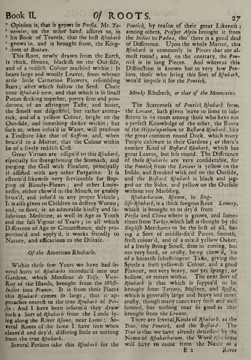 * Opinion is, that ît grows în Perfia, Mr. Ta^ * vernier^ on the Other hand, aflures us, in * his Book of Travels, that the beft [{hubarl? ‘ grows in, and is brought from, the King- ‘ dom ot Boutan. This Root, newly drawn from the Earth, is thick, fibrous, blackilh on the Out-fide, and of a reddifh Colour marbled within : It bears large and woolly Leaves, from whence arife little Carnation Flowers, refembling Stars ; after which follow the Seed. Chufe your Bbuharb new, and that which is in fmali Pieces (ticking together, pretty firm and pon¬ derous, of an allringent Ta(te, and bitter, the Smell not difguftful, but rather aroma- tick, and of a yellow Colour, bright on the Oiit-fide, and fomething darker within ; but fuch as, when infus’d in Water, will produce a Tindture like that of Saffron^ and, when bruis’d in a Moftar, that the Colour within be of a lively reddifh Caft. Great Virtues are aflign’d to xhxs Bjmharb^ efpecially for ftrengthening the Stomach, and purging the Gall with Pleafure, principally if aflifted with any other Purgative. It is efteem’d likewife very ferviceable for (top¬ ping of BIoody-Fluxes , and other Loofe- nelîes, either chew’d in the Mouth, or grofsly bruis’d, and infus’d in any proper Vehicle ; Ic is alfo given to Children to deltroy Worms ; and, in (hort, is an admirable kindly and fa- lubrious Medicine, as well in Age as Youth and the full Vigour of Years ; in all which D.(Terence of Age or Circumltance, duly pro¬ portion’d and apply’d, ic works friendly to Nature, and efficacious to the Difeafe. Of the American Rhubarb. Within thefe few Years we have had fe- veral Sorts of Bjmbarbs introduc’d into our Gardens, which Monfieur de Toify, Vice- Roy of the Klands, brought from the Indies into France, It is from ihofe Places this Bfubarb comes fo large, that it ap¬ proaches nearelt to the true Bjmbarb of Per- Jia : And I have been inform’d they draw fuch a Sort of Rlmbarb from the Lands ly¬ ing along the River Bjjone^ near Lyons : Se¬ cleans’d and dry’d, differing little or nothing from the true Hjoubarb. Several Perlons cake this Bfubarb for the ^7 Pontick,, by reafon of their great Likenefs ; among others, Profper Alpin brought it from the Indies to Padua^ tho’ there is a good deal of Difference. Upon the whole Matter, this Bjoubarb is commonly in Pieces that are al- moft round ; and, on the contrary, the Po«- tick is in long Pieces. And whereas this Diftintf^ion is known but to very few Per- fons, thofe who bring this Sort of Bfubarh^ wou’d impofe ic for the Pontick^, Monkj Rhubarb, or that of the Mountains, The Scarcenefs of Ponticl^ Bjmbarb from the Levant^ hath given leave to fome to Tub- ftitute in its room among thofe who have not a perfetfl Knowledge of the other, the Roots of the Hippolapithum^ov Baftard Bfubarb the great common round Dock, which many People cultivate in their Gardens ; or there’s another K,\nd oL Baftard barb, which has great Leaves, but lefs round. The Difference of thefe Hfubarbs are very confiderable, for the Ponticii from the Levant is yellow on the Infide, and (freaked with red on the Outfide, and the Baftard Pjotibarb is black and jag¬ ged on the Sides, and yellow on the Outfide without any Marbling. Bjjabarbarum, Bfeum, in Eng-» lipo Bjotibarb, is a thick fungous Root Lemery, which is brought to us dry’d from Perfta and China where it grows, and fome- times from Turl^ey,which laft is thought by the Englifh Merchants to be the beft of all, be¬ ing a Sort of middle-fiz’d Pieces, fmooth, frefii colour’d, and of a mix’d yellow Oaker, of a lively ftrong Smell, firm in cutting, bur not very hard, or crufty, being chew’d, ’tis of a bitterifh fubaftringenr Tafte, giving the Spittle a frelh yellowifh Colour, and a good Flavour, not very heavy, nor yet fpungy, or hollow, or rotten within. The next Sort of Bjmbarb is that which is fuppos’d to be brought from Part ary, Mtifcovy, and Bjiffta, which is generally large and heavy and more crufty, though many limes very frelh and well feented, but nothing near lo good as ihac brought from the Levant, There are feveral.Kinds of Bjoubarb, as the True is that we have already delcribeci by the Name of Bfabarbarum, the Word [(ha fome will have to come from the Name o( a E 2 River