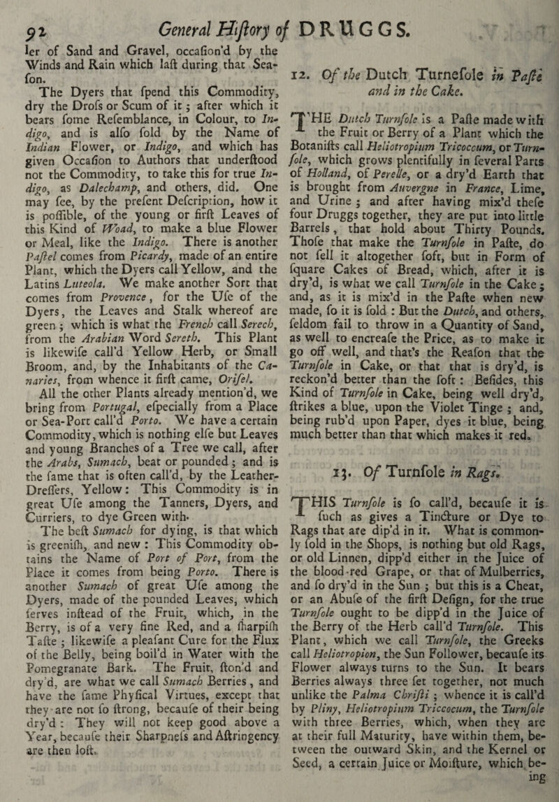 and In the Cake» p 1 General Hiftory of D R U G G S. 1er of Sand and Gravel, occafion‘d by the Winds and Rain which laft during that Sea- The Dyers that fpend this Commodity, dry the Drofs or Scum of it ; after which it bears fome Refemblance, in Colour, to In- 'T''HE Dutch Turnfoiels a Pafte made with digo, and is alfo fold by the Name of the Fruit or Berry of a Plant which the Indian Flower, or Indigo^ and which has call Hsliotropium Tricoccum^ov Turn- given Occadon to Authors that underftood foie, which grows plentifully in feveral Parts not the Commodity, to take this for true In- of Holland, of Perelle, or a dry’d Earth that digo, as Dalechamp, and others, did. One is brought from Auvergne in France, Lime, may fee, by the prefent Defcription, how it and Urine ; and after having mix’d thefe is poflible, of the young or firft Leaves of four Druggs together, they are put into little this Kind of IVoad, to make a blue Flower Barrels, that hold about Thirty Pounds, or Meal, like the Indigo, There is another Thofe that make the Turnfole in Pafte, do Pafiel comes from Picardy, made of an entire not fell it altogether fofr, but in Form of Plant, which the Dyers call Yellow, and the fquare Cakes of Bread, which, after it is Latins Liiteola. We make another Sort that dry’d, is what we call Turnfole in the Cake ; comes from Provence, for the Ufe of the and, as it is mix’d in the Pafte when new Dyers, the Leaves and Stalk whereof are made, fo it is fold : But the Dutch, and others, green ; which is what the French call Serech, feldom fail to throw in a Quantity of Sand, from the Arabian Word Sereth, This Plant as well to encreafe the Price, as to make it is like wife call’d Yellow Herb, or Small go off well, and that’s the Reafon that the Broom, and, by the Inhabitants of the Ca- Turnfole in Cake, or that that is dry’d, is naries, from whence it firft came, OrifeL reckon’d better than the foft : Befides, this All the other Plants already mention’d, we Kind of Turnfole in Cake, being well dry’d, bring from Portugal, efpecially from a Place ftrikes a blue, upon the Violet Tinge ; and, or Sea-Port call’d Porto. We have a certain being rub’d upon Paper, dyes it blue, being Commodity, which is nothing elfe but Leaves much better than that which makes it redo and young Branches of a Tree we call, after the Arabs, Sumach, beat or pounded ; and is r i • the fame that is often call’d, by the Leather- 9/ Tumlole m Rags, Dreffers, Yellow: This Commodity is in great Ufe among the Tanners, Dyers, and '^HIS Turnfole is fo call’d, becaufe it is Curriers, to dye Green with- fuch as gives a Tintfture or Dye to The beft Sumach for dying, is that which Rags that are dip’d in it. What is common- is greenilh, and new : This Commodity ob- ly fold in the Shops, is nothing but old Rags, tains the Name of Port of Port, from the or old Linnen, dipp’d either in the Juice of Place it comes from being Porto. There is the blood-red Grape, or that of Mulberries, another Sumach of great Ufe among the and fo dry’d in the Sun ; but this is a Cheat, Dyers, made of the pounded Leaves, which or an Abufe of the firft Defign, for the true ferves inftead of the Fruit, which, in the Turnfole ought to be dipp’d in the Juice of Berry, is of a very fine Red, and a Iharpifli the Berry of the Herb call’d Turnfole. This Tafte ; likewife a pleafanr Cure for the Flux Plant, which we call Turnfole, the Greeks of the Belly, being boil’d in Water with the call the Sun Follower, becaufe its Pomegranate Bark. The Fruit, fton’d and Flower always turns to the Sun. It bears dry’d, are what we call Sumach Berries , and Berries always three fet together, nor much have the fame Phyfical Virtues, except that unlike the Palma Chrifti ; whence it is call’d they are not fo ftrong, becaufe of their being by Pliny, Heliotropinm Triccocum, the Turnfole dry’d : They will not keep good above a with three Berries, which, when they are Year, becaufe their Sharpnel's and Aftringency at their full Maturity, have within them, be- are then loft tween the outward Skin, and the Kernel or Seed, a certain Juice or Moifture, which be¬ ing