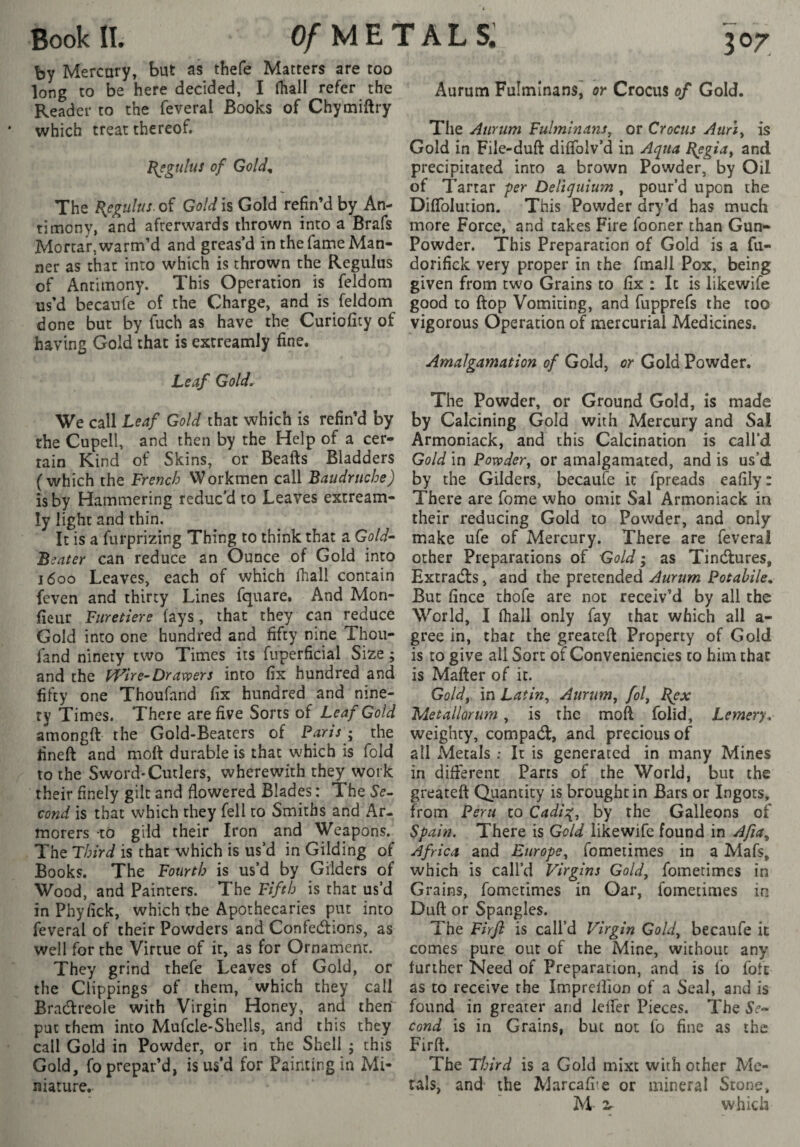 by Mercury, but as thefe Matters are too long to be here decided, I fhall refer the Reader to the feveral Books of Chymiftry which treat thereof. Régulas of Gold, The l{egulus. of Gold is Gold refin’d by An¬ ti mony, and afterwards thrown into a Brafs Mortar, warm’d and greas’d in the fame Man¬ ner as that into which is thrown the Regulus of Antimony. This Operation is feldom us’d becanfe of the Charge, and is feldom done but by fuch as have the Curiofity of having Gold that is extreamly fine. Leaf Gold. We call Leaf Gold that which is refin’d by the Cupell, and then by the Help of a cer¬ tain Kind of Skins, or Beafts Bladders (which the French Workmen call Baudruche) is by Hammering reduc’d to Leaves extream¬ ly light and thin. It is a furprizing Thing to think that a Gold^ Beater can reduce an Ounce of Gold into j6oo Leaves, each of which fhall contain feven and thirty Lines fquare. And Mon- fieur Furetiere fays, that they can reduce Gold into one hundred and fifty nine Thou- fand ninety two Times its fuperficial Size ; and the FFire-Dravoers into fix hundred and fifty one Thoufand fix hundred and nine¬ ty Times. There are five Sorts of Leaf Gold amongft the Gold-Beaters of Paris ^ the lined and mod durable is that which is fold to the Sword*Cutlers, wherewith they work their finely gilt and flowered Blades : The Se^ cond is that which they fell to Smiths and Ar¬ morers to gild their Iron and Weapons. The Third is that which is us’d in Gilding of Books. The Fourth is us’d by Gilders of Wood, and Painters. The Fifth is that us’d in Phyfick, which the Apothecaries put into feveral of their Powders and Confections, as well for the Virtue of it, as for Ornament. They grind thefe Leaves of Gold, or the Clippings of them, which they call Bradtreole with Virgin Honey, and then' put them into Mufcle-Shells, and this they call Gold in Powder, or in the Shell j this Gold, fo prepar’d, is us’d for Painting in Mi¬ niature. Aurum Fuîmînans, or Crocus of Gold. The Aurum Fulminans, or Crocus Aurly is Gold in File-duft diffoiv’d in Aqua B^gia^ and precipitated into a brown Powder, by Oil of Tartar -per Deliquium , pour’d upon the Diffolution. This Powder dry’d has much more Force, and takes Fire fooner than Gun- Powder. This Preparation of Gold is a fii- dorifick very proper in the fmall Pox, being given from two Grains to fix : It is likewife good to flop Vomiting, and fupprefs the too vigorous Operation of mercurial Medicines. Amalgamation of Gold, or Gold Powder. The Powder, or Ground Gold, is made by Calcining Gold with Mercury and Sal Armoniack, and this Calcination is call’d Gold in Powder^ or amalgamated, and is us’d by the Gilders, becaufe it fpreads eafily: There are fome who omit Sal Armoniack in their reducing Gold to Powder, and only make ufe of Mercury. There are feveral other Preparations of Gold ; as TinClures, Extracts, and the pretended Aurum Potahile, But fince thofe are not receiv’d by all the World, I fhall only fay that which all a- gree in, that the greateft Property of Gold is to give all Sort of Conveniencies to him that is Mafter of it. Goldy in Latin, Aurum, fol, J{ex Metallarum, is the mod folid, Lemery. weighty, compaCl, and precious of all Metals : It is generated in many Mines in different Parts of the World, but the greateft Quantity is brought in Bars or Ingots, from Peru to Cadis[, by the Galleons of Spain. There is Gold likewife found in Afia, Africa and Europe, fometimes in a Mafs, which is call’d Virgins Gold, fometimes in Grains, fometimes in Oar, fometimes in Duft or Spangles. The Firfl is call’d Virgin Gold, becaufe it comes pure out of the Mine, without any further Need of Preparation, and is fo foft as to receive the Imprelfion of a Seal, and is found in greater and lelfer Pieces. The cond is in Grains, but not fo fine as the Firft. The Third is a Gold mixe with other Me¬ tals, and the Marcafi-.e or mineral Stone, M 2r which