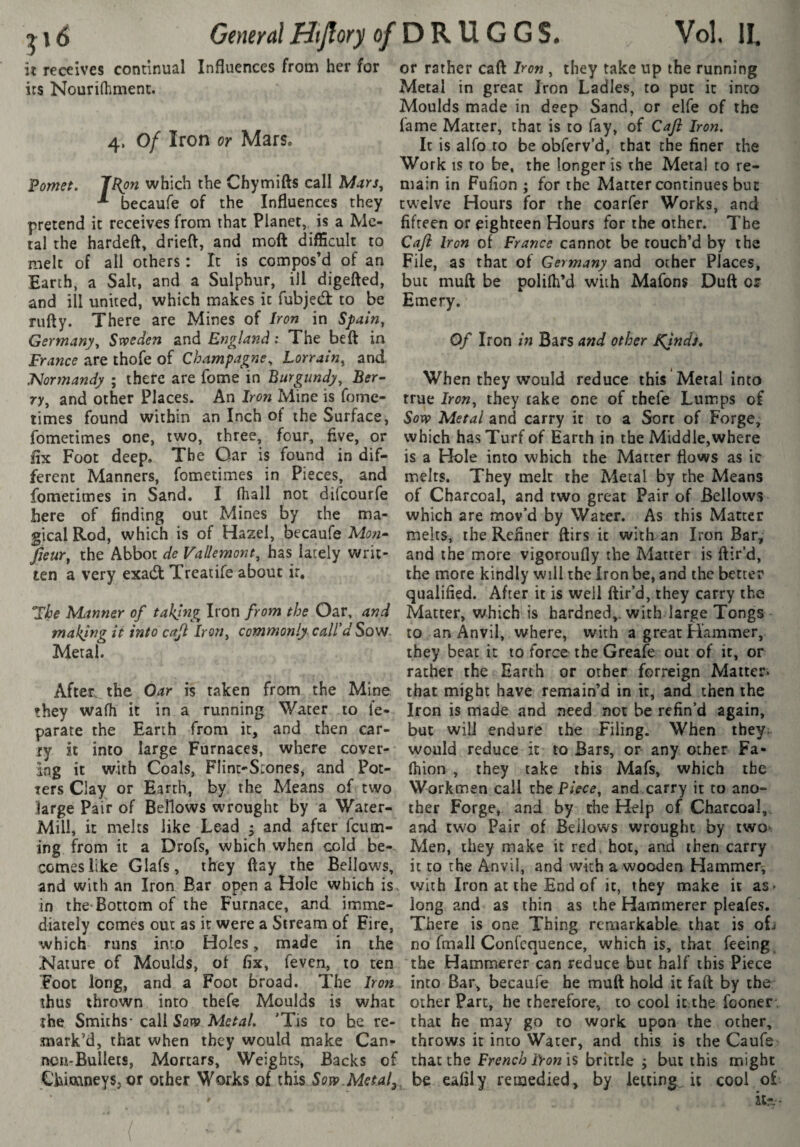 21 (J General Htjîory of it receives continual Influences from her for its Nourifhmenc. 4. Of Iron or Mars, Fomet. jFon which the Chymifts call * becaufe of the Influences they pretend it receives from that Planet, is a Me¬ tal the hardeft, drieft, and moft difficult to melt of all others : It is compos’d of an Earth, a Salt, and a Sulphur, ill digefted, and ill united, which makes it fubjed: to be rufty. There are Mines of Iron in Spain, Germany, Svpeden and England ; The beft in France are thofe of Champagne, Lorrain, and. 'Normandy ; there are fome in Burgundy, Ber¬ ry, and other Places. An Iron Mine is fome- limes found within an Inch of the Surface, fometimes one, two, three, four, five, or Ex Foot deep. The Oar is found in dif¬ ferent Manners, fometimes in Pieces, and fometimes in Sand. I (hall not difeourfe here of finding out Mines by the ma¬ gical Rod, which is of Hazel, becaufe Mori- fieur, the Abbot de Vallemont, has lately writ¬ ten a very exadt Treacife about ir, mbe Manner of taking Iron from the Oar, and making it into cajl Iron, commonly call'd Sow Metal. After the Oar is taken from the Mine they wafh it in a running Water to fe- parate the Earth from it, and then car¬ ry it into large Furnaces, where cover¬ ing it with Coals, Flint-Srones, and Pot¬ ters Clay or Earth, by the Means of two large Pair of Bellows wrought by a Water- Mill, it melts like Lead ^ and after feum- ing from it a Drofs, which when cold be¬ comes like Glafs, they flay the Bellows, and with an Iron Bar open a Hole which is. in the-Bottom of the Furnace, and imme¬ diately comes out as ir were a Stream of Fire, which runs into Holes, made in the Nature of Moulds, of fix, feveu, to ten Foot long, and a Foot broad. The Iron thus thrown into thefe Moulds is what the Smiths- call Sovo Metal. 'Tis to he re- ■mark’d, that when they would make Can¬ non-Bullets, Mortars, Weights, Backs of ChimneySj or other Works of this Soyç.Metal^, DRUGGS. Vol. II. or rather caft Iron , they take up the running Metal in great Iron Ladles, to put it into Moulds made in deep Sand, or elfe of the fame Matter, that is to fay, of Cafl Iron. It is alfo to be obferv’d, that the finer the Work IS to be, the longer is the Metal to re¬ main in Fufion ; for the Matter continues but twelve Hours for rhe coarfer Works, and fifteen or eighteen Hours for the other. The Caft Iron of France cannot be touch’d by the File, as that of Germany and other Places, but muft be polilh’d with Mafons Duft or Emery. Of Iron in Bars and other Ffndi. When they would reduce this Metal into true Iron, they take one of tbefe Lumps of Soïi? Metal and carry it to a Sort of Forge, which has Turf of Earth in the Middle,where is a Hole into which the Matter flows as ic melts. They melt the Metal by the Means of Charcoal, and two great Pair of Bellows which are mov’d by Water. As this Matter melts, the Refiner ftirs ic with an Iron Bar, and the more vigoroufly the Matter is ftir’d, the more kindly will the Iron be, and the better qualified. After it is well ftir’d, they carry the Matter, which is hardned,. with large Tongs to an Anvil, where, with a great Hammer, they beat it to force the Greafe out of it, or rather the Earth or other forreign Matter» that might have remain’d in it, and then the Iron is made and need not be refin’d again, but will endure the Filing. When they; would reduce it to Bars, or any other Fa- fhion , they cake this Mafs, which the Work men call theP;>c^, and.carry it to ano¬ ther Forge, and by the Help of Charcoal,, and two Pair of Bellows wrought by two-^ Men, they make it red. hot, and then carry it to the Anvil, and with a wooden Hammer^ with Iron at the End of ic, they make ic as- long and as thin as the Hammerer pleafes. There is one Thing remarkable that is ofi no fmall Confcquence, which is, that feeing the Hammerer can reduce but half this Piece into Bar, becaufe he muft hold it faft by the other Parc, he therefore, to cool it the fooner. that he may go to work upon the other, throws it into Water, and this is the Caufe that the French Iron is brittle ; but this might be eafily remedied, by letting, it cool o£