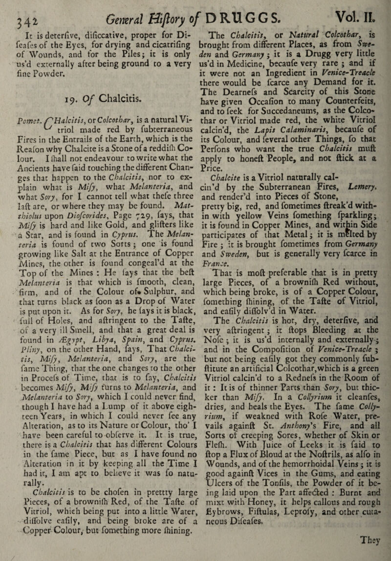 Gemraî Bifiory 0/ D RU G G S. In is deterlive, difîccative, proper for Di- feafes of the Eyes, for drying and cicatrifing of Wounds, and for the Piles; it is only us’d externally after being ground to a very fine Powder. 19. Of Chalcitis. Pornst. or Colcothar^ is a natural Vi- ^ triol made red by fubterraneous Fires in the Entrails of the Earth, which is the Reafon why Chalcite is a Stone of a reddilh Co¬ lour. I fhall not endeavour to write what the Ancients havefaid touching the different Chan¬ ges that happen to the Chalcitis, nor to ex¬ plain what is Mify, what Melanteria, and what Sory, for I cannot tell what thefe three iaft are, or where they may be found. Mat- thiolus upon Diofcorides, Page 729, fays, that Mify is hard and like Gold, and glitters like a Star, and is found in Cyprus. The Melan- teria is found of two Sorts ; one is found growing like Salt at the Entrance of Copper Mines, the other is found congeal’d at the Top of the Mines : He lays that the beft Melanteria is that which is fmooth, clean, firm, and of the Colour of* Sulphur, and that turns black as foon as a Drop of Water is put upon it. As for Sory, he lays it is black, fail of Holes, and attringent to the Tatte, of a very ill Smell, and that a great deal is found in /Egypt, Libya, Spain, and Cyprus, Pliny, on the ocher Hand, fays, That Chalci¬ tis, Mify, Melanteria, and Sory, are the fame Thing, thar the one changes to the other in Procefs of Time, that is to fay, Chalcitis > becomes Mify, Mify turns to Melanteria, and Melanteria to Sory, which I could never find, though I have had a Lump of it above eigh¬ teen Years, in which I could never fee any Alteration, as to its Nature or Colour, tho’ I have been careful to obferve it. It is true, there is a Chalcitis that has different Colours in the fame Piece, but as I have found no Alteration in it by keeping all the Time I had it, I am apt to believe it was fo natu¬ rally. Chalcitis \s to be chofen in prettty large Pieces, of a brownifh Red, of the Tatte of Vitriol, which being put into a little Water, dittblve eafily, and being broke are of a Copper Colour, but fomeching more fhining. The Chalcitis^ or Natural Colcothar, is brought from different Places, as from Swe¬ den and Germany ; it is a Drugg very little us’d in Medicine, becaufe very rare ; and if it were not an Ingredient in Venice-Treacle there would be fcarce any Demand for it. The Dearnefs and Scarcity of this Stone have given Occafion to many Counterfeits, and to feek for Succedaneums, as the Colco- thar or Vitriol made red, the white Vitriol calcin’d, the Lapis Calaminaris, becaufe of its Colour, and feveral other Things, fo that Perfons who want the true Chalcitis mutt apply to honeft People, and not ftick at a Price. Chalcite is a Vitriol naturally cal¬ cin’d by the Subterranean Fires, Lemery, and render’d into Pieces of Stone, pretty big, red, and fometimes ftreak’d with¬ in with yellow Veins fomething fparkling; it is found in Copper Mines, and within Side participates of that Metal ; it is melted by Fire ; it is brought fometimes from Germany and Sweden, but is generally very fcarce in France, That is moft preferable that is in pretty large Pieces, of a brownifh Red without, which being broke, is of a Copper Colour, fomething fhining, of the Tatte of Vitriol, and eafily diffolv’d in Water. The Chalcitis is hot, dry, deterfive, and very attringent ; it ttops Bleeding at the Nofe ; it is us’d internally and externally ; and in the Compoficion of Venice-Treacle 5 but not being eafily got they commonly fub- ftitute an artificial Colcothar,whicb is a green Vitriol calcin’d to a Rednefs in the Room of it : It is of thinner Parts than Sory, but thic¬ ker than Mify. In a Collyrium it cleanfes, dries, and heals the Eyes. The fame Colly- rium, if weakned with Rofe Water, pre¬ vails againft St. Anthony's Fire, and all Sorts of creeping Sores, whether of Skin or Flefh. With Juice of Leeks it is faid to flop a Flux of Bloud at the Nottrils, as alfo in Wounds, and of the hemorrhoidal Veins ; it is good againft Vices in the Gums, and eating Ulcers of the Tonfils, the Powder of it be¬ ing laid upon the Part affedted : Burnt and mixt with Honey, it helps callous and rough Eybrows, Fiftulas, Leprofy, and other cuta¬ neous Difeafes» They