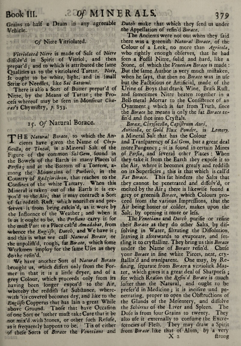 Bodkin. Cÿ-minerals: 37P Grains to half a Dram ia any agreeabk Vehick. Of Nitre Vitriolated. Vitriolateâ Nitre is made of Salt of Nitre diffolv’d in Spirit of Vitriol, and then prepar’d ; and to which is attributed the fame Qualities as to the vitriolated Tartar. Nofe, It ought to be white, light, and in fmall Strise or Needles, like Sal Saturni. There is alfo a Sort of Butter prepar’d of Nitre, by the Means of Tartar ; the Pro- cefs whereof may be feen in Monôeur Cha* m’s Chytwiftry, f. 855. ly. Of Natural Borace. TH E Natural Borace, to whidi the An¬ cients have given the Name of Chry focoSa, or Tincal, is a Mineral Salt of the Figure of the common Sal Gem, found in the Bowels <^f the Earth in many Places of ^erfia- and at the Bottom of a Torrent, a- mong the Moun'rains of Purheth, in the Country of {{ad^îoriko», that reaches to the Confines of the white Tartary. When this Mineral is taken out of the Earth it is ex- ^s’d to the Air, that it may conira<a a Sort of fat reddrfh R«ft, Which nourifl.es and pre- lerves it from being calcin’d, as it were by the Influence of the Weather; and when it is as it ought to be, the Perfians carry it for the moft Part to a Place call’d Amadabat, from ‘whence rhe EngUfh, Dutch, ar>d We have it ; and this is what we call Natural Borace, or the unpolifh’d, rough, fat Borace, which fbme Worknwn imploy for tlic fame Ufes .as they do the refin’d. We have another Sort of Natural Borace brought us, which differs only from the For¬ mer in that it is a Ikcle dryer, and of^ a grey Colour, which proceeds only from its having been longer expos’d to the Air, whereby the reddrfli far Subftance, where¬ with ’tis covered becomes dry, and like to the Engli/h Copperas that has lain a great While above Ground. Thofc that have Occafion of one Sort or ’tothcr muft take Care that it be not mix’d-with Stones, or other fuch Refufe, as it frequently happens to be. ’Tis of either of thdc Sorts of Borace the Venetians and Dutch make that which they fend us under the Appellation of refin’d Borace. The Ancients were not out when they fa id there was a greenifli Natural Borace, of the Colour of a Leek, no more than Agricola, who rightly enough obferves, that he had feen a Foffil Nitre, folid and hard, like a Stone, of which the Venetian Borace is made : But the fame Author is very much miftaken, when he fays, that then no Borace was in ufc but the Fadlkious or Artificial, made of the Urine of Boys that drank Wine, Brafs Ruff, and fometimes Nitre beaten together in a Bell*metal Mortar to the Confiftence of an Oyntmenc ; which is far from Truth, fince the Borace he means is only the fat Boracext* fin’d and fhot into Cryftals. Borax, CbryfocoHa, Capiflrum Auri, Attricolla, or Gold Flux Powder, is Lemery. a Mineral Salt that has the Colour and Tranfparency of Sal Gem, but a great deal more Pungency ; it is found incertain Mines of Perfia, and feveral other Places : When they take it from the Earth they expofe it to the Air, where it becomes greafy and reddifli on its Superficies ; this is that which is call’d Fat Borace. This fat hinders the Salts that they cannot be penetrated and diflblv’d, or melted by the Airthere is likcwife found a grey or greeniih Borace, which Colours pro¬ ceed from the various Impreflions, that the Air being hotter or colder, makes upon the Salt, by opening it more or lefs. The Venetians and Dutch purifie or refine their Borace as they do other Salts, by dif- folving in Water, filtrating the Ditfolution, leaving it afterwards to evaporate, and fet¬ tling it to cryftallize. They bring us this Borace under the Name of Borace refin’d. Chufc your Borace in fine white Pieces, neat, cry- flalliz’d and cranlparenc. One may, by Re¬ fining, feparate from Borace a vitriolick Mat¬ ter, which gives it a great deal of Sharpnefs ; for which Reafon the B^find Borace is much fofter than the Natural, and ought to be prefer’d in Medicine ; it is incifive and pe¬ netrating, proper to open the Obflruélions of the Glands of the Mefentery, and diflblve the Sebirrus of the Liver and Spleen. The Dofe is from four Grains to twenty. They ako ufe it externally to confume the Excre- fcencies of Flefh. They may draw a Spirit from Borace like that of Alum, by a very X 2 ftrong