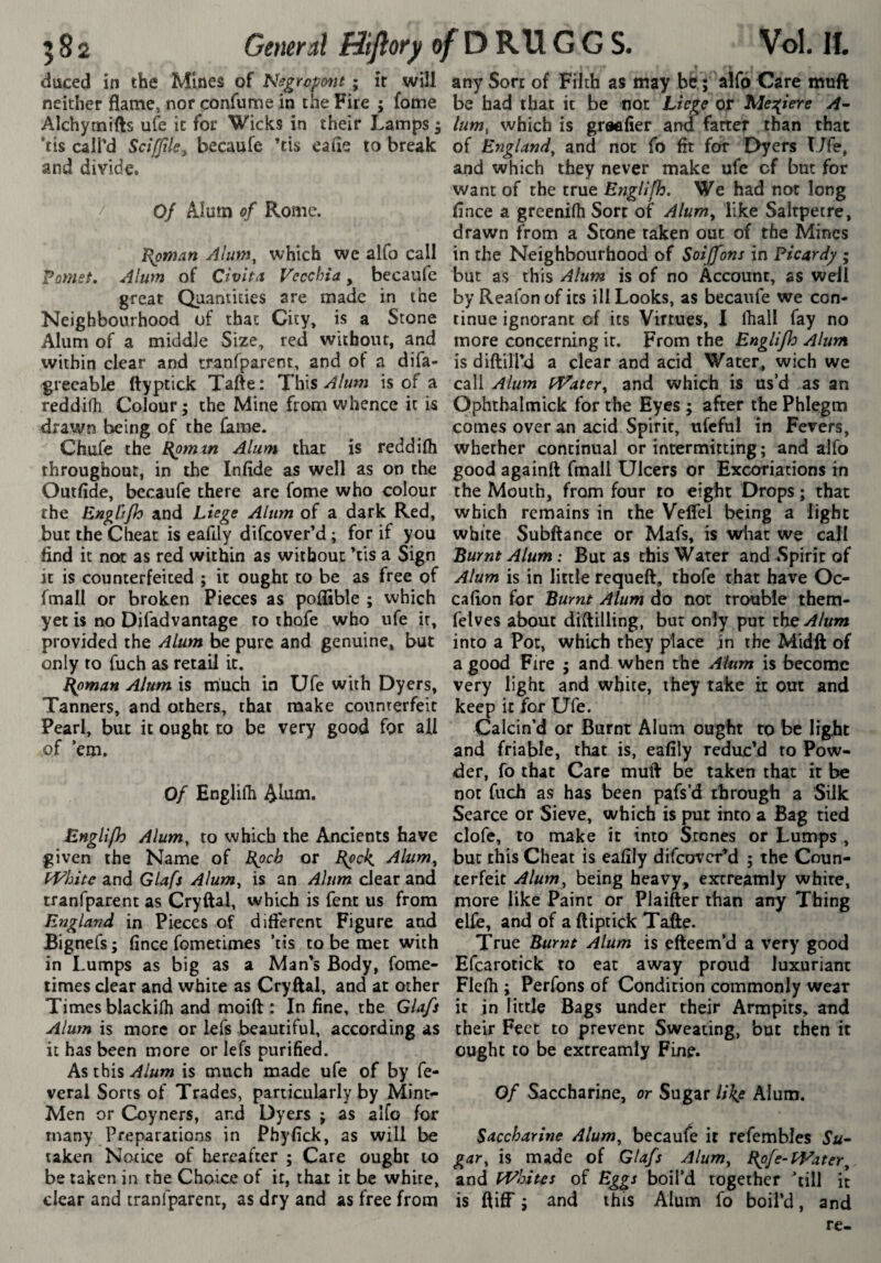 duced in the Mines of Negropont ; îr will neither flame, nor çonfume in the Fire ; fome Alchymifts ule it for Wicks in their Lamps 5 ‘tis call'd Scifftle^ becaufe 'tis eaue to break and divide. Of Alum of Rome. ^pman Alum, which we alfo call Vomet, Alum of Clvha Vecchia, becaufc great Quantities are made in the Neighbourhood of that City, is a Stone Alum of a middle Size, red without, and within clear and tranfparent, and ot a difa- greeable ftyptick Tafte : This Alum is of a reddifh Colour; the Mine from whence it is drawn being of the fame. Chufe the £{pmm Alum that is reddifh throughout, in the Infide as well as on the Outfide, becaufe there are fome who colour the Engùfh and Liege Alum of a dark Red, but the Cheat is eafily difcover’d ; for if you find it not as red within as without 'tis a Sign it is counterfeited ; it ought to be as free of fmall or broken Pieces as poflible ; which yet is no Difadvantage to thofe who ufe it, provided the Alum be pure and genuine, but only to fuch as retail it. I{pman Alum is much in Ufe with Dyers, Tanners, and others, that make counterfeit Pearl, but it ought to be very good for all of ’em. Of Englifh Altim. Engllfh Alum, to which the Ancients have given the Name of Blpcb or I{pck, Alum, and Glafs Alum, is an Alum clear and tranfparent as Cryftal, which is fenc us from England in Pieces of different Figure and Bignefs; fince fometimes ’tis to be met with in Lumps as big as a Man’s Body, fome- limes clear and white as Cryftal, and at other Times blackifli and moift : In fine, the Glafs Alum is more or lefs beautiful, according as it has been more or lefs purified. As this Alum is much made ufe of by fe- veral Sorts of Trades, particularly by Mint- Men or Coyners, and Dyers ; as alfo for many Preparations in Phyfick, as will be taken Notice of liereafter ; Care ought to be taken in the Choice of it, that it be white, clear and tranfparent, as dry and as free from any Sort of Filth as may be ; alfo Care muft be had that it be not Liege or Mes^iere lum^ which is grsefier and farter than that of England, and not fo fit for Dyers Ufe, and which they never make ufe cf but for want of the true Efiglifh. We had not long fince a greenifli Sort of Alum, like Saltpetre, drawn from a Stone taken out of the Mines in the Neighbourhood of Soijfons in Picardy ; but as this Alum is of no Account, as well by Reafon of its ill Looks, as becaufe we con¬ tinue ignorant cf its Virtues, I lhall fay no more concerning it. From the Englifh Alum is diftili'd a clear and acid Water, wich we call Alum fVater, and which is us’d as an Pphthalmick for the Eyes ; after the Phlegm comes over an acid Spirit, ufcful in Fevers, whether continual or intermitting ; and alfo good againft fmall Ulcers or Excoriations in the Mouth, from four to eight Drops ; that which remains in the Veflel being a light white Subftance or Mafs, is what we call Burnt Alum ; But as this Water and .Spirit of Alum is in little requeft, thofe that have Oc- cafion for Burnt Alum do not trouble them- felves about diftilling, but only put ihsAktm into a Pot, which they place in the Midft of a good Fire ; and when the Alum is become very light and white, they take it out and ke^ it for Ufe. Calcin’d or Burnt Alum ought to be light and friable, that is, eafily reduc’d to Pow¬ der, fo that Care muft be taken that it be not fuch as has been pafs’d through a Silk Scarce or Sieve, which is put into a Bag tied clofc, to make it into Stones or Lumps , bur this Cheat is eafily difeover’d ; the Coun¬ terfeit Alum, being heavy, excreamly white, more like Paint or Plaifter than any Thing elfe, and of a ftiptick Tafte. True Burnt Alum is efteem’d a very good Efcarotick to eat away proud luxuriant Flefli ; Perfons of Condition commonly wear it in little Bags under their Armpits, and their Feet to prevent Sweating, but then it ought to be extreamly Fine. Of Saccharine, or Sugar lik^e Alum. Saccharine Alum, becaufe it refembles Su- gar, is made of Glafs Alum, Bpfe-fVater, and PVhitis of Eggs boil’d together ’till it is ftiff ; and this Alum fo boil’d, and re-