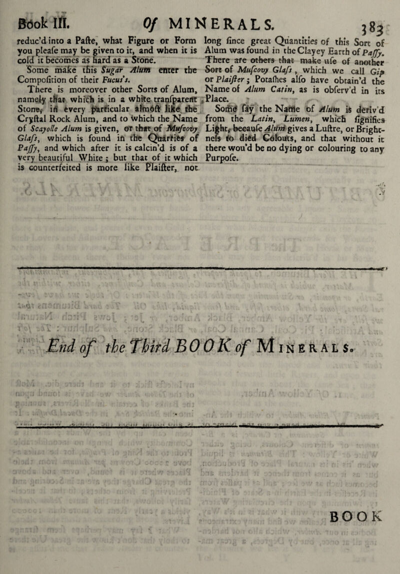 •T Sôok IA. 0/ MINERALS. 183 reduc’d into a Pafte,' what Figure or Form long lînce great Quantities of this Sort of- you pleafe imy be given to it, and when it is Alum was found in the Clayey Earth of PaJJ}, cold it becomes as hard as a Stone. There are others that make ufe of another Some make this Sugar Alum enter the Sort of Mufcovy Glafs which we call Gip Compolition of their Fucus*s, or Plaifter ; Pocalhes alfo have obtain’d the There is moreover other Sorts of Alum, Name of Alum Catin, as is obferv’d in its namely tSar whicli is in a wfake^tranffarertt ^Place. Stone,' ifi èvery {yarficular aîméft Hfté Afe. Sonné fây the Natîîe ùî Alum is deriv’d Cryftal Rock Alum, and to Which the Name from the Lafin, Lumen, which /jgiiifies of Scayolle Alum is given, oT that of LHufcovy Lights beeaufe gives a Luftre, orBrighc- Glafs, which is found ift the Qttarfifrf of neft !k> died Colouts, and that without ic Pajfy, and which after ic is calcin’d is of a there wou’d be no dying or colouring to any very beautiful White ; but that of it which Purpofe. is counterfeited is more like Flaiflter, noc End of the Third BOOKôf M rJi ek a t s. •* « • ■ « BOOK