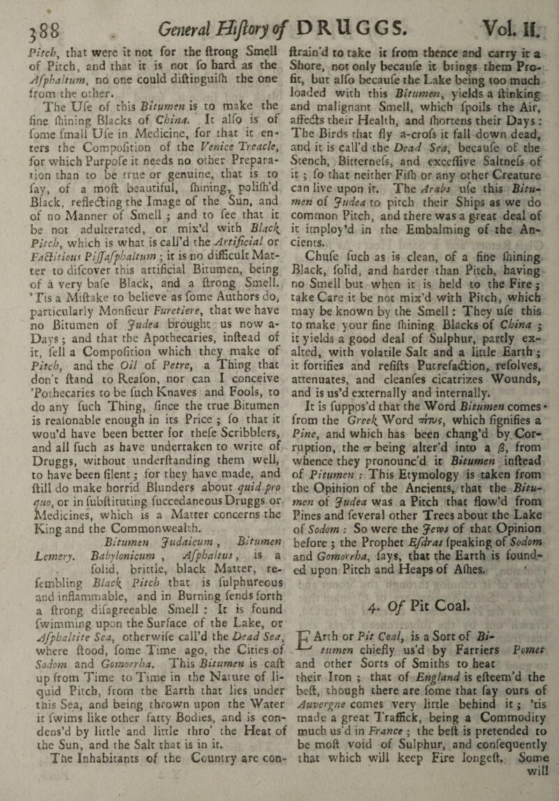 Pitchy that were it not for the ftrong Smell jlfphaltum, no one could diftinguilh the one fine fhining Blacks of China. It alfo is of fome fmali Uie in Medicine, for that it en¬ ters the Compofition of the Venice Treacle^ for which Purpofe it needs no other Prepara¬ tion than to be true or genuine, that is to fay, of a moft beautiful, fhining, polifh’d Black, refieding the Image of the Sun, and of no Manner of Smell j and to fee that it be not adulterated, or mix’d with Black, Pitchy which is what is call’d the Artificial or Fa^itiou^ Pljfafpbaltiim ; it is no difficult Mat¬ ter to difcover this artificial Bitumen, being of a very bafe Black, and a ftrong Smell. ’ Tis a ?vliftake to believe as fome Authors do^ particularly Monfieur Furetiere^ that we have no Bitumen of Judea brought us now a- Days ; and that the Apothecaries, inftead of it, fell a Compofition which they make of Pitch, and the Oil of Petre, a Thing that don’t ftand to Reafon, nor can I conceive Toihecaries to be fuch Knaves and Fools, to do any fuch Thing, fince the true Bitumen is realonable enough in its Price ; fo that it wou’d have been better for thefe Scribblers, and all fuch as have undertaken to write of Druggs, without underftanding them well, to have been filent ; for they have made, and ftill do make horrid Blunders about quid pro quo, or in fubftituting fuccedaneous Druggs or Medicines, which is a Matter concerns the King and the Commonwealth. Bitumen Judaicum , Bitumen Lemery, Babylonicum , Afphaltus, is a foiid, brittle, black Matter, re- fembling Black, Pitch that is fulphureous and inflammable, and in Burning fends forth fwimming upon the Surface of the Lake, or Afpbaltite Sea, otherwife call’d the Dead Sea, where flood, fome Time ago, the Cities of Sodom and Gomorrha. This Bitumen is caft up from Time to Time in the Nature of li¬ quid Pitch, from the Earth that lies under this Sea, and being thrown upon the Water it fwims like other fatty Bodies, and is con¬ dens’d by little and little thro’ the Heat of the Sun, and the Salt that is in it. The Inhabitants of the Country are con- ftrain’d to cake it from thence and carry it a fit, but alfo becaufe the Lake being too much afledls their Health, and Ihortens their Days : The Birds that fly a-crofs it fall down dead, and it is call’d the Dead Sea, becaufe of the Stench, Bicrernefs, and exccfiive Saltnefs of it ; fo that neither Fifh or any other Creature can live upon ir. The Arabs ufe this Bitu¬ men of Judea to pitch their Ships as we do common Pitch, and there was a great deal of it imploy’d in the Embalming of the An¬ cients. Chufe fuch as is clean, of a fine fhining Black, foiid, and harder than Pitch, having no Smell but when it is held to the Fire ; take Care it be not mix’d with Pitch, which may be known by the Smell : They ufe this to make your fine fhining Blacks of China • it yields a good deal of Sulphur, partly ex¬ alted, with volatile Sale and a little Earth ; it fortifies and refills Pucrefadlion,..refolves, attenuates, and cleanfes cicatrizes Wounds, and is us’d externally and internally. It is fuppos’d that the Word Bitumen comes • from the Greek, Word which fignifies a Pine, and which has been chang’d by Cor¬ ruption, the -T being alter’d into a /3, from whence they pronounc’d it Bitumen inftead of Bitumen ; This Etymology is taken from the Opinion of the Ancients, that the Bitu¬ men of Judea was a Pitch that flow’d from Pines and feveral other Trees about the Lake of Sodom : So were the Jews of that Opinion before ; the Prophet Efdras (peaking of Sodom and Gomorrha, fays, that the Earth is found¬ ed upon Pitch and Heaps of Afhes. p Arth or Pit Coal, is a Sort of Bi- ^ ttimen chiefly us’d by Farriers Pomet and other Sorts of Smiths to heat their Iron ; chat of England is efteem’d the beft, though there are fome that fay ours of Auvergne comes very little behind it ; ’cis made a great ITaffick, being a Commodity much us’d in France ; the beft is pretended to be moft void of Sulphur, and confequently that which will keep Fire longed. Some will