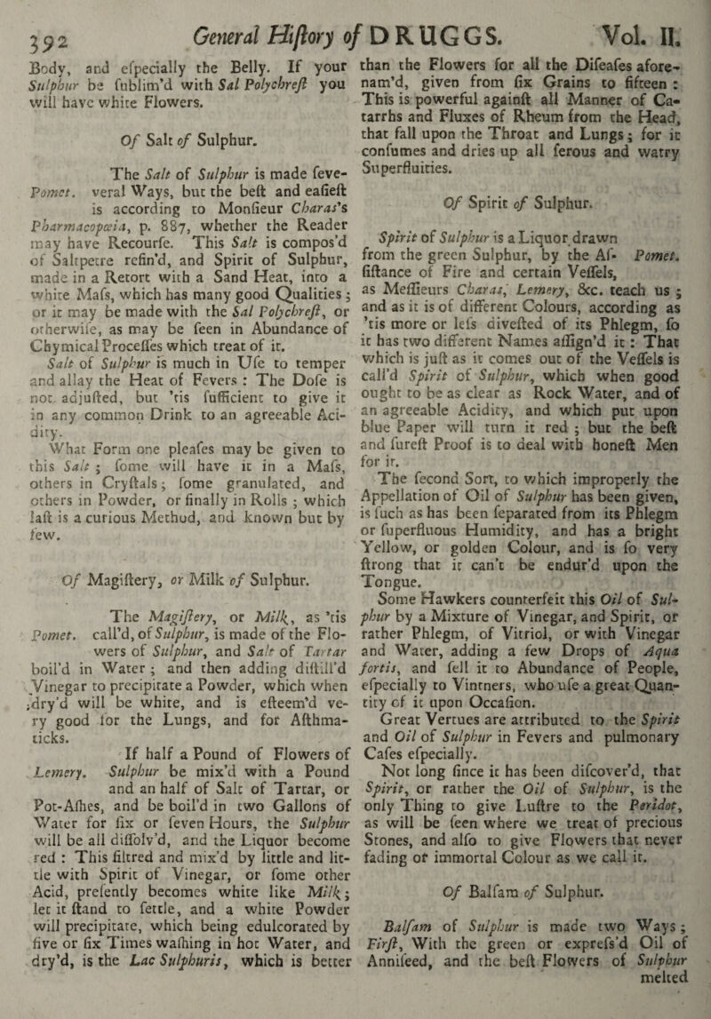 Body, and efpedaîly the Belly. If your Sulphur be fublim’d with Sal Polycbreji you will have white Flowers. Of Salt of Sulphur. The Salt of Sulphur is made feve- Pomet. veral Ways, but the belt and eafieft is according to Monfieur Charas'^s Pharmacopœia, p. 887, whether the Reader may have Recourfe. This Salt is compos'd of Saltpetre refin'd, and Spirit of Sulphur, made in a Retort with a Sand Heat, into a white Mafs, which has many good Qualities 5 or it may be made with the Sal Folychreft, or otherwife, as may be feen in Abundance of Chymical Procédés which treat of it. Salt of Sulphur is much in Ufe to temper and allay the Heat of Fevers : The Dofe is not. adjufted, but ’tis fufficient to give it in any common Drink to an agreeable Aci¬ dity. What Form one pleafes may be given to this Salt ; feme will have it in a Mafs, others in Cryftals ; fome granulated, and others in Powder, or finally in Rolls ; which laft is a curious Method, and known but by few. Of Magiftery, or Milk of Sulphur. The Magiftery, or Milk,^ as ’tis Pomet. call’d, of Sulphur^ is made of the Flo¬ wers of Sulphur^ and Salt of Tartar boil’d in Water ; and then adding diftill’d Vinegar to precipitate a Powder, which when jdry’d will be white, and is efteem’d ve¬ ry good lor the Lungs, and for Afthma- If half a Pound of Flowers of Lemery, Sulphur be mix’d with a Pound and an half of Salt of Tartar, or Pot-Afhes, and be boil’d in two Gallons of Water for lix or feven Hours, the Sulphur will be all dilTolv’d, and the Liquor become red : This filtred and mix’d by little and lit¬ tle with Spirit of Vinegar, or fome other Acid, prefently becomes white like M//4; let it ftand to fettle, and a white Powder will precipitate, which being edulcorated by five or fix Times walking in hoc Water, and dry’d, is the Lac Sulphuris^ which is better than the Flowers for all the Difeafes afore- nam’d, given from fix Grains to fifteen : This is powerful againft all Manner of Ca¬ tarrhs and Fluxes of Rheum from the Head, that fall upon the Throat and Lungs ; for ic confumes and dries up all ferous and watry Superfluities. Of Spirit of Sulphur. Spirit of Sulphur is a Liquor drawn from the green Sulphur, by the Af- Pomet» fiftance of Fire and certain Veflels, as Meflieurs Char as^ Lemery^ &c. teach US ; and as ic is of different Colours, according as ’tis more or let's divefted of its Phlegm, fo ic has two different Names aflign’d ic : That v^hfeh is juft as ic comes out of the Veflels is call’d Spirit of Sulphur^ which when good ought to be as clear as Rock Water, and of an agreeable Acidity, and which put upon blue Paper will turn it red ; but the beft and fureft Proof is to deal with honeft Men for ir. The fécond Sort, to which improperly the Appellation of Oil of Sulphur has been given, is fuch as has been feparated from its Phlegm or fuperfluous Humidity, and has a bright Yellow, or golden Colour, and is fo very ftrong that it can’t be endur’d upon the Tongue. Some Hawkers counterfeit this Oil of Sul* phur by a Mixture of Vinegar, and Spirit, of rather Phlegm, of Vitriol, or with Vinegar and Water, adding a few Drops of Aqua fortis^ and fell it to Abundance of People, efpecially to Vintners, who ufe a great Quan¬ tity cf ic upon Occafion. Great Vertues are attributed to the Spirit and Oil of Sulphur in Fevers and pulmonary Cafes efpecially. Not long fince ic has been difeover’d, that Spirit, or rather the Oil of Sulphur, is the only ’Thing to give Luftre to the Peridot, as will be feen w'here we treat of precious Stones, and alfo to give Flowers that never fading of immortal Colour as we call ir. Of Balfam of Sulphur. Balfam of Sulphur is made two Ways ; Pirft, With the green or exprefs’d Oil of Annifeed, and the beft Flowers of Sulphur melted