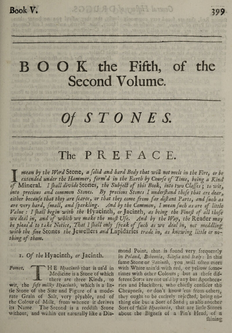 BOOK the Fifth, of the Second Volume. Of S TO NES. The PREFACE. I mean hy the Word StOfie, a [olid and hard Body that will not melt in the Fire, or be extended under the Hammer y formed in the Earth by Courfe of Fime y being a Kind of Mineral. 1 jhall di'vide Stones, the Subjebl of this Booky into two Claf 'es ^ to wit^ into precious and common Stones, By precious Stones 1 underfland thofe that are dear^ either becauje that they are fcarccy or that they come from far difiant PartSy and fuch as are very hardy fmally and fparkling, ^nd by the Common y I mean fuch as are of little Value : I Jhall begin with the Hyacinth, or Jacinth, as being the Fineji of all thofe we deal iny and of which we make the mojl Ufe. And hy the Way y the Reader may he pleas d to take Notice y That 1 (hall only fpcak of fuch as we deal iny not meddling with the fine Stones the Jewellers and Lapidaries trade iny as knowing little or thing of them* I. Of the Hyacinth, or Jacinth. Pomet, ^ H E Hyacinth that is us’d in I Medicine is a Stone of which there are three Kinds, to wir, the foft milky Hyacinth, which is a lit¬ tle Stone of the Size and Figure of a mode¬ rate Grain of Sait, very plyable, and of the Colour of Milk, from whence it derives its Name. The Second is a reddifh Scone without, and wiihin cut naturally like a Dia¬ mond Point, that is found very frequently in Poland, Bohemia, Silefia and Italy : In this fame Stone or Jacinth, you .will often meet with White mix’d with red, or yellow fome- times with ocher Colours ; but as tbefe dif¬ ferent Sorts are not us’d by any but Apotheca¬ ries and Huckfters, who chiefly confider the Chcapnefs, or don’t know ’em from others,, they ought to be entirely rejedl:ed, being no¬ thing elle but a Sort of Sand j as alfo another Sorcof'falfe Hyacinths, that are little Stones about the Bignefs of a Pin s Head, of a ihining.