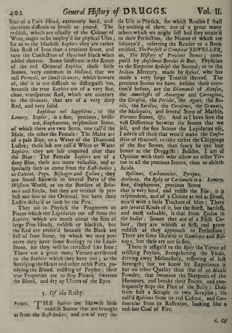 Size of a Pin’s Head, extreamiy hard, and therefore difficult to bruife or pound. The reddiffi, which are ufually of the Colour of Wine, ought to be imploy’d for phyfical Ufes ; for as to the blackilh Saphirs they are rather like Ruft of Iron than a precious Stone, and turn the Confet^ion of Hyacinth black when added thereto. Some fubftitute in the Room of the red Oriental Saphirs^ thofe little Stones, very common in Holland^ that we call Vermeil, or fmall Granats, which beware of, tho’ it is not difficult to diftinguifli ’em, becaufe the true Saphirs are of a very fine, clear, tranfparent Red, which are contrary to the Granats, that are of a very deep Red, and very folid. Saphirus vel Sapphirus , or the Lemery, Saphir , is a fine, precious, brilli¬ ant, diaphanous, refplendenc Stone, of which there are two Sorts, one call’d the Male, the other the Female : The Males are of a pale Blue, or a Water of the Diamond Luftre; thefe laft are call’d White or Water Saphirs, they are lefs enquired after than the Blue : The Female Saphirs are of a deep Blue, thefe arc more valuable, and e- fpecially fuch as come from the Eafl^Indies ; as Calecut, Pegu, Bifnager and ^eilan ; they are found likewife in feveral Parts of the PVefter?z World, as on the Borders of Bohe¬ mia and Silefia, but they are neither fo per- fed nor fine as the Oriental, but have their Luftre defac’d or funk by the Fire. They ufe in Phyfick the Fragments or Pieces which the Lapidaries cut off from the Saphirs, which are much about the Size of large Pins-Heads, reddifti or blackilh, but the Red are prefer’d becaufe the Black are full of Iron Stone, by which we may per¬ ceive they- have fome Analogy to the Load- Stone, for they will be attracted like Iron : There are a great many Virtues attributed to the Saphirs which they have not ; as the fortifying the Heart and other noble Parts, pu¬ rifying the Blood, refilling of Poyfon ; their true Properties are to flop Fluxes, fweeten the Blood, and dry up Ulcers of the Eyes. y. Of ths Ruby. Pomet. ^^HE Pubies are likewife little ^ reddifh Stones that are brought us from the EaflAndies, and are of very lit¬ tle Ufe in Phyfick, for which Reafon I fhall fay nothing of them, nor of a great many others which we might fell had they attain’d to their Perfedfion, the Names of which are fubjoyn’d , referring the Reader to a Book entitled, ThePerfeFi orCompleat JEbf^ELLE^^ or. The Hijiory of Precious Stones ; com¬ pos’d by Anfelmus Boetius de Boot, Phyfician to the Emperor Bpdolph the Second ; or to the Indian Mercury, made by Bpfnel, who has made a very large Treatife thereof. The precious Stones we have, befides thofe men¬ tion’d before, are the Diamonds of Alenfon^ the Amethyfls of Auvergne and Cartagena^ the Girafole, the Peridot, the Agats, the Be* rils, the Sardius, the Coralines, the Granats^ the Malaquits, and feveral Sorts of Marble, Florence Stones, And as I have feen the vaft Difference betwixt the Stones that we fell, and the fine Stones the Lapidaries ufe, I advife all thofe that wou’d make the Confi-* Ftion of Hyacinth, to take rather the Chippings of the fine Stones, than fancy he can buy better at the Druggifts : Befides, I am of Opinion with thofe who allow no other Vir¬ tue in all the precious Stones, than to abforb Acids, Bqibinus, Carhunculus, Pyropus, Anthrax, the Bjiby or Carbuncle is a Lemery, fine, diaphanous, precious Scone that is very hard, and refifts the File ; it is refpiendent, and of a Colour as red as Blood, mix’d with a little Tindlure of blue : There are feveral Kinds of it, but the fineft, bardeft, and moft valuable, is that from X^eilan in the Indies : Stones that are of a Fiefli Co¬ lour , they are whitilh at firft, and grow reddifti as they approach to Perfection : There are fome likewife in Gamhaya and Bif- naga, but thefe are not fo fine. There is aflign’d to the l^uby the Virtue of refilling Poyfon, ftrengthening the Vitals, driving away Melancholy, reftoring of loft Strength; but we know by Experience it has no other Quality than that of an Alcali Powder, that fweetens the Sharpnefs of the Humours, and breaks their Points, and con- fequently flops the Flux of the Belly : Dole from half a Scruple to two Scruples ; ’tis call’d {{itbinus from its red Colour, and Car¬ hunculus from its Reflexion, looking like a red-hot Coal of Fire.