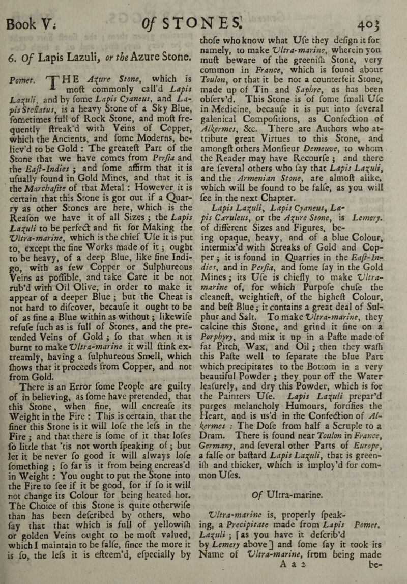 6. Of Lapis Lazuli, or thekzutQ Stone. Fomet. 'T H E A:{tire Stone^ which is ^ moft commonly call’d Lapis La:(uli, and by feme Lapis Cyantus^ and La^ pisSteliatus^ is a heavy Stone of a Sky Blue, fometimes full of Rock Stone, and moft fre¬ quently ftreak’d with Veins of Copper, which the Ancients, and fome Moderns, be¬ liev’d to be Gold : The greateft Part of the Stone that we have comes from Ferfia and the Eafl-lndies ; and fome affirm that it is ufually found in Gold Mines, and that it is the Marchajite of that Metal : However it is certain that this Stone is got out if a Quar¬ ry as other Stones are here, which is the Reafdn we have it of all Sizes ; the Lapis La:{uli to be perfeâ: and fit for Making the Ultra-marine^ which is the chief Ule it is put to, except the fine Works made of it ; ought to be heavy, of a deep Blue, like fine Indi¬ go, with as few Copper or Sulphureous Veins as poflible, and take Care it be not rub’d with Oil Olive, in order to make it appear of a deeper Blue ; but the Cheat is not hard to difeover, becaufe it ought to be of as fine a Blue within as without ; likewife refufe fuch as is full of Stones, and the pre¬ tended Veins of Gold ; fo that when it is burnt to make Vhra^marine it will ftink ex- treamly, having a fulphureous Smell, which (hows that it proceeds from Copper, and not from Gold. There is an Error fome People are guilty of in believing, as fome have pretended, that this Stone, when fine, will encreafe its Weight in the Fire : This is certain, that the finer this Stone is it will lofe the lefs in the Fire ; and that there is fome of it that lofes fo little that ’tis not worth fpeaking of ; but let it be never fo good it will always lofe foraething 5 fo far is it from being encreas’d in Weight : You ought to put the 5tone into the Fire to fee if it be good, for if fo k will not change its Colour for being heated hot. The Choice of this Stone is quite otherwife than has been deferibed by others, who fay that that which is full of yellowifli or golden Veins ought to be moft valued, which I maintain to be falfe, fince the more it is fo, the lefs it is efteemM, efpecially by thofe who know what Ufe they defignitfor namely, \.o Ultra-marine^ wherein you muft beware of the greenifli Stone, very common in France^ which is found about Foulon, or that it be not a counterfeit Stone, made up of Tin and Saphre, as has been obferv’d. This Stone is of fome fmall Ufe in Medicine, becaufe it is put into feveral galenical Compofitions, as Confedlion of Alk^ermes, See. There are Authors who at¬ tribute great Virtues to this Stone, and amongft others Monfieur Demeuve, to whom the Reader may have Recourfe ; and there are feveral others who fay that Lapis Lazuli, and the Armenian Stone, are almoft alike, which will be found to be falfe, as you will fee in the next Chapter. Lapis Lai^uli, Lapis Cyaneus, La* pis C<£ruleus, or the A:(ure Stone, is Lemery, of different Sizes and Figures, be¬ ing opaque, heavy, and of a blue Colour, intermix’d with Streaks of Gold and Cop¬ per ; it is found in Quarries in the Eafi-In-- dies, and in Perjia, and fome fay in the Gold Mines ; its Ufe is chiefly to make Vhra- marine of, for which Purpofe chufe the cleaneft, weightieft, of the higheft Colour, and beft Blue 5 it contains a great deal of Sul¬ phur and Sait. To make Ultra-marine, they calcine this Stone, and grind it fine on a Porphyry, and mix it up in a Pafte made of fat Pitch, Wax, and Oil • then they wafli this Pafte well to feparate the blue Parc which precipitates to the Bottom in a very beautiful Powder ; they pour off the Water leafurely, and dry this Powder, which is for the Painters Ufe. Lapis La^^uli prepar’d purges melancholy Humours, fortifies the Heart, and is us’d in the Confetftion of Al- kermes : The Dofe from half a Scruple to a Dram. There is found near Toulon in France, Germany, and feveral other Parts of Europe, a falfe or baftard Lapis Las^uli, that is green- iHi and thicker, which is imploy’d for com¬ mon Ufes. Of Ultra-marine. Ultra-marine is, properly fpeak¬ ing, a Precipitate made from Lapis Pomet. La:(uli j f as you have it deferib’d by Lemery above ] and fome fay it took its Name of Ultra-marine, from being made A a 2 be-