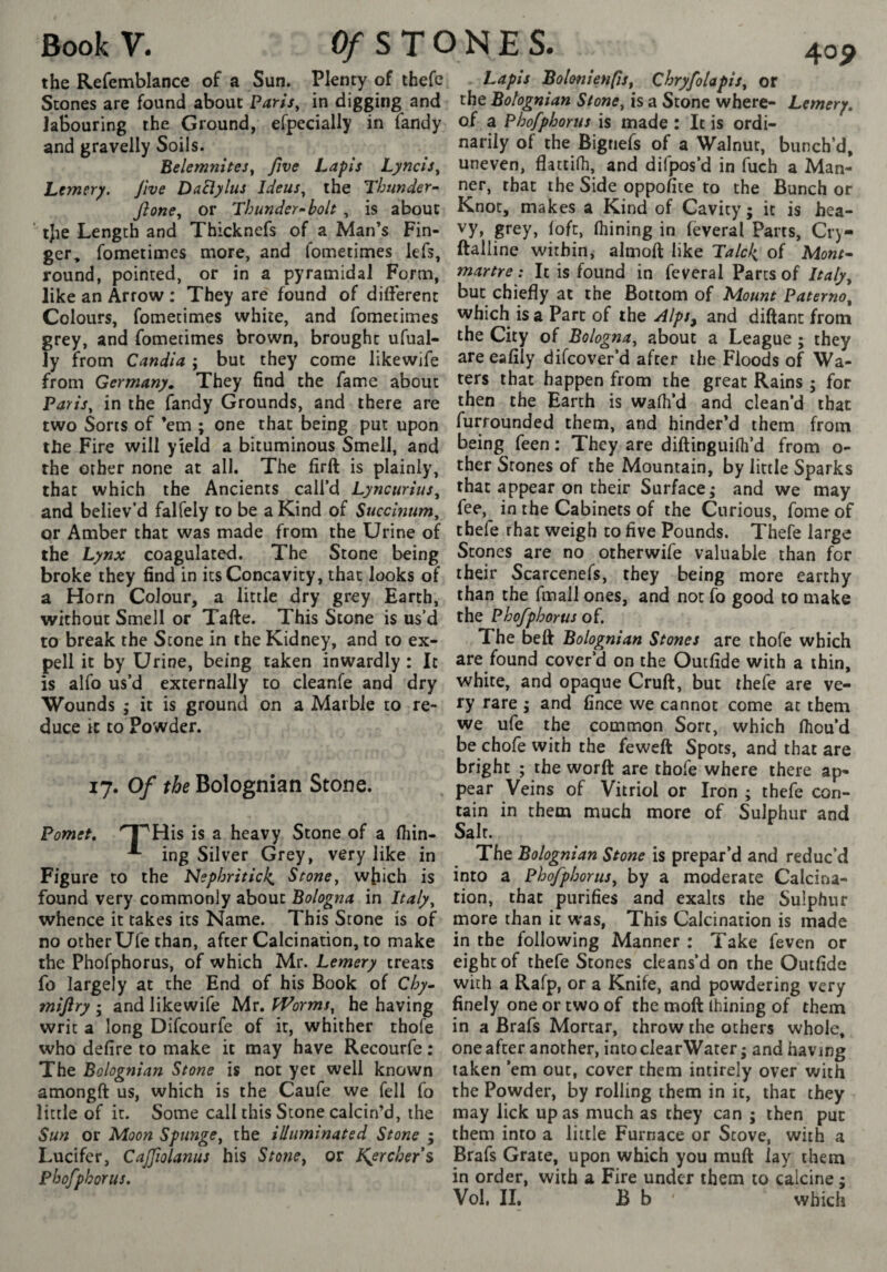 Scones are found about PariSy in digging and labouring the Ground, efpecially in Tandy and gravelly Soils. BelemniteSy five Lapis LynclSy Lejnery. Jive DaElylus IdeuSy the Thunder- fionCy or Thunder-bolt , is about ' tjie Length and Thicknefs of a Man’s Fin¬ ger, fometimes more, and fometimes lefs, round, pointed, or in a pyramidal Form, like an Arrow : They are found of different Colours, fometimes white, and fometimes grey, and fometimes brown, brought ufual- ly from Candla ; but they come likewife from Germany, They find the fame about PariSy in the Tandy Grounds, and there are two Sons of ’em ; one that being put upon the Fire will yield a bituminous Smell, and the other none at all. The firft is plainly, that which the Ancients call’d LyncurluSy and believ’d falfely to be a Kind of Succlnnmy or Amber that was made from the Urine of the Lynx coagulated. The Stone being broke they find in its Concavity, that looks of a Horn Colour, a little dry grey Earth, without Smell or Tafte. This Stone is us’d to break the Stone in the Kidney, and to ex- pell it by Urine, being taken inwardly : It is alfo us’d externally to cleanfe and dry duce it to Powder. 17. Of the Bolognian Stone. Pomet, '^His is a heavy Stone of a fiiin- ing Silver Grey, very like in Figure to the Nephritic^, Stoney wfiich is found very commonly about Bologna in Itafyy whence it takes its Name. This Stone is of no other Ufe than, after Calcination, to make the Phofphorus, of which Mr. Lemery treats fo largely at the End of his Book of Chy» mifiry ; and likewife Mr. tVormSy he having writ a long Difcourfe of it, whither thofe who defire to make it may have Recourfe : The Bolognian Stone is not yet well known amongft us, which is the Caufe we fell fo little of it. Some call this Stone calcin’d, the Sun or Moon Spungey the illuminated Stone 5 Lucifer, CaJJiolanus his Srowe, or KySrcher s Phofphorus. the Bolognian Stoney is a Stone where- Lemery, of a Phofphorus is made : It is ordi¬ narily of the Bignefs of a Walnut, bunch’d, uneven, flattilh, and difpos’d in fuch a Man¬ ner, that the Side oppofite to the Bunch or Knot, makes a Kind of Cavity; it is hea¬ vy, grey, loft, Ihining in feveral Parts, Cry- ftalline within, almoft like Talck of Mont¬ martre : It is found in feveral Parts of Italy^ but chiefly at the Bottom of Mount PaternOy which is a Part of the Alps^ and diftant from the City of Bolognay about a League ; they are eafily difcover’d after the Floods of Wa¬ ters that happen from the great Rains ; for then the Earth is walk’d and clean’d that furrounded them, and hinder’d them from being feen : They are diftinguilh’d from o- ther Stones of the Mountain, by little Sparks that appear on their Surface; and we may fee, in the Cabinets of the Curious, Tome of thefe rhat weigh to five Pounds. Thefe large Stones are no otherwife valuable than for their Scarcenefs, they being more earthy than the fmall ones, and not fo good to make the Phofphorus of. The belt Bolognian Stones are thofe which are found cover’d on the Outfide with a thin, white, and opaque Cruft, but thele are ve¬ we ufe the common Sort, which Ihou’d be chofe with the feweft Spots, and that are bright ; the worft are thofe where there ap¬ pear Veins of Vitriol or Iron ; thefe con¬ tain in them much more of Sulphur and Salt. The Bolognian Stone is prepar’d and reduc’d into a PhofphoruSy by a moderate Calcina¬ tion, that purifies and exalts the Sulphur more than it was, This Calcination is made in the following Manner : Take feven or eight of thefe Stones cleans’d on the Outfide with a Rafp, or a Knife, and powdering very finely one or two of the moft Ihining of them in a Brafs Mortar, throw the others whole, one after another, into clearWater ; and having taken ’em out, cover them intirely over with the Powder, by rolling them in it, that they may lick upas much as they can ; then pur them into a little Furnace or Stove, with a Brafs Grate, upon which you muft lay them in order, with a Fire under them to calcine ; Vol. II. B b which