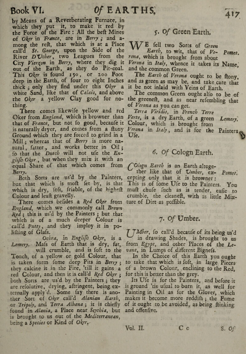 4'r j. Of Green Earth. by Means of a Reverberating Furnace, in which they put it, to make it red by the Force of the Fire : All the beft Mines of Oker in France, are in Berr^ ; and a- mong the reft, that which is at a Place 'XAZE fell two Sorts of Green call’d St* George, upon the Side of the Barth, to wit, that of Ve^ Pomet River D'Vcher, two Leagues from the which is brought from about City Viers^on in Berry, where they dig it Ferona in Italy, whence it takes its Name' out of the Earth, as they do Pit-coal, and the common Green. * This Okp' is found 150 , or ^ 200 Foot The Barth of Verona ought to be ftony, deep in the Earth, of four to eight Inches and as green as may be, and take care that thick ; only they find under this Ok,er a it be not inlaid with Veins of Earth, white Sand, like that of Calais, and above The common Green ought alfo to be of the Ok^r a yellow Clay good for no- the greeneft, and as near refembling that thing. of Verona as you can get. There comes likewife yellow and red Terra Viridis, in French Terre Oker from England, which is browner than Verte, is a dry Earth, of a green Lemery] that of France, but not fo good, becaufe it Colour, which is brought from is naturally dryer, and comes from a ftony Verona in Italy, and is for the Painters 6, Of Cologn Earth. Pomet] Ground which they are forced to grind in a Ufe, Mill ; whereas that of Berry is more na¬ tural, fatter, and works better in Oil; fo that the Dutch will not ufe the Bn- glifh oker , but when they mix it with an equal Share of that which comes from f^OIogn Barth is an Earth altoge- Berry. ^ ther like that of ZJrnber, ex- Both Sorts are us’d by the Painters, cepting only that it is browner: but that which is moft fet by, is that This is of fome Ufe to the Painters. You which is dry, foft, friable, of the higheft muft chufe fuch as is render, eafie to Colour and leaft gravelly. crumble, the cleaneft, with as little Mix- There comes befides a Bed Oker from tore of Dirt as pofîible. England, which we commonly call Brown Bed ; this is us’d by the Painters ; but that r '-r which is of a much deeper Colour is 7* 0/ Umber* call’d Putty, and they imploy it in po- lilhing of Glafs. ^ JJMher, fo call’d becaufe of its being us’d Ochra, in Englifo Oker, is a ^ in drawing Shades, is brought to us Lemery, Mafs of Earth that is dry, far, from Egypt, and other Places of the Le- will crumble, and is foft to the vant, in Lumps of .different Bignefs. Touch, of a yellow or gold Colour, that In the Choice of this Earth you ought is taken form fome deep Pits in Berry ; to take that which is foft, in large Pieces they calcine it in the Fire, ’till it gains a of a brown Colour, enclining to the Red, red Colour, and then it is call’d Bed Oker ; for this is better than the grey, both Sorts are us’d by the Painters ; they Its Ufe is for the Painters, and before it are refolutive, drying, aftringent, being ex- is ground ’cis ufual to burn it, as well for tcrnally apply’d. Some fay there is ano- Painting in Oil as for the Glover, which ther Sort of Oker call’d Alanian Earth, makes it become more reddilh ; the Fume or Tripoly, and Terra Albana ; it is chiefly of it ought to be avoided, as being ftinking found in Alania, a Place near Scythia, but and offenfivc. is brought to us out of the Mediterranean, being a Species or Kind of Vol. II. C c % Vol. II. S. Of