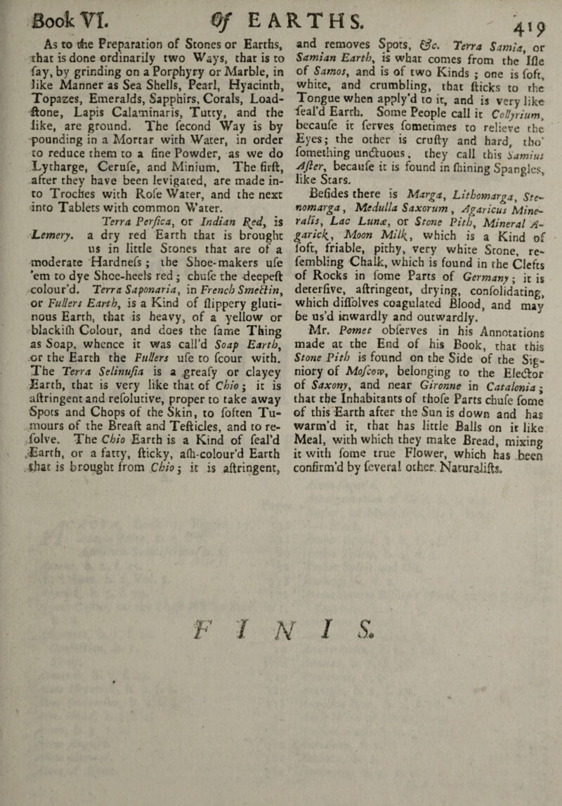 Book Yî. 0f EARTHS. As to rkQ Preparation of Stones or Earths, that is done ordinarily two Ways, that is to fay, by grinding on a Porphyry or Marble, in like Manner as Sea Shells, Pearl, Hyacinth, Topazes, Emeralds, Sapphirs, Corals, Load- 'ftone, Lapis Calaminaris, Tutcy, and the like, are ground. The fécond Way is by pounding in a Alortar with Water, in order to reduce them to a fine Powder, as we do Lytharge, Cerufe, and Minium, The firft, .after they have been levigated, are made in¬ to Troches with Rofe Water, and the next into Tablets with common V/ater. Terra Perfica^ or Indian i{ed, is Lemery, a dry red Earth that is brought ns in little Stones that are of a moderate Hardnefs ; the Shoe* makers ufe 'em to dye Shoe-heels red ; chule the deepeft colour’d. Terra Saponaria^ in French Smeliin^ or Fullers Earthy is a Kind of flippery gluti¬ nous Earth, that is heavy, of a yellow or blackifli Colour, and does the fame Thing as Soap, whence it was call’d Soap Earthy or the Earth the Fullers ufe to fcour with. The Terra Selinufia is a greafy or clayey Earth, that is very like that of Chio ; it is aftringent and refolutive, proper to take away Spots and Chops of the Skin, to foften Tu- ..mours of the Breaft and Tefticles, and to re¬ çoive. The Chio Earth is a Kind of feal’d ,-Earth, or a fatty, fticky, a(h-colour’d Earth .that is brought from Chio’, it is aftringent, and removes Spots, Terra Sarnia, or Samian Earth, is what comes from the Ifle of Samos, and is of two Kinds ; one is foft, white, and crumbling, that fticks to the Tongue when apply’d to it, and is very like feal’d Earth. Some People call it Collyrium, becaufe it ferves fometimes to relieve the Eyes; the other is crufty and hard, tbo’ fomething unduous, they call this Samius j^fter, becaufe it is found in fiiining Spangles, like Stars. Befides there is Marga, Lithomarga, Ste- nomarga. Medulla Saxorum, ^garicus Mine-- ralis. Lac Lunæ, or Stone Pith, Mineral 'A- garick^. Moon Mil^, which is a Kind of Toft, friable, pithy, very white Stone, re- fembling Chalk, which is found in the Clefts of Rocks in fome Parts of Germany ; it is deterfive, aftringent, drying, confolidating, which diffolves coagulated Blood, and may be us’d inwardly and outwardly. Mr. Pomet obferves in his Annotations made at the End of his Book, that this Stone Pith is found on the Side of the Sig« niory of Mofcow, belonging to the Eledror of Saxony, and near Gironne in Catalonia ; that the Inhabitants of thofe Parts chufe fome of this Earth after the Sun is down and has warm’d it, that has little Balls on it like Meal, with which they make Bread, mixing it with fome true Flower, which has been confirm’d by Ceveral other. Nasuralifts,