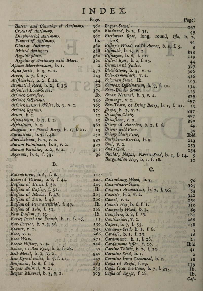 f INDEX. Butter and Cinnabar of Antimony, Crocus of Antimony, Diajihoretick^ Antimony. Flowers of Antimony, Glafs of Antimony, Jvlelted Antimony. Bogulus plain. Béguins of Antimony with Mars. Apium Macedonicumy b. i. Aqua fortis^ b. 3, v. 2, Areca^ b. 7, f. 27. Arijiolochia, b. 2, f. 26. Aromatick Rptd^ b, 2, f. 35; Arfenical Load^Stone, Arfnick, Corrojive. A rfni ckfa Hitious, Arffiick^natural PVhite^ b, 3, V. 2. Arfnick^ ^egulus. Arum, b. 2. Afpalathum, b. 3, f. 2. Ajphalmm, b. 2. ^ Avignon, or French Berry, b. 2i. Aurantium, b. 7. f. 48. Aurichalcum, b. 2, v. 2. Aurum Fulminant, b. 2, v. 2. Aurum Potahile, b. 2, V. 2.. A;^arum, b. 2, f. 33. B. BalauJiiumj, b.6, f. 6, Balm of Gilead, b. 8, f. 44» Balfam of Berne, f. 50. Flalfam of Capivy, f 51. ^ Balfam of Mecha, f. 47. Balfam of Peru, f. 48. Balfam of Peru artificial, f. 49, Balfam oi Tolu, f. 52. Ntfiv Balfam, L 53. Barley Pearl and French, b, l, f., l6, Bay-Berries, b. 7, f.. 5^1=. Beaver, V. 2, Bees, V. 2. Bees-fVax. Beetle Hiftory, v. Ir Behen, or Ben Boot, b. 2. f. 28. Bell-Metal, b. 2, v. 2. Ben IÇernel white, b. 7. f. 41* Benjamin, b. 8, f. 14. Se;(oar Animal, v. 2. BcT^oar Mineral, b. 3, y. 2» Page. 362 360 362 Ib. 360 358 360 360 2 577 143 44 52- 370 Ib. 369 369 370 52 59 387 13 152 337 307 3.11 30 Be:^oar Stonel Bindweed, b. 2, f. 31. Birthwort Bpot, long, round, f. 26. BiJhop*s fVeed, cûVà Ameos, b. i j Bifmuth, b. 2, v. 2.. Biftiague, b. 6, f. i r. Bifiort Bpot, b. 2, f. 25. Bitumen of Judea. Blood-Stone, b. 3, v. 2. Bole^Armoniacl{, v. 2. Bolonian Stone. Ib. Bomhax Officinarum, b. 7, f. 50. Bone^Binder Stone. Borax Natural, b. 3, v. 2. Boutargo, v. 2.. Box-Thorn, or Berry, b. i, b. 2, V. 2. Brianfon Chalk, Brimflone, v. 2., Briony of America, b..2. f. 6.' Briony wild Vine. Briony black^Vine, Buckthorn-Berries, b. 9. Bull, V. 2. Bull's Gall. Btinias, Napus, Navew-Seed, h. Burgundian Hay, b. i. f. 18. c. 114* 2.04, Calamhourg-PVood, b. 3.. 207 Calaminar e-St one. Ib. Calamus Aromaticus, b. 2, f. 36^ 203 Calcitis, b. 2, V. 2. 206 Camel, v. 2. Ib. Camels Hay, b. 6, f. ij 208 Campechy fVood, b. 3. Ib. Camphire, b. 8, f. J 3* 11 Cantharides, V. 2. 159 Crf/rr/, b. 7, f. 55- 243 Caraway-Seed, b. i, f. 8. 266 Cardafs, b. i, f. 25. 271 Cardamome, b. i, f. 28. 22^ Cardamome lejfer, f. 29. 47 Car line Thifile, b. 2, f. 22.. 340 Carmine Seed, b. i. 147 Carmine from Cocheneal, b. I. 183 Cafiia oi Brafil, f. 29. 235^ Cajfia from the Cane, b, 7, f. 37. 3^3  Cafta of Egypt, f 28.. f. 5. rage. •237 49 b. 2, 44 3 333 119. 44 387 366. 416 409: 1.54 413 379- 297 13 337 407 390 29 30 Ibid 223 253 254 I, f. 14. 9 12 f. 21. 70 365 53 34i 250 110 é9 181 266 158 5 16 2l Ibid 41 2 18 139 Ib. Ib. Caf^