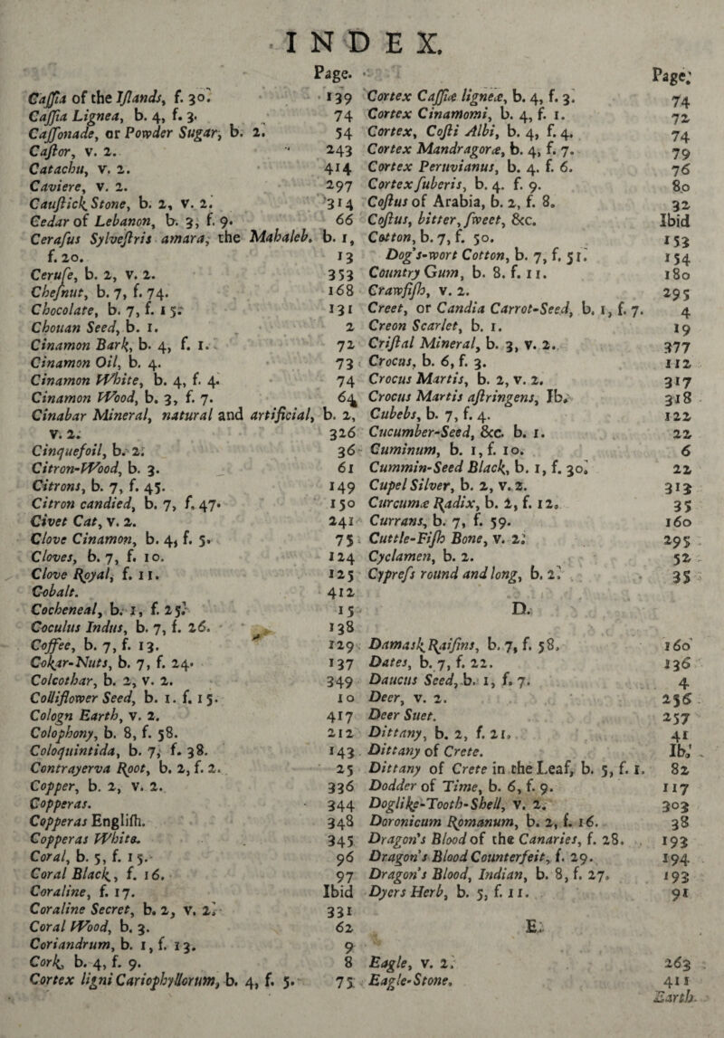 Caffla of the JJlands^ £.30» CaJJia Lignea^ b. 4, f. 3. Caffonacie, or Powder Sugar, b. Cafior, V. 2. Catachtiy v. 2. CavierCy v. 2. CauftickStonOy b. 2, V. 2, Cedar oi Lebanony b. 3J f. 9. Cerafus Sylvejlris amara; the f. 20, Cerufe, b. 2, V. 2. Chejnuty b. 7, f. 74.' Chocolatey b. 7, f. i 5^ Chouan Seed, h» i. Cinamon BarJ{,yh> 4, f. !. . Cinamon Oil, b. 4. Cinamon PVhite, b. 4, f. 4. Cinamon TVoody b, 3, f. 7. Cinabar Mineral, natural and V. 2. Cinquefoily b. 2; Citron-Woody b. 3. Citrons, b. 7, f. 45. Citron candied, b. 7, f. 47» Civet Cat, v. 2. Cinamon, b. 4, f. 5. Cloves, b. 7, f. 10. Clove l{pyal, f. 11. C-obalt. Cocheneal, b. • i, f. 2 5/ Ceculus Indus, b. 7, f. 26. ^ Coffee, b. 7, f. 13. Collar-Nuts, b. 7, f. 24* Colcothar, b. 2, v. 2. CoUiflower Seedy b. i. f. 13.' Cologn Earthy v. 2. Colophony, b. 8, f. 58. Coloquintida, b. 7,' f. 38. Contrayerva Epot, b, 2, f. 2». Copper, b. 2, v. 2., Copperas. Copperas Englifli. Copperas White. Cortf/, b. 5, f. I 5.- Com/ Blackly f. 16. Cor aline y f. 17. Cor aline Secret, b. 2, V. Coral Woody b. 3. Coriandrum, b. i, f. 13. Corli, b. 4, f. 9. Cortex ligni Cariophyllorum, b. 2. •314 66 Mahaleb» b. i, 353 I N D E X. Page. • • 139 Cortex Caffice ligne at, b. 4, f. 3^ 74 Cortex Cinamomiy b. 4, f. i. 54 Cortex, Cofti Albi, b. 4, f. 4. 243 Cortex Mandragore, b. 4, f. 7. 414 Cortex PeruvianuSy b. 4. f. 6. 297 Cortex fuberisy b. 4. f. 9. Coftus of Arabia, b. 2, f. 8. CoftuSy hitter, fweety &c, Cottonyh.qyi. 30. Dogs-wort Cotton, b. 7, f. 31 Country Gum, b. 8. f. ii. 168 Crawfijhy v. 2. 131 Creety or Candia Carrot-Seed, b, r, f. 2 Creon Scarlet, b. i. 72 Criftal Mineral, b. 3, v. 2. 73 ( Crocaj, b. 6, f. 3. 74 Crocus Martis, b. 2, v. 2. .. . . H Crocus Martis aflringens, Ib*' artificial, b. 2, Cubebs, b. 7, f. 4. 326 Cucumber-Seedy 8cc. b. i. 36- Cuminum, b. i,f. 10, 61 Cummin-Seed Blacks b. i, f. 30, 149 Cupel Silver, b. 2, V. 2. * 150 Curcume Bpdix, h. l,f. 11, 241 Currans, b. 7, f. 59. 7 5 . Cuttle-Fijh Bone, v. 11 124 Cyclamen, b. 2. 123' Cyprefs round and long, b. 2^ , . ‘ 412^ I 15 - D.' , 138 129. Damasli^aifinSy b, 7, f, 58, 137 Dates, b. 7, f. 22. 349 Daucus Seedyh. i, f. 7. 10 Deer, v. 2. 417 Deer Suet. 212 Dittany, b. 2, f. 2l, 143 Dittany of Crete. ■ 23 Dittany of Crete in cheLeaf,^^ b. 3, f. 336 Dodder of Time, b. 6, f. 9. 344 Doglil^e-Tooth-Shell, V, 2,- 348 Doronicum Bpmanum, b. 2, L 16. 345 Dragon's Blood of the Canaries, f. 28. 96 Dragon s Blood Counterfeit, f. 29. 97 Dragon s Blood, Indian, b. 8, f. 27. Dyers Herb, b. 5, f. 11. Ibid 331 62 Page; 74 74 79 76 8p 32 Ibid 153 154 180 295 4 *9 377 112 317 318 122 22 6 22 313 35 160 295 52 3S 166 136 4 2' 257 41 ib; 82 117 303 38 193 194 in 91 4» 5» 9 8 Eagle, v. i; 73: Eagle-Stone, 16^ 411 Earth-