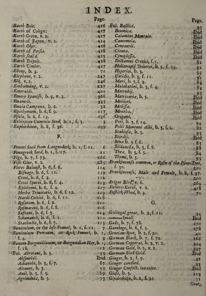 Barth of Cologni Barth Green^ v. 2. Earth oi Jaÿariy V. It Earth Oker. Earth of Perfia. Earth feaN. Earth Tri-poly, Earth ZJmber, . . Ebony f b. 3. Elephant^ v. 1, '’Elk^, V, 2. Embalmings V, 2, Emeralds, Emery Spani/h^ b. 3,-V. 2.' Enamels, . ' ^ Enula Campana, b. 2, ' ' Epithymum^ b. 6, f. 9. EfuUs b. 2, f. 13. Ethiopian Cummin Seed^ b. i, f. 5. . Euphorbiums b, 8, f. 36. ' J F. INDEX. Page. 417 Eetonicae, 417 Calamint Montain, 414 Camomelce, 16 Centaurii, 418 Cicuta, 415 Cynogloffce, . . . ' 418 ÊiEamni Creticifi, 'i, 417 Ueliotropij Tricocci sh, 13. 71 Hypericin b. 5. 247 b. 5, f. II. 246 Maris b. 5, f. 3. 227 Malabathri, b. 5, f. 4, 401 Marrubij, 366 MatricariiCs b. 5. 335 Me li loti, 52 Melijfcs, 117 :-Menth(C,l .. 136 Oyigani, 3 Pm, t>. 5> 14. J99 Pf^Z/V Montani Albi, b. 5, f, 2. . , ScabiofcCs b. 5. : Scordij, r&ehæb. 5. f. 6. 11 166 . 5 - Fennel Seed from Languedock^ b. i, f. If. • 6 '.'^oldanellcCs b. 5, f, 8. Fenugreeks Seeds b. i, f. 17. EigSsh, ■ Glues V. 2. Balaufts b. 6, f. 6. BifnagOs b. 6, f. 11. Crocis b. 6s f. 3* Croci Spuriis b. 6, f. 4. Epithymis b. 6, f. 4. Herbie TrinitatiSs b. 6, f,. 12. Hardi Celticis b. 6, f. ii. Bpfarums b. 6, f. 2. ■ Bpfmar inis b. 6, f. 8. Safranis b. 6, f. 5* Schananthy b. 6, f. i. StcechadiSs b. 6, f. 7. ThecSs b. 5, f. 5. > Thymis b. 5. ,285' Erankjncenfe commons Epfin of the Fine 114 f. 5°' XI 9 Erankincenfe's Male ayid Female,^ 8, III . ' 113 Frigat Blrtffy, 'i'. ii'j Fullers-Earths v. 2. ii^ Fuftick^fVoodjb,'^, 118 no G, 116 114 : G alingdl. greats b. 2,f. lU 11 o Small. Page. 9S Ibid Ibid Ibid Ibid Ibid Ibid 82 9^ 95 9 V H S3 .95 Ibid Ibid Ibid Ibid Ibid 94 82 95 Ibid 85' ^4 95 -Ttjees 2.10 f.37. 200 264 ^418 . 70 _ , . . 115 GallSsb. js ft 7S. yFeeniculums or the lefs. Fennel, b. i, f. 11. 7 Gamboge, b. 8, f. 5.’ Fœnîculum 'Petraum, .ot Bpck, Fennel, b. i, iGentian-Bpots b. 2, f. 20. f. 4. 3 ^German Black-» b. 7, f. 72. '^FanumBurgtindiacum^ OP Burgundian Hay sb. i, German Copperas, b. 2, v. 2. f. 18. ^12-, German Gold, b. 2, v. 2. ^'Fol. Abrotanis b. ^^ German^Shell Gold, Abfyntbii, . Ibid Gingersb, 2, f. 9. Adianthis b. 5, f. 7. 87 Ginger candied, Alcanet, b, 95 Ginger Confe^, laxative. Anils b. 5> 5* 89 Glafs, b. 5. AgrimoniiCyb, Glycirrhi^a^h,!, f», ^4 94 Ibid ,170 .178 .40 166 344 337 Ibid 32^ 33 Ibid 103 51 Goaty