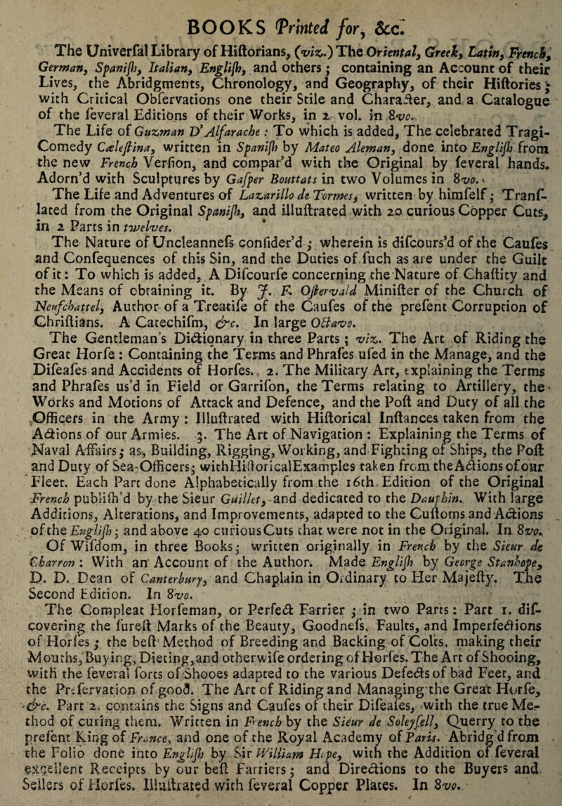 BOOKS printed for^ See. The UniverfalLibrary of Hiftorians^ (^viz,,)T!hQOriental^ Greek, Latin, French^ German, Spamflj, Italian, Englijhy and Others ; containing an Account of their Lives, the Abridgments, Chronology, and Geography, of their Hiftbries j with Critical Obfervations one their Stile and Charailer, and a Catalogue of the feveral Editions of their Works, in z vol. in The Life of Guzman D*Alfarache : To which is added, The celebrated Tragi¬ comedy Calefiinay written in Spanîfh by Mateo Aleman^ done into Englijh from the new French Verfion, and compar’d with the Original by feveral hands. Adorn’d with Sculptures by Gafper Bouttats in two Volumes in S'vo,^ The Life and Adventures of Lazarillo de Formes, written by himfelf ; TranC. lated from the Original Spanijh., and illuftrated with 20 curious Copper Cuts, in 2 Parts in tivel'ves. The Nature of Uncleannefs confider’d ,* wherein is difeoursM of the Caufes and Confequences of this Sin, and the Duties of.fuch as are under the Guilt of it: To which is added, A Difeourfe concerning the Nature of Chaftity and the Means of obtaining it. By J, F. Ofier'uald Minifter of the Church of Neufchattel, Author of a Treatife of the Caufes of the prefent Corruption of Chriftians. A Catechifm, &c. In large O^a'vo. The Gentleman’s Didlionary in three Parts ; viz. The Art of Riding the Great Horfe : Containing the Terms and Phrafes ufed in the Manage, and the Difeafes and Accidents of Horfes., 2. The Military Art, explaining the Terms and Phrafes us’d in Field or Garrifon, the Terms relating to Artillery, the • Works and Motions of Attack and Defence, and the Poft and Duty of all the .Officers in the Army : Illuftrated with Hiftorical Inftances taken from the Adions of our Armies. 5. The Art of Navigation : Explaining the Terms of Naval Affairs,* as. Building, Rigging, Working, and Fighting of Ships, the Poft: and Duty of Sea-Officers * withHiftoricalExamples taken from theAdionsofoar Fleer. Each Part done Alphabetically from the i6th.Edition of the Original French publilh’d by the Sieur Guillet, ^nà dedicated to the Dauf hin.. With large Additions, Alterations, and Improvements, adapted to the Cuftoms and Adions of the Englijh; and above 40 cufiousCuts chat were not in the Original. In 8vo.. Of Wifdom, in three Books* written originally in French by the Skur de Fharron : With an'Account of the Author. Made Englijh by George Stanhope^ D. D. Dean of Canterbury, and Chaplain in Ordinary to Her Majefty. The Second Edition. In 8vo, The Compleat Horfeman, or Perfed Farrier ,* in two Parts : Part i. dif- covering the fureft Marks of the Beauty, Goodnefs, Faults, and Imperfedions of Horfes ,* the beft'Method of Breeding and Backing of Colts, making their Mouths, Buy in g, Dietlng,and otherwife ordering of Horfes. The Art of Shooing, with the feveral forts of Shooes adapted to the various Defedsof bad Feet, and the Pr^fervation of good. The Art of Riding and Managing the Great Horfe, ^&c. Part 2. contains the Signs and Caufes of their Difeafes, ^with the true Me¬ thod of curing them. Written in Fyench by the Skur de SoleyfelJ, Querry to the prefent ILingoî France^ and one of the Royal Academy of P^m. Abridg’d from the Folio done into Englijh by Sir IFHUam H<pe, with the Addition of feveral excellent Receipts by our beft Farriers ; and Diredions to the Buyers and Seilers of Elorfes. Illuftrated with feveral Copper Plates. In Bvo. '