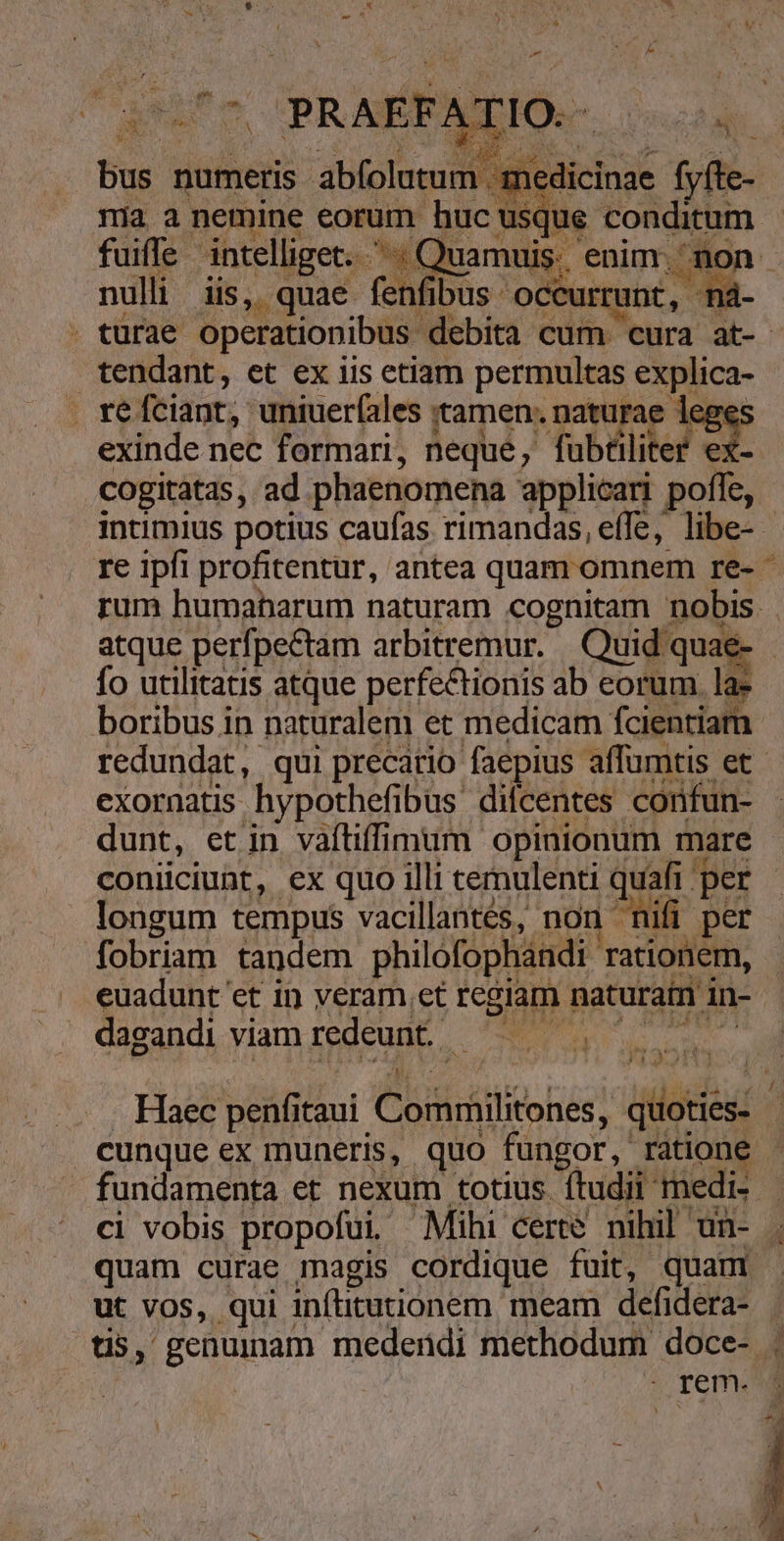 1 * i * d LÀ du bus numeris abfolutum medicinae fyíte- ma a nemine eorum huc usque conditum. fuiffe intelliget... Quamuis. enim. non nulli iis, quae fenfibus occurrunt, ná- . turae operationibus debita cum cura at- tendant, et ex iis etiam permultas explica- . re fciant, uniuer(ales tamen: naturae 1e, exinde nec formari, neque, fubtiliter ex- cogitatas, ad phaenomena applicari pofle, intimius potius caufas rimandas, effe, libe- re ipfi profitentur, antea quam omnem re- * rum humaharum naturam cognitam nobis. atque perfpectam arbitremur. | Quid quae- fo utilitatis atque perfectionis ab eorum la: boribus in naturalem et medicam fcientiam redundat, qui precario faepius affumtis et exornatis hypothefibus difcentes confun- dunt, etin vafliffimum opinionum mare coniiciunt, ex quo illi temulenti quafi per longum tempus vacillantes, non nifi per fobriam tandem philofophándi rationem, euadunt et in veram et regiam naturam in- | dagandi viam redeunt. — bp oth ^s pes Vaid . Haec penfitaui Commilitones, quoties- cunque ex muneris, quo fungor, ratione - fundamenta et nexum totius. ftudii medi- ci vobis propofui, Mihi certe nihil un- quam curae magis cordique fuit, quan ut vos, qui infututionem meam defidera- tis, genuinam medendi methodum doce- ; | remo