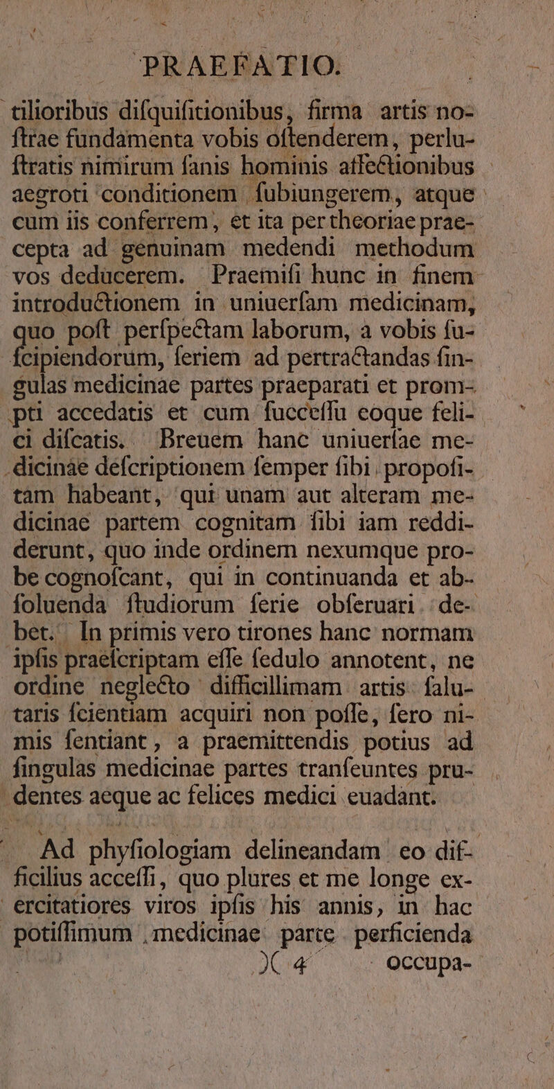 SM x PRAEFATIO. tilioribus difquifitionibus, firma artis no- ftrae fundamenta vobis oftenderem, perlu- ftratis nimirum fanis bominis affectionibus aegroti conditionem | fubiungerem, atque cum iis conferrem , et ita pertheoriae prae- cepta ad genuinam medendi methodum vos dedücerem. Praemifi hunc in. finem- introductionem in uniuerfam medicinam, uo poft perfpectam laborum, a vobis fu- T.C DOSE feriem. ad pertractandas fin- gulas medicinae partes praeparati et prom-. pti accedatis et cum | fucceffu coque feli- ci difcatis. .Dreuem hanc uniueríae me- .dicinae defcriptionem femper fibi. propofi- tam habeant, qui unam aut alteram me- dicinae partem cognitam fibi iam reddi- derunt, quo inde ordinem nexumque pro- be cognofcant, qui in continuanda et ab- foluenda ítudiorum ferie obferuari.:de-. bet. In primis vero tirones hanc normam ipfis praeícriptam efle fedulo annotent, ne ordine negleCto difficillimam | artis: falu- taris fcientiam. acquiri non pofle, fero ni- mis fentiant, a praemittendis potius ad fingulas medicinae partes tranfeuntes pru- dentes aeque ac felices medici euadant. — . .Ad phyfiologiam delineandam | eo dif- ficilius acceffi, quo plures et me longe ex- ercitatiores viros ipfis his annis, in hac potiffimum ,medicinae. parte . perficienda