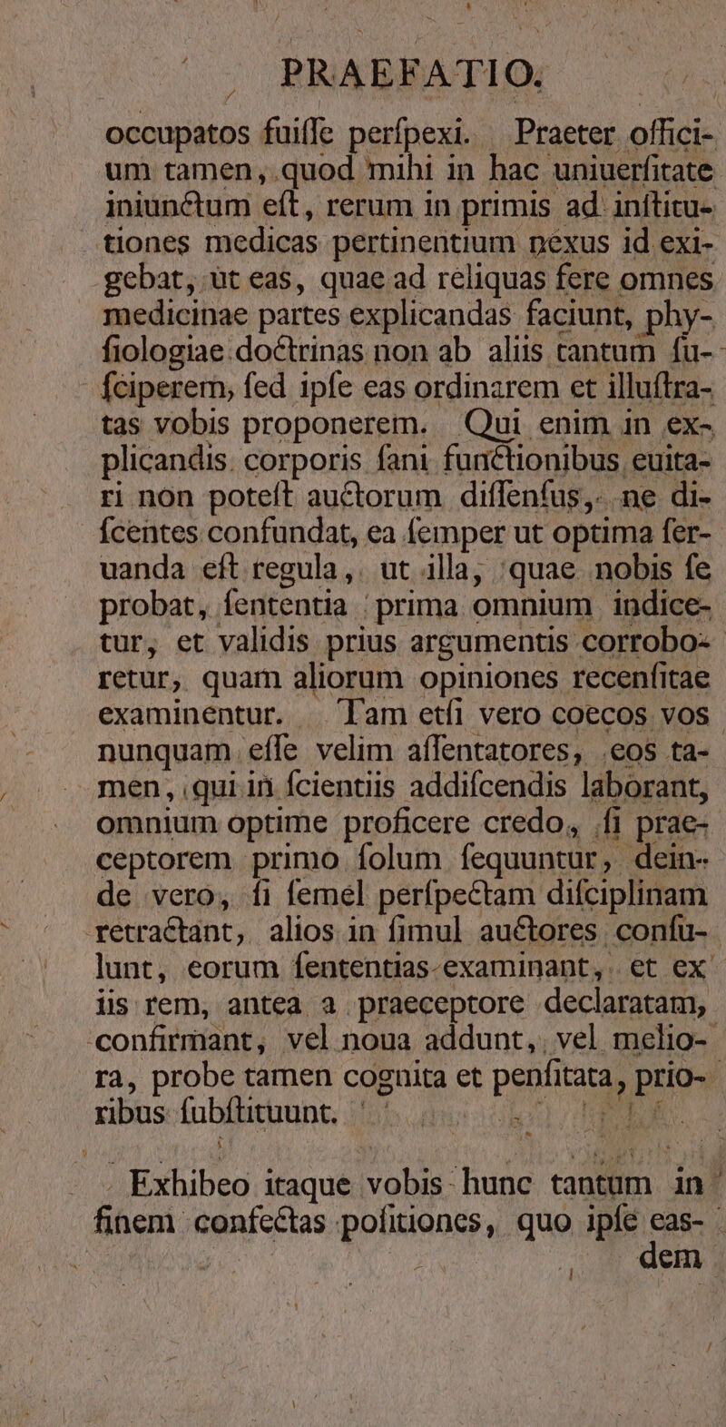 occupatos fuiffe perfpexi. Praeter offici- um tamen ,.quod mihi in hac uniuerfitate iniunctum eft, rerum 1n primis ad. inítitu- . tiones medicas pertinentium nexus id exi- .gebat, ut eas, quae ad reliquas fere omnes medicinae partes explicandas faciunt, phy- fiologiae.doctrinas non ab aliis cantum fu- fciperem, fed 1pfe eas ordinarem et illuítra- tas vobis proponerem. Oui enim in ex- plicandis. corporis fani functionibus, euita- ri non poteft auctorum diffeníus,. ne di- Ícentes confundat, ea femper ut optima fer- uanda eft regula, ut illa, :quae nobis fe probat, fententia | prima omnium indice- tur, et validis prius argumentis corrobo-- retur, quam aliorum opiniones recenfitae examinentur. — lam etfi vero coecos vos nunquam. effe velim affentatores, .eos ta- men, qui ii Ícientiis addifcendis laborant, omnium optime proficere credo, (fi prae-- ceptorem primo folum fequuntur, dein- de vero, fi femel perfpectam difciplinam retractant, alios in fimul auctores confu- lunt, eorum fententias-examinant,. et ex iis rem, antea a praeceptore declaratam, confirmant, vel. noua addunt,, vel melio- - ra, probe tamen cognita et penfitata, prio- ribus fubítituunt. ilo TODUEGS - » Exhibeo itaque vobis: hunc tantum in finem confectas pofitiones, quo kd ; dg. | dem e